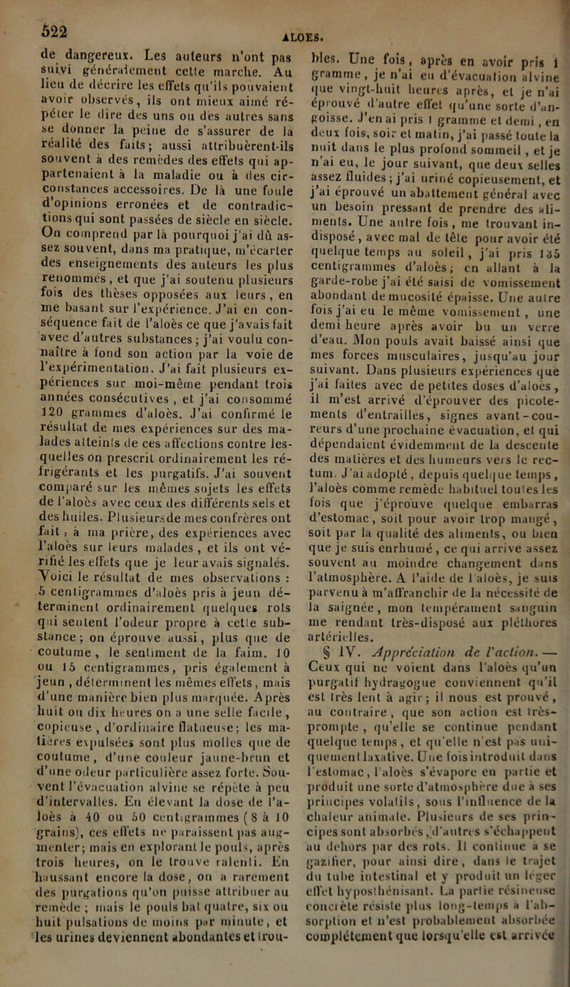 ALOES. de dangereux. Les auteurs n’ont pas suivi généralement celle marche. Au lieu de décrire les effets qu’ils pouvaient avoir observés, ils ont mieux aitné ré- péier le dire des uns ou dès autres sans se donner la peine de s’assurer de la réalité des faits; aussi attribuèrent-ils souvent à des remèdes des effets qui ap- partenaient à la maladie ou à des cir- constances accessoires. De là une foule d’opinions erronées et de contradic- tions qui sont passées de siècle en siècle. On comprend par là pourquoi j'ai dû as- sez souvent, dans ma pratique, m’écarter des enseignements des auteurs les plus renommés, et que j’ai soutenu plusieurs fois des thèses opposées aux leurs, en me basant sur l’expérience. J’ai en con- séquence fait de i’aloès ce que j'avais fait avec d’autres substances; j’ai voulu con- naître à tond son action par la voie de l’expérimentation. J’ai fait plusieurs ex- périences sur moi-mêine pendant trois années consécutives , et j’ai consommé 120 grammes d’aloès. J’ai confirmé le résultat de mes expériences sur des ma- lades atteints de ces affections contre les- quelles on prescrit ordinairement les ré- frigérants et les purgatifs. J’ai souvent comparé sur les mêmes sujets les effets de l'aloès avec ceux des différents sels et des huiles. Plusieursde mes confrères ont fait, à ma prière, des expériences avec l’aloès sur leurs malades , et ils ont vé- rifié les effets que je leur avais signalés. Voici le résultat de mes observations : 5 centigrammes d’aloès pris à jeun dé- terminent ordinairement quelques rots qui sentent l’odeur propre à eetle sub- stance; on éprouve aussi, plus que de coutume, le sentiment de la faim. 10 ou 15 centigrammes, pris également à jeun , déterminent les mêmes effets, mais d’une manière bien plus marquée. Après huit ou dix heures on a une selle facile, copieuse , d’ordinaire flatueuse; les ma- tières expulsées sont plus molles que de coutume, d’une couleur jaune-brun et d’une odeur particulière assez forte. Sou- vent l'évacuation alvine se répète à peu d’intervalles. En élevant la dose de l’a- loès à 40 ou 50 centigrammes ( 8 à 10 grains), ces effets ne paraissent pas aug- menter; mais en explorant le pouls, après trois heures, on le trouve ralenti. En haussant encore la dose, on a rarement des purgations qu’on puisse attribuer au remède ; mais le pouls bal quatre, six ou huit pulsations de moins par minute, et les urines deviennent abondantes et trou- bles. Une fois, après en avoir pris 1 gramme , je n ai eu d'évacuation alvine que vingt-huit heures après, et je n’ai éprouvé d’autre effet qu’une sorte d’an- goisse. J’en ai pris I gramme et demi, en deux fois, soir et matin, j’ai passé toute la nuit dans le plus profond sommeil, et je n’ai eu, le jour suivant, que deux selles assez fluides; j’ai uriné copieusement, et j’ai éprouvé un abattement général avec un besoin pressant de prendre des ali- ments. Une autre fois, me trouvant in- disposé , avec mal de tête pour avoir été quelque temps au soleil, j’ai pris 155 centigrammes d’aloès; en allant à la garde-robe j’ai été saisi de vomissement abondant de mucosité épaisse. Une autre fois j’ai eu le même vomissement, une demi heure après avoir bu un verre d’eau. Mon pouls avait baissé ainsi que mes forces musculaires, jusqu’au jour suivant. Dans plusieurs expériences que j’ai faites avec de petites doses d’aloès, il m’est arrivé d’éprouver des picote- ments d’entrailles, signes avant-cou- reurs d'une prochaine évacuation, et qui dépendaient évidemment de la descente des matières et des humeurs vers le rec- tum. J’ai adopté , depuis quelque temps , l’aloès comme remède habituel toulesles lois que j'éprouve quelque embarras d’estomac, soit pour avoir trop mangé, soit par la qualité des aliments, ou bien que je suis enrhumé , ce qui arrive assez souvent au moindre changement dans l’atmosphère. A l’aide de 1 aloès, je suis parvenu à m’affranchir de la nécessité de la saignée, mon tempérament sanguin me rendant très-disposé aux pléthores artérielles. § IV. Appréciation de l'action. — Ctux qui ne voient dans l’aloès qu’un purgalit hydragogue conviennent qu’il est très lent à agir; il nous est prouvé , au contraire, que son action est irès- prompte , qu’elle se continue pendant quelque temps, et qu elle n est pas uni- quement laxative. Une fois introduit dans l'estomac, l aloès s’évapore en partie et produit une sorte d’atmosphère due à ses principes volatils, sous l’influence de U chaleur animale. Plusieurs de ses prin- cipes sont absorbés, d'autres s’échappent au dehors par des rots. Il continue a se gazifier, pour ainsi dire, dans le trajet du tube intestinal et y produit un léger ell'et hyposthénisant. La partie résineuse concièle résiste plus long-temps a l'ab- sorption et n’est probablement absorbée complètement que lorsqu’elle est arrivée