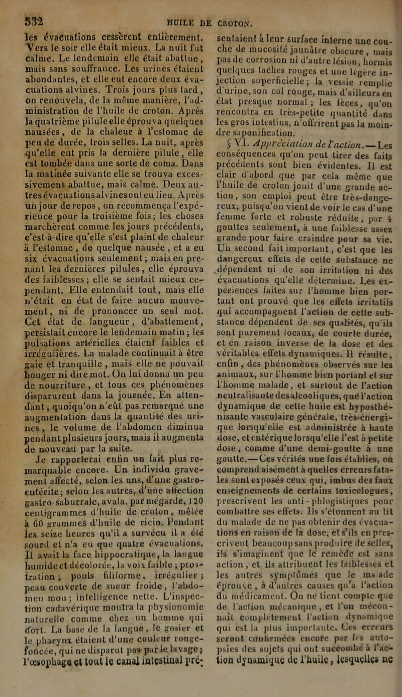 les évacuations cessèrent entièrement. Vers le soir elle était mieux. La nuit fut calme. Le lendemain elle était abattue , mais sans souffrance. Les urines étaient abondantes, et elle eut encore deux éva- cuations alviues. Trois jours plus tard, on renouvela, de la même manière, l’ad- ministration de l’huile de croton. Après la quatrième pi Iule elle éprouva quelques nausées, de la chaleur à l’estomac de peu de durée, trois selles. La nuit, après qu’elle eut pris la dernière pilule, elle est tombée dans une sorte de coma. Dans la matinée suivante elle se trouva exces- sivement abattue, mais calme. Deux au- tres évacuationsalvinesonleu lieu. Après un jour de repos, on recommença l’expé- rience pour la troisième fois; les choses marchèrent comme les jours précédents, c’est-à-dire quelle s’est plaint de chaleur à l’estomac , de quelque nausée , et a eu six évacuations seulement; mais en pre- nant les dernières pilules, elle éprouva des faiblesses ; elle se sentait mieux ce- pendant. Elle entendait tout, mais elle n’était en état de faire aucun mouve- ment, ni de prononcer un seul mot. Cet état de langueur, d’abattement, persistait encore le lendemain matin ; les pulsations artérielles étaient faibles et irrégulières. La malade continuait à être gaie et tranquille , mais elle ne pouvait bouger ni dire mot. On lui donna un peu de nourriture, et tous ces phénomènes disparurent dans la journée. En atten- dant , quoiqu’on n’eût pas remarqué une augmentation dans la quantité des uri- nes , le volume de l’abdomen diminua pendant plusieurs jours, mais il augmenta de nouveau par la suite. Je rapporterai enfin un fait plus re- marquable encore. Un individu grave- ment affecté, selon les uns, d’une gastro- entérite; selon les autres, d’une affection gastro- saburrale, avala, par mégarde, 120 centigrammes d’huile de croton, mêlée à 00 grammes d’huile de ricin. Pendant les seize heures qu’il a survécu il a élé sourd et n’a eu que quatre évacuations. Il avait la face hippocratique, la langue humide et décolorée, la voix faible ; pros- tration ; pouls filiforme, irrégulier; peau couverte de sueur froide, l’abdo- men mou; intelligence nette. L’inspec- tion cadavérique montra la physionomie naturelle comme chez un homme qui dort. La base de la langue, le gosier et le pharynx étaient d’une couleur rouge- foncée, qui ne disparut pas par le lavage ; l’oesophage et tout le canal intestinal pré* sentaient à leur surface interne une cou- che de mucosité jaunâtre obscure, mais pas de corrosion ni d’autre lésion, hormis quelques taches rouges et une légère in- jection superficielle; la vessie remplie d'urine, son col rouge, mais d’ailleurs en élat presque normal; les fèces, qu’on rencontra en très-petite quantité dans les gros intestins, n’offrirent pas la moin- dre saponification. S VL Appréciation de l'action. — Les conséquences qu’on peut tirer des faits précédents sont bien évidentes. 11 est clair d abord que par cela même que l’huile de croton jouit d’une grande ac- tion, son emploi peut être très-dange- reux, puisqu’on vient de voir le cas d’une femme forte et robuste réduite, par 4 gouttes seulement, à une faiblesse assez grande pour faire craindre pour sa vie. Un second fait important, c’est que les dangereux effets de celte substance ne dépendent ni de son irritation ni des évacuations qu’elle détermine. Les ex- périences faites sur l’homme bien por- tant ont prouvé que les effets irritatifs qui accompagnent l’action de cette sub- stance dépendent de ses qualités, qu’ils sont purement locaux, de courte durée, et en raison inverse de la dose et des véritables effets dynamiques. 11 résulte, enfin , des phénomènes observés sur les animaux, sur l’homme bien portant et sur l’homme malade, et surtout de l’action neutralisante des alcooliques, que l’action dynamique de celte huile est hyposthé- nisante vasculaire générale, très-énergi- que lorsqu’elle est administrée à haute dose, et entérique lorsqu’elle l’est à petite dose, comme d’une demi-goutte à une goutte.—Cesvérilés une fois établies, on comprend aisément à quelles erreurs fata- les sont exposés ceux qui, imbus des faux enseignements de certains toxicologues, prescrivent les anli- phlogisliques pour combattre ses effets. Ils s’étonnent au lit du malade de ne pas obtenir des évacua- tions en raison de la dose, et s’ils en pres- crivent beaucoup sans produire de selles, ils s’imaginent que le' remède est sans action , et ils allribucnl les faiblesses et les autres symptômes que le malade éprouve , à d’aulres causes qu'a l’action du médicament. On ne tient compte que de l'action mécanique, et l’on mécon- naît complètement l’action dynamique qui est la plus importante. Ces erreurs seront confirmées encore par fis auto- psies des sujets qui ont succombé à l’ac- tion dynamique de l'huile, lesquelles ue