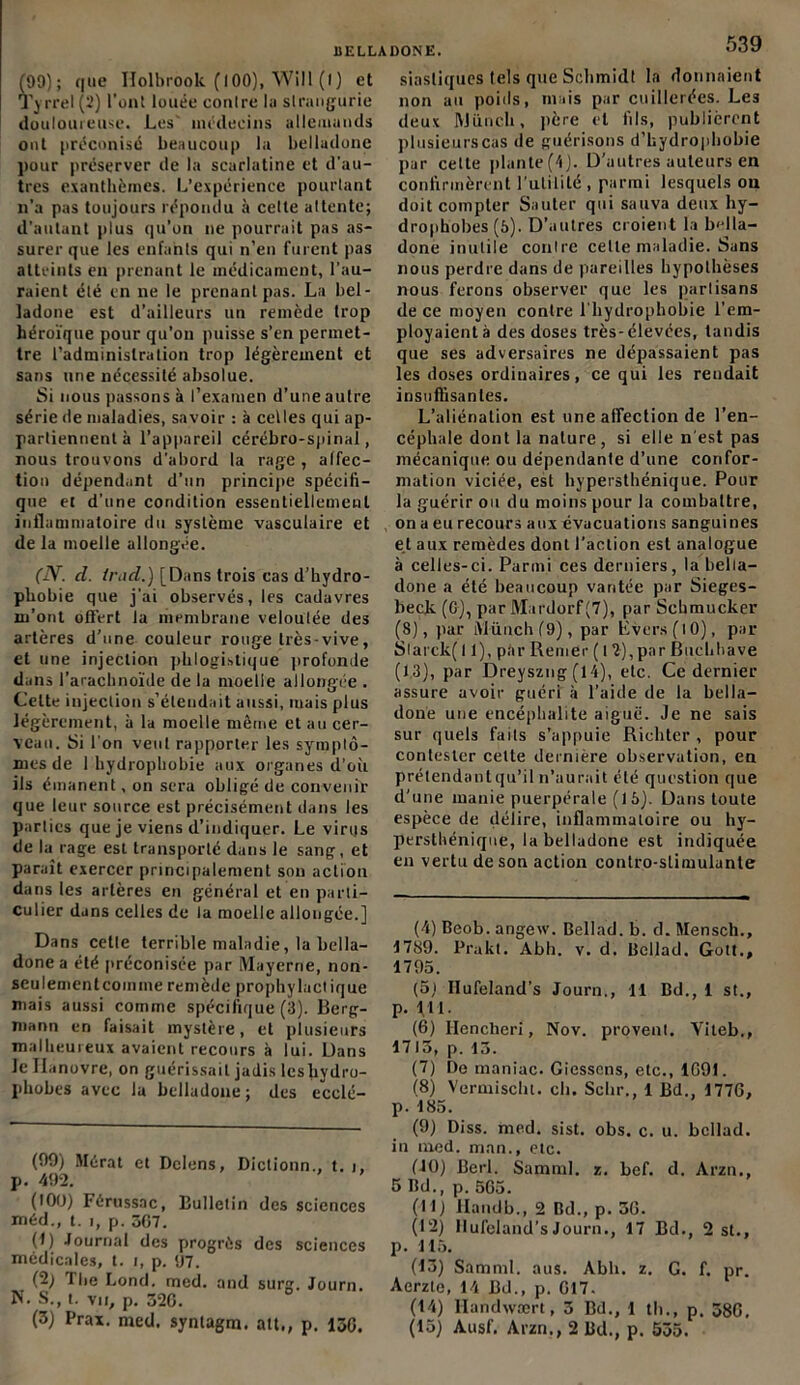 (99); que Holbrook (100), Will (l) et Ty rrel(2) l'ont louée contre lu slrangurie douloureuse. Les' médecins allemands ont préconisé beaucoup la belladone pour préserver de la scarlatine et d’au- tres exanthèmes. L’expérience pourtant n’a pas toujours répondu à celte attente; d’autant plus qu’on ne pourrait pas as- surer que les enfants qui n’en furent pas atteints en prenant le médicament, l’au- raient été en ne le prenant pas. La bel- ladone est d’ailleurs un remède trop héroïque pour qu’on puisse s’en permet- tre l’administration trop légèrement et sans une nécessité absolue. Si nous passons à l’examen d’une autre série de maladies, savoir : à celles qui ap- partiennent à l’appareil cérébro-spinal, nous trouvons d’abord la rage , affec- tion dépendant d’un principe spécifi- que et d’une condition essentiellement inflammatoire du système vasculaire et de la moelle allongée. (IV. d. irnd.) [Dans trois cas d’hydro- phobie que j’ai observés, les cadavres m’ont offert la membrane veloulée des artères d’une couleur rouge très-vive, et une injection phlogislique profonde dans l’arachnoïde de la moelle allongée . Celte injection s’étendait aussi, mais plus légèrement, à la moelle même et au cer- veau. Si l'on veut rapporter les symptô- mes de 1 hydrophobie aux organes d’où ils émanent, on sera obligé de convenir que leur source est précisément dans les parties que je viens d’indiquer. Le virus de la rage est transporté dans le sang, et paraît exercer principalement son action dans les artères en général et en parti- culier dans celles de la moelle allongée.] Dans celle terrible maladie, la bella- done a été préconisée par Mayerne, non- seulementcomme remède prophylactique mais aussi comme spécifique (3). Berg- niann en faisait mystère, et plusieurs malheureux avaient recours à lui. Dans le Hanovre, on guérissait jadis lcsliydro- phobes avec la belladone ; des ecclé- (99) Mérat et Delens, Diclionn., t. i, p. 492. (100) Férussac, Bulletin des sciences méd., t. i, p. 307. (1) Journal des progrès des sciences médicales, t. i, p. 97. (2) The Lond. med. and surg. Journ. N. S., t. vu, p. 320. (3) Prax. med. synlagm. ait., p. 130. 539 siasliques tels que Schmidt la donnaient non au poids, mais par cuillerées. Les deux ftJüneli, père et fils, publièrent plusieurs cas de guérisons d’hydrophobie par cette plante(4). D’autres auteurs en confirmèrent futilité, parmi lesquels on doit compter Sauter qui sauva deux hy- drophobes (5). D’autres croient la bella- done inutile contre cette maladie. Sans nous perdre dans de pareilles hypothèses nous ferons observer que les partisans de ce moyen contre l'hydrophobie l’em- ployaient à des doses très-élevées, tandis que ses adversaires ne dépassaient pas les doses ordinaires, ce qui les rendait insuffisantes. L’aliénation est une affection de l’en- céphale dont la nalure, si elle n'est pas mécanique ou dépendante d’une confor- mation viciée, est hypersthénique. Pour la guérir ou du moins pour la combattre, on a eu recours aux évacuations sanguines et aux remèdes dont l’action est analogue à celles-ci. Parmi ces derniers, la bella- done a été beaucoup vantée par Sieges- beclv (G), par Mardorf(7), par Sehmucker (8), par iVlünch(9), par Evcrs(lO), par Slarck( 11), par Reiner ( 12),par Buehhave (13), par Dreyszng (14), etc. Ce dernier assure avoir guéri à l’aide de la bella- done une encéphalite aiguë. Je ne sais sur quels faits s’appuie Riehter , pour contester celte dernière observation, en prétendant qu’il n’aurait été question que d’une manie puerpérale (16). Dans toute espèce de délire, inflammatoire ou hy- perstliénique, la belladone est indiquée en vertu de son action conlro-slimulunle (4) Beob. angew. Bellad. b. d. Mensch., 4789. Prakt. Abh. v. d. Bellad. Gott., 1793. (5) Ilufeland’s Journ., 11 Bd., 1 st., p. lit. (6) Ilencheri, Nov. provenl. Yiteb., 1713, p. 13. (7) De maniac. Giesscns, etc., 1G91. (8) Vermischt. ch. Schr., 1 Bd., 1776, p. 183. (9) Diss. med. sist. obs. c. u. bellad. in med. man., etc. (JO) Berl. SammI. z. bef. d. Arzn., 5 Bd., p. 565. (11) llandb., 2 Bd., p. 36. (12) llufeland’s Journ., 17 Bd., 2 st., p. 115. (13) Samml. aus. Abh. z. G. f. pr. Aerzte, 14 Bd., p. 617. (14) Handwært, 3 Bd., 1 th., p. 386, (15) Ausf. Arzn., 2 Bd., p. 535.