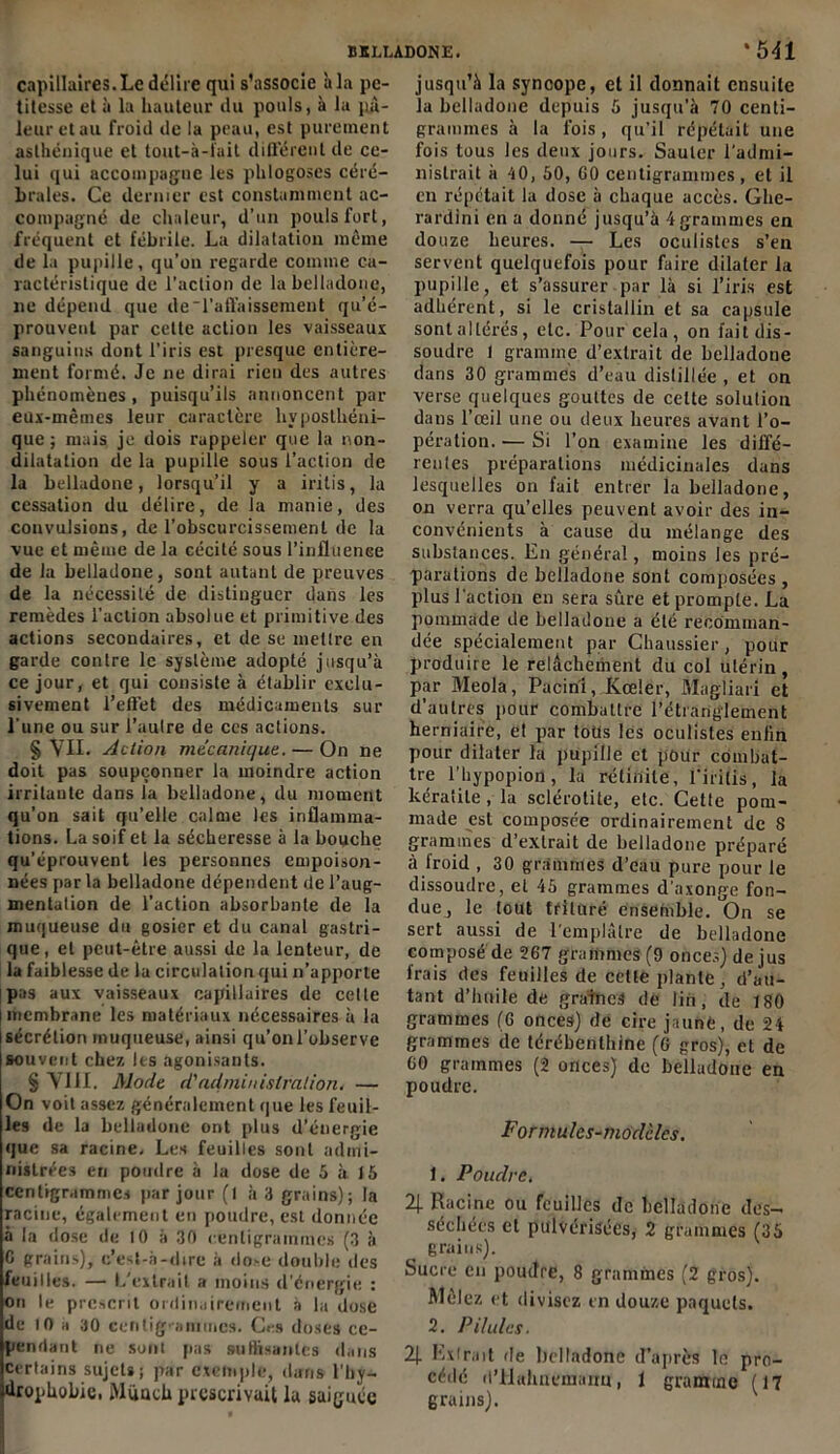 capillaires. Le délire qui s’associe h la pe- titesse et à la hauteur du pouls, à la pâ- leur et au froid de la peau, est purement asthénique et tout-à-l'ait différent de ce- lui qui accompagne les phlogoses céré- brales. Ce dernier est constamment ac- compagné de chaleur, d’un pouls fort, fréquent et fébrile. La dilatation même de la pupille, qu’on regarde comme ca- ractéristique de l’action de la belladone, ne dépend que de'l’affaissement qu’é- prouvent par cette action les vaisseaux sanguins dont l’iris est presque entière- ment formé. Je ne dirai rien des autres phénomènes, puisqu’ils annoncent par eux-mêmes leur caractère livposthéni- que ; mais je dois rappeler que la non- dilatation de la pupille sous l’action de la belladone, lorsqu’il y a iritis, la cessation du délire, de la manie, des convulsions, de l’obscurcissement de la vue et même de la cécité sous l'influence de la belladone, sont autant de preuves de la nécessité de distinguer dans les remèdes l’action absolue et primitive des actions secondaires, et de se mettre en garde contre le système adopté jusqu’à ce jour, et qui consiste à établir exclu- sivement l’effet des médicaments sur l'une ou sur l’autre de ces actions. § VII. Action mécanique. — On ne doit pas soupçonner la moindre action irritante dans la belladone, du moment qu’on sait qu’elle calme les inflamma- tions. La soif et la sécheresse à la bouche qu’éprouvent les personnes empoison- nées par la belladone dépendent de l’aug- mentation de l’action absorbante de la muqueuse du gosier et du canal gastri- que, et peut-être aussi de la lenteur, de la faiblesse de la circulation qui n’apporte pas aux vaisseaux capillaires de celle membrane les matériaux nécessaires à la sécrétion muqueuse, ainsi qu’on l’observe souvent chez les agonisants. § VIII. Mode d'administration. — On voit assez généralement que les feuil- les de la belladone ont plus d’énergie que sa racine. Les feuilles sont admi- nistrées en poudre à la dose de 5 à 15 centigrammes par jour (l à 3 grains); la racine, également en poudre, est donnée à la dose de 10 à 30 centigrammes (3 à C grains), c’est-à-dire à do>e double des feuilles. — L’extrait a moins d'énergie : on le prescrit ordinairement à la dose de 10 a 30 centigrammes. Ces doses ce- pendant ne sont pas suffisantes dans certains sujets; par exemple, dans l’by- drophobic. iMiiach prescrivait la saignée jusqu’à la syncope, et il donnait ensuite la belladone depuis 5 jusqu’à 70 centi- grammes à la fois , qu’il répétait une fois tous les deux jours. Sauter l’admi- nistrait à 40, 50, G0 centigrammes, et il en répétait la dose à chaque accès. Ghe- rardini en a donné jusqu’à 4grammes en douze heures. — Les oculistes s’en servent quelquefois pour faire dilater la pupille, et s’assurer par là si l’iris est adhérent, si le cristallin et sa capsule sont altérés, etc. Pour cela, on fait dis- soudre 1 gramme d’extrait de belladone dans 30 grammes d’eau distillée , et on verse quelques gouttes de celte solution dans l’œil une ou deux heures avant l’o- pération. — Si l’on examine les diffé- rentes préparations médicinales dans lesquelles on fait entrer la belladone, on verra qu’elles peuvent avoir des in- convénients à cause du mélange des substances. En général, moins les pré- parations de belladone sont composées , plus l'action en sera sûre et prompte. La pommade de belladone a été recomman- dée spécialement par Chaussier, pour produire le relâchement du col utérin , par Meola, Pacinl, Kœler, Magliari et d’autres pour combattre l’étranglement herniaire, et par totis les oculistes enfin pour dilater la pupille et pour combat- tre l'hypopion, la rétinile, l’iriüs, la kéraiiLe , la sclérolite, etc. Cette pom- made est composée ordinairement de 8 grammes d’extrait de belladone préparé à froid , 30 gr.immes d’eau pure pour le dissoudre, et 45 grammes d'axonge fon- due, le tout trituré ensemble. On se sert aussi de l'emplâtre de belladone composé de 267 grammes (9 onces) de jus frais des feuilles de cette plante, d’au- tant d’huile de graines de lin, de 180 grammes (G onces) de cire jaune, de 24 grammes de térébenthine (G gros), et de G0 grammes (2 onces) de belladone en poudre. Formules-modèles. 1. Poudre. 2J- Racine ou feuilles de belladone des- séchées et pulvérisées, 2 grammes (35 grains). Sucre en poudre, 8 grammes (2 gros). Mêlez et divisez en douze paquets. 2. Pilules. 2). Extrait de belladone d’après le pro- cédé d’Hahuemaim, t gramme (17 grains).