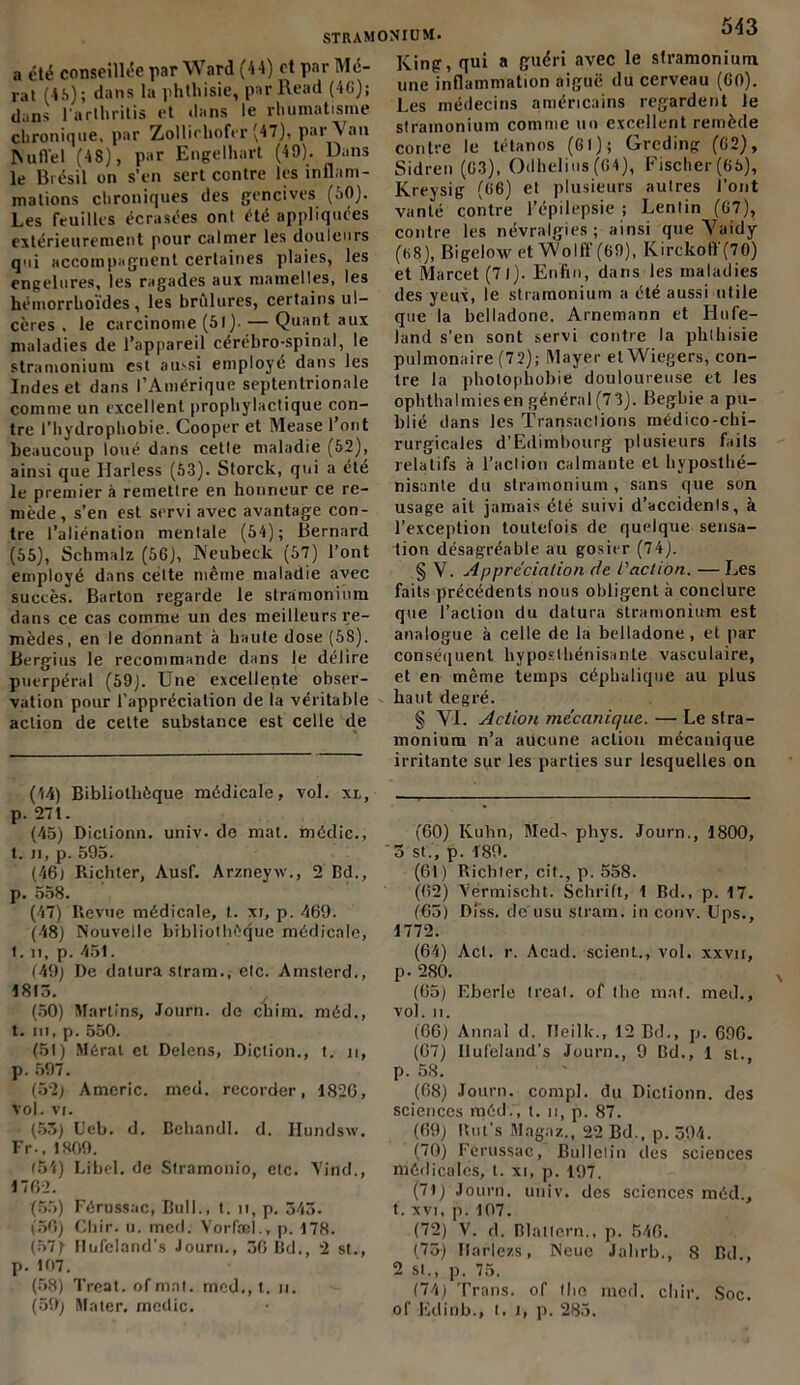 a été conseillée par Ward (44) et par Mé- rat (4S); dans la phthisie, parRead (46); dans l'arthritis et dans le rhumatisme chronique, par Zolliohofer (47), par \ an Nufl'el (48), par Engelhart (49). Dans le Brésil on s’en sert contre les inflam- mations chroniques des gencives (60). Les feuilles écrasées ont été appliquées extérieurement pour calmer les douleurs qui accompagnent certaines plaies, les engelures, les ragades aux mamelles, les hémorrhoïdes, les brûlures, certains ul- cères . le carcinome (61)- — Quant aux maladies de l’appareil cérébro-spinal, le stramonium est aussi employé dans les Indes et dans l’Amérique septentrionale comme un excellent prophylactique con- tre l’hydrophobie. Cooper et Mease 1 ont beaucoup loué dans cette maladie (52), ainsi que Harless (53). Storck, qui a été le premier à remettre en honneur ce re- mède, s’en est servi avec avantage con- tre l’aliénation mentale (54); Bernard (55), Schmalz (56), Neubeck (57) l’ont employé dans cette même maladie avec succès. Barton regarde le stramonium dans ce cas comme un des meilleurs re- mèdes, en le donnant à haute dose (58). Bergius le recommande dans le délire puerpéral (59). Une excellente obser- vation pour l’appréciation de la véritable action de celte substance est celle de (44) Bibliothèque médicale, vol. xl, p. 27t. (45) Dictionn. univ. de mat. médic., t. n, p. 595. (46t Richter, Ausf. Arzneyxv., 2 Bd., p. 558. (47) Revue médicale, t. xi, p. 469. (48) Nouvelle bibliothèque médicale, 1. n, p. 45t. 149) De datura stram., etc. Amsterd., 4815. (50) Martins, Jour», de chim. méd., t. ni, p. 550. (51) Mérat et Delens, Diction., t. n, p. 597. (52) Americ. med. recorder, 1826, Vol. VI. (53) Ucb. d. Bchandl. d. Hundsxv. Fr., 1809. (54) Lrbel. de Stramonio, etc. Vind., 1762. (55) Férussac, Bull., t. n, p. 343. (56) Chir. u. med. Vorfæl., p. 178. (57) llufeland’s Journ., 36 Bd., 2 st., p. 167. (58) Treat. of mat. med., t. n. (59) Mater, medic. 543 King, qui a guéri avec le stramonium une inflammation aiguë du cerveau (60). Les médecins américains regardent le stramonium comme un excellent remède contre le tétanos (61); Grcding (62), Sidren (63), Odhelius(64), Fischer(65), Kreysig (66) el plusieurs autres l’ont vanté contre l’épilepsie ; Lentin (67), contre les névralgies; ainsi que Vaidy (68), Bigelow et Wolft’ (69), Kirckoff (70) et Marcet (71). Enfin, dans les maladies des yeux, le stramonium a été aussi utile que la belladone. Arnemann et Ilufe- land s’en sont servi contre la phthisie pulmonaire (72); Mayer et Wiegers, con- tre la photophobie douloureuse et les ophthalmiesen général (7 3). Begbie a pu- blié dans les Transactions médico-chi- rurgicales d’Edimbourg plusieurs fails relatifs à l’action calmante et hyposthé- nisnnte du stramonium , sans que son usage ait jamais été suivi d’accidents, à l’exception toutefois de quelque sensa- tion désagréable au gosier (74). § V. Appréciation de faction. — Les faits précédents nous obligent à conclure que l’action du datura stramonium est analogue à celle de la belladone, et par conséquent hyposlhénisanle vasculaire, et en même temps céphalique au plus haut degré. § VI. Action mécanique. — Le stra- monium n’a aucune action mécanique irritante sur les parties sur lesquelles on (60) Kuhn, Med. phys. Journ., 1800, ‘ 5 st., p. 189. (61) Richter, cit., p. 558. (62) Yermiseht. Schrift, 1 Bd., p. 17. (65) Dfss. de usu stram. in conv. Bps., 1772. (64) Acl. r. Acad, scient., vol. xxvn, p. 280. (65) Eberle treat. of lhe mat. med., vol. II. (66) Annal d. Tleilk., 12 Bd., p. 696. (67) llufeland’s Journ., 9 Bd., 1 st. p. 58. (68) Journ. compl. du Dictionn. des sciences méd., t. n, p. 87. (69) Rut’s Magaz., 22 Bd., p. 394. (70) Férussac, Bulletin des sciences médicales, t. xi, p. 197. (71) Journ. univ. des sciences méd., t. xvi, p. 107. (72) V. d. Blallern., p. 546. (75) Ilariezs, Neue Jalirb., 8 Bd , 2 st., p. 75. (74) Trans. of (lie med. cliir. Soc. of Edinb., t. i, p. 285.