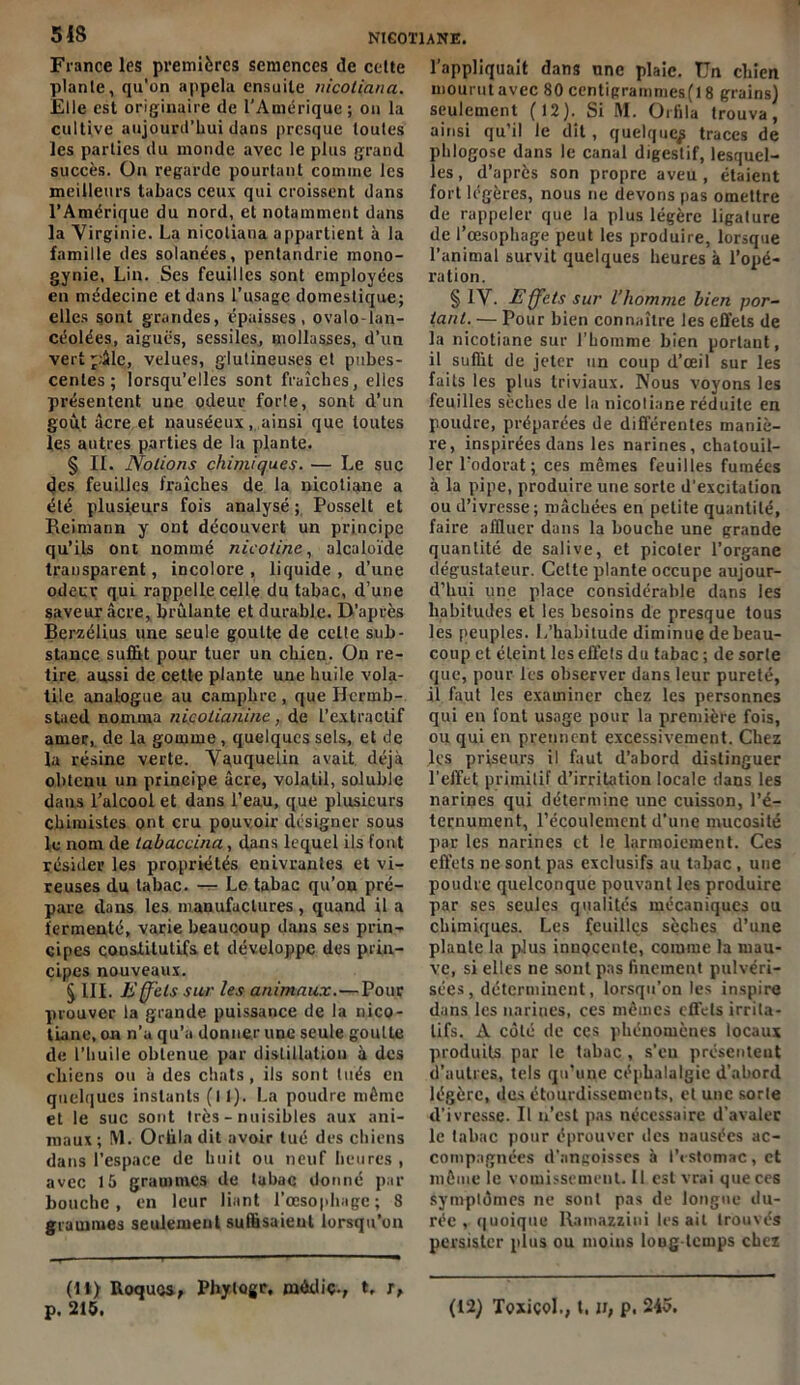 France les premières semences de celte plante, qu’on appela ensuite nicotiana. Elle est originaire de l’Amérique ; on la cultive aujourd’hui dans presque toutes les parties du monde avec le plus grand succès. On regarde pourtant comme les meilleurs tabacs ceux qui croissent dans l’Amérique du nord, et notamment dans la Virginie. La nicotiana appartient à la famille des solanées, pentandrie mono- gynie, Lin. Ses feuilles sont employées en médecine et dans l’usage domestique; elles sont grandes, épaisses, ovalo-lan- céolées, aiguës, sessiles, mollasses, d’un vert ':âle, velues, glutineuses et pubes- centes ; lorsqu’elles sont fraîches, elles présentent une odeur forle, sont d’un goût âcre et nauséeux, ainsi que toutes les autres parties de la plante. § II. Notions chimiques. — Le suc des feuilles fraîches de la nicotiane a été plusieurs fois analysé ; Posselt et Reimann y ont découvert un principe qu’ils ont nommé nicotine, alcaloïde transparent, incolore , liquide , d’une odeur qui rappelle celle du tabac, d’une saveur âcre, brûlante et durable. D’après Berzélius une seule goutte de celte sub- stance suffit pour tuer un cliieu. On re- tire aussi de cette plante une huile vola- tile analogue au camphre , que Ilcrmb- staed nomma nicolianine, de l’extractif amer, de la gomme, quelques sels, et de la résine verte. Vauquelin avait déjà obtenu un principe âcre, volatil, soluble dans l’alcool et dans l’eau, que plusieurs chimistes ont cru pouvoir désigner sous le nom de labaccina, dans lequel ils font résider les propriétés enivrantes et vi- reuses du tabac. — Le tabac qu’on pré- pare dans les manufactures, quand il a fermenté, varie beaucoup dans ses prin- cipes constitutifs et développe des prin- cipes nouveaux. 5 III. Effets sur les animaux.—Pour prouver la grande puissance de la nico- tiane, on n’a qu’a donner une seule goutte de l’huile obtenue par distillation à des ebiens ou à des chats, ils sont tués en quelques instants (11). La poudre même et le suc sont très - nuisibles aux ani- maux; M. Orüla dit avoir tué des chiens dans l’espace de huit ou neuf heures , avec 15 grammes de tabac donné par bouche, en leur liant l'oesophage; 8 grammes seulement suffisaient lorsqu’on (11) Roques, Phylogr. médiç., t, t, p. 215. l’appliquait dans une plaie. Un chien mourut avec 80 centigrammes(l 8 grains) seulement (12). Si M. Orfila trouva, ainsi qu’il le dit, quelque^ traces de phlogose dans le canal digestif, lesquel- les , d’après son propre aveu , étaient fort légères, nous ne devons pas omettre de rappeler que la plus légère ligature de l’œsophage peut les produire, lorsque l’animal survit quelques heures à l’opé- ration. § IV. Effets sur l’homme bien por- tant. — Pour bien connaître les effets de la nicotiane sur l’homme bien portant, il suffit de jeter un coup d’œil sur les faits les plus triviaux. Nous voyons les feuilles sèches de la nicoliane réduite en poudre, préparées de différentes maniè- re, inspirées dans les narines, chatouil- ler l’odorat ; ces mêmes feuilles fumées à la pipe, produire une sorte d'excitation ou d’ivresse ; mâchées en petite quantité, faire affluer dans la bouche une grande quantité de salive, et picoler l’organe dégustateur. Celte plante occupe aujour- d’hui une place considérable dans les habitudes et les besoins de presque tous les peuples. 1,'habitude diminue de beau- coup et éteint les effets du tabac ; de sorte que, pour les observer dans leur pureté, il faut les examiner chez les personnes qui en font usage pour la première fois, ou qui en prennent excessivement. Chez les priseurs il faut d’abord distinguer l'effet primitif d’irritation locale dans les narines qui détermine une cuisson, l’é- ternument, l’écoulement d’une mucosité par les narines et le larmoiement. Ces effets ne sont pas exclusifs au tabac, une poudre quelconque pouvant les produire par ses seules qualités mécaniques ou chimiques. Les feuilles sèches d’une plante la plus innocente, comme la mau- ve, si elles ne sont pas finement pulvéri- sées , déterminent, lorsqu’on les inspire dans les narines, ces mêmes effets irrita- tifs. A côté de ces phénomènes locaux produits par le tabac, s’eu présentent d’autres, tels qu’une céphalalgie d’abord légère, des étourdissements, et une sorte d’ivresse. Il n’est pas nécessaire d’avaler le tabac pour éprouver des nausées ac- compagnées d'angoisses à l’estomac , et même le vomissement. 11 est vrai que ces symptômes ne sont pas de longue du- rée , quoique Ramazzini lésait trouvés persister plus ou moins loug temps chez (12) ToxiçoI., t. », p. 245.