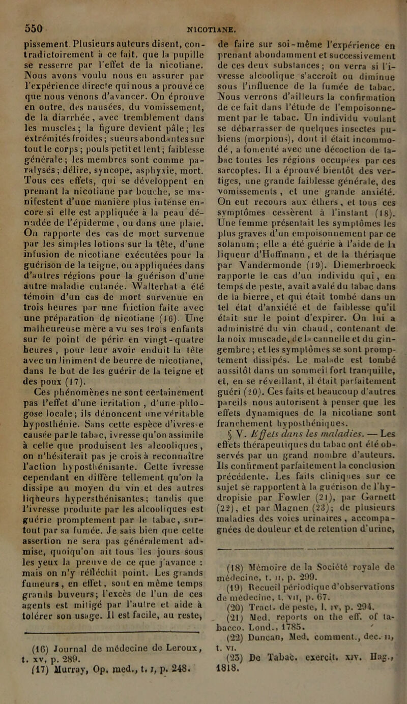 pissement. Plusieurs auteurs disent, con- tradictoirement à ce fait, que la pupille se resserre par l’effet de la nicoliane. Nous avons voulu nous eu assurer par l'expérience directe qui nous a prouvé ce que nous venons d’avancer. On éprouve en outre, des nausées, du vomissement, de la diarrhée, avec tremblement dans les muscles; la figure devient pâle; les extrémités froides ; sueurs abonda nies sur tout le corps ; pouls petit et lent; faiblesse générale; les membres sont comme pa- ralysés; délire, syncope, asphyxie, mort. Tous ces effets, qui se développent en prenant la nicoliane par bouche, se ma- nifestent d’une manière plus intense en- core si elle est appliquée à la peau dé- nudée de l’épiderme , ou dans une plaie. On rapporte des cas de mort survenue par les simples lotions sur la tête, d’une infusion de nicoliane exécutées pour la guérison de la teigne, ou appliquées dans d’autres régions pour la guérison d’une autre maladie cutanée. Walterhat a été témoin d’un cas de mort survenue en trois heures par une friction faite avec une préparation de nicoliane (IG). Une malheureuse mère a vu ses trois enfants sur le point de périr en vingt-quatre heures , pour leur avoir enduit la tète avec un liniment de beurre de nicoliane, dans le but de les guérir de la teigne et des poux (17). Ces phénomènes ne sont certainement pas l’effet d’une irritation , d’une phlo- gose locale; ils dénoncent une véritable hyposthénie. Sans cette espèce d’ivres-e causée parle tabac, ivresse qu’on assimile à celle que produisent les alcooliques, on n’hésiterait pas je croisa reconnaître l’action hyposthénisante. Celle ivresse cependant en diffère tellement qu’on la dissipe au moyen du vin et des autres liqheurs hypersthénisantes; tandis que l’ivresse produite par les alcooliques est guérie promptement par le tabac, sur- tout par sa fumée. Je sais bien que celte assertion ne sera pas généralement ad- mise, quoiqu’on ait tous les jours sous les yeux la preuve de ce que j'avance : mais on n’y réfléchit point. Les grands fumeurs, en effet, sont en même temps grands buveurs; l’excès de l’un de ces agents est mitigé par l’aulre et aide à tolérer son usage. Il est facile, au reste, (IG) Journal de médecine de Leroux, t. xv, p. 289. (17) Murray, Op. jned., t, p. 248. de faire sur soi-même l’expérience en prenant abondamment et successivement de ces deux substances; on verra si l’i- vresse alcoolique s’accroît ou diminue sous l’influence de la fumée de tabac. Nous verrons d’ailleurs la confirmation de ce fait dans l’élude de l’empoisonne- ment par le tabac. Un individu voulant se débarrasser de quelques insectes pu- biens (morpions), dont il était incommo- dé , a fomenté avec une décoction de ta- bac toutes les régions occupées par ces sarcoptes. U a éprouvé bientôt des ver- tiges, une grande faiblesse générale, des vomissements , et une grande anxiété. On eut recours aux éthers, et tous ces symptômes cessèrent à l’instant (18). Une femme présentait les symptômes les plus graves d’un empoisonnement par ce solanuni; elle a été guérie à l’aide de la liqueur d’Hoffmann, et de la thériaque par Vandermoude (l9). Diemerbroeck rapporle le cas d’un individu qui, en temps de peste, avait avalé du tabac dans de la bierre, et qui était tombé dans un tel état d’anxiété et de faiblesse qu’il était sur le point d’expirer. On lui a administré do vin chaud, contenant de la noix muscade, de la cannelle et du gin- gembre ; et les symptômes se sont promp- tement dissipés. Le malade est tombé aussitôt dans un sommeil fort tranquille, et, en se réveillant, il était parfaitement guéri (20). Ces faits et beaucoup d'autres pareils nous autorisent à penser que les effets dynamiques de la nicoliane sont franchement hyposthéniques. § V. t'ffels dans les maladies. — Les effets thérapeutiques du tabac ont élé ob- servés par un grand nombre d’auteurs. Ils confirment parfaitement la conclusion précédente. Les faits cliniques sur ce sujet se rapportent à la guérison de l’hy- dropisie par Foxvler (21), par Garnelt (22), et par ftlagnen (23); de plusieurs maladies des voies urinaires, accompa- gnées de douleur et de rétention d’urine, (18) Mémoire de la Société royale de médecine, t. n, p. 299. (19) Recueil périodique d’observations de médecine, t. vir, p. G7. (20) Tract, de peste, I. iv, p. 294. (21) Med. reports on lhe eff. of la- bacco. Lond., 1785. (22) Duncan, Med. comment., dec. n, t. VI. (23) De Tabac, cxercit. xiy. Ilag., 1818.