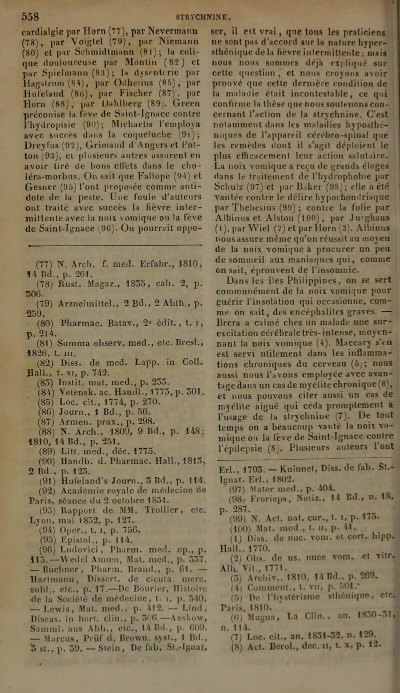 cardialgie par Horn (77), par Nevermann (78), par Voigtel (79), par Niemann (80) et par ScUmidlinarin (81); la coli- que douloureuse par Monlin (82) et par Spielinann (83) ; la dysenterie par Hagstrom (84), par Odhelius (88), par Hufeland (8U), par Fischer (87), par Horn (88), par Uahlberg (89). Green préconise la feve de Saint-Ignace contre l'hydropisie (90); Michaelis l’employa avec succès dans la co(|ue!uche (9i); Dreyfus (92), Grimaud d'Angers et Pot- ton (93), et plusieurs autres assurent en avoir tiré de lions effets dans le cho- léra-morbus. Ou sait que Fallope (94) et Gesner (95) l’ont proposée comme anti- dote de la peste. Une foule d’auteurs ont traité avec succès la lièvre inter- mittente avec la noix vomique ou la fève de Saint-Ignace (9G). On pourrait oppo- (77) N. Arcli. f. med. Erfahr., 1810, 14 Bd., p. 201. (78) Rust. Magaz., 1835, cah. 2, p. 306. (79) Arzneimiltel., 2 Bd., 2 Abth., p. 259. (80) Pharmac. Balav., 2e édit., t. i, p. 214. (81) Summa observ. med., etc. Bresl., 1826, t. m. (82) Diss. de med. Lapp. in Coll. Hall., t. vi, p. 742. (83) Instit. mat. med., p. 235. (84) Velensk. ac. Handl., 1773, p. 301. (85) Loc. cil., 1774, p. 270. (86) Journ., 1 Bd., p. 56. (87) Armen. prax., p. 298. (88) N. Arcli., 1809, 9 Bd., p. 148; 1810, 14 Bd., p. 251. (89) Lit!, med., déc. 1775. (90) Ilandb. d. Pharmac. Hall., 1815, 2 Bd., p. 123. (91) Hufeland’s Journ., 5 Bd., p. 114. (92) Académie royale de médecine de Paris, séance du 2 octobre 1831. (95) Rapport de M4I. Trollier, etc. Lyon, mai 1832, p. 127. (94) Oper., t. i, p. 756. (95) Epislol., p. 114. (96) Ludovici, Pharm. med. op., p. 113.—Wedel Amœn, Mat. med., p. 337. — Buchner, Pharm. Brand., p. 61. — Hartmann, Dissert, de cicuta. merc. subi., etc., p. 17.—De Bourier, Histoire de la Société de médecine, t- i, p. 540. — Lewis, Mat. med., p. 412. — Lind, Diseas. in horl. clin., p. 300.—Aaskow, Sarnml. aus A b 11., etc., 14 Bd., p. 609. — Marcus, Prüf d. Brown, sy s t., 1 Bd., 3 st., p. 39. — Slein, De fab. Sl.-Ignat. ser, il est vrai, que tous les praticiens lie sont pas d’accord sur la nature hyper- slhénique de la fièvre intermittente ; mais nous nous sommes déjà expliqué sur cette question , et nous croyons avoir prouvé que cette dernière condition de la maladie était incontestable, ce qui confirme la thèse que nous soutenons con- cernant l’action de la strychnine. C’est notamment dans les maladies hyposlhé- niques de l’appareil cérébro-spinal que les remèdes dont il s’agit déploient le plus efficacement leur action salutaire. La noix vomique a reçu de grands éloges dans le traitement de l’hydrophobie par Schulz (97) et par Baker (98); elle a été vantée contre le délire hypochondriaque par Thebesius (99) ; contre la folie par Albinos et Alston (100), par Jurghaus (l), par Wiel (2) et par Horn (3). Albinos nous assure même qu’on réussit au moyen de la noix vomique à procurer un peu de sommeil aux maniaques qui, comme on sait, éprouvent de l'insomnie. Dans les îles Philippines, on se sert communément de la noix vomique pour guérir l'insolation qui occasionne, com- me on sait, des encéphalites graves. — Brera a calmé chez un malade une sur- excitation cérébraletrès-inlense, moyen- nant la noix vomique (4). Maccary s’tn est servi utilement dans les inflamma- tions chroniques du cerveau (5;; nous aussi nous l’avons employée avec avan- tage dans un cas de myélite chronique (6), et nous pouvons citer aussi un cas de myélite aiguë qui céda promptement à l’usage de la strychnine (7). De tout temps on a beaucoup vanté la noix vo- mique ou la fève de Saint-Ignace contre l’épilepsie (8). Plusieurs auteurs l'ont F.rl., 1793. — Kuinnet, Diss. de fab. Sl.- Ignat. F.rl., 1802. (97) Maler med., p. 404. (98) Frorieps, Notiz., 14 Bd., n. 1S, p. 287. (99) N. Act. nat. cur., t. i, p. 1 io. (1.00) Mat. med., t. n, p. 41. (t) Diss. de nue. vom. et corl. hipp. Ilall., 1770. (2) Ohs. de us. nuce vom. et vitr. AIR. Vit., 1771. (3) Arehiv., 1810, 14 Bd., p. 269. (4) Comment., t. vu, p. 301.* (5) De l'hystérisme sthénique, etc. Paris, 1810. (6) Mugnn, La Clin., an. 1830-31, n. 114. (7) Loc. cit., an. 1831-32, n. 129. (8) Act. Bcrol., dec. il, t. x, p. 12.