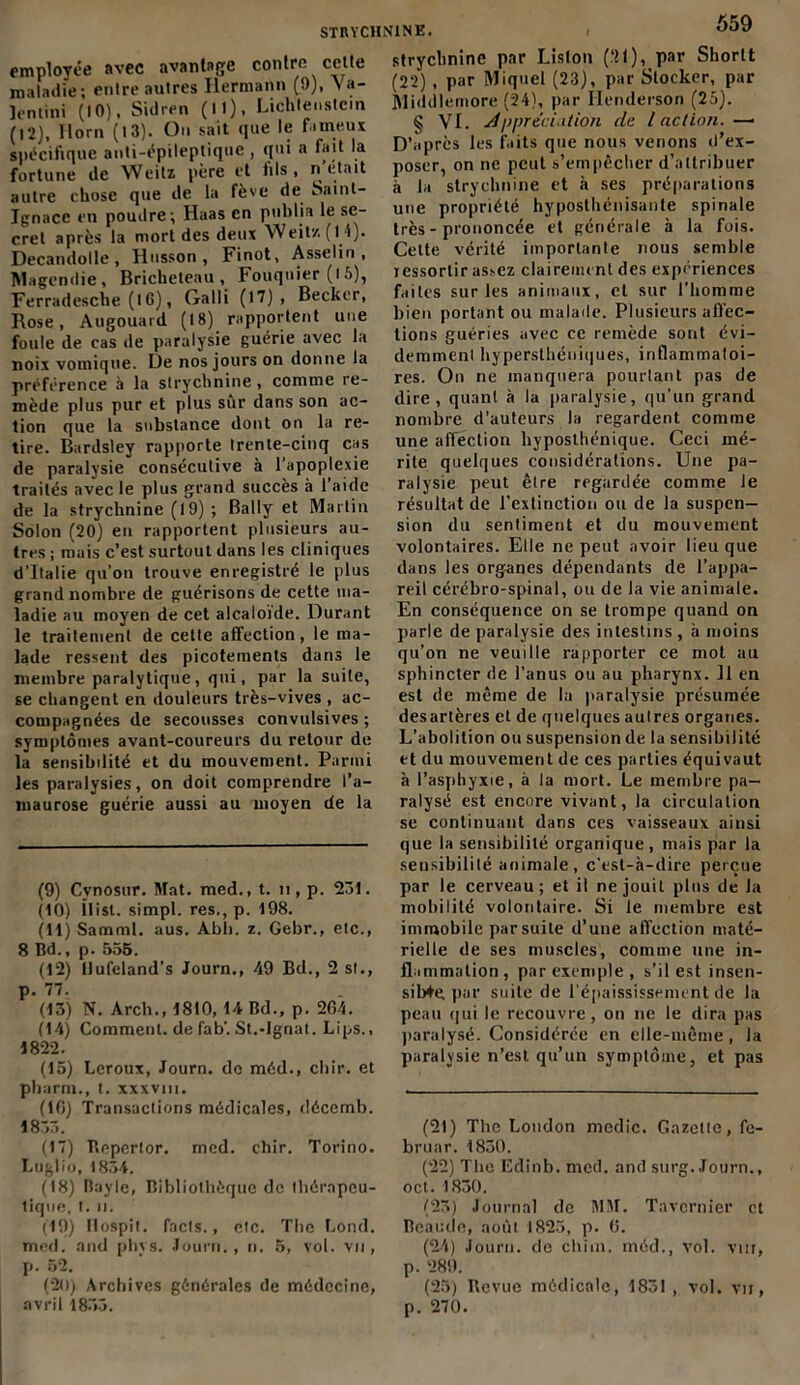 employée avec avantage contre celte maladie; enlre autres Hermann (9), \ a- lentini (10). Sidren (M). Lichtenstein (12), Ilorn (13). On sait que le fameux spécifique anti-épileptique , qui a fait la fortune de Weitz père et fils, n était autre chose que de la fève de Saint- Ignace en poudre; Haas en publia le se- cret après la mort des deux Weitz (14). Decandolle , Husson , Finot, Asselin , Magendie, Bricheteau , Fouquier (l5), Ferradesche (lG), Galli (17), Becker, Rose, Augouard (18) rapportent une foule de cas de paralysie guérie avec la noix vomique. De nos jours on donne la préférence à la strychnine, comme re- mède plus pur et plus sur dans son ac- tion que la substance dont on la re- tire. Bardsley rapporte Irente-cinq cas de paralysie consécutive à 1 apoplexie traités avec le plus grand succès à l’aide de la strychnine (19) ; Bally et Martin Solon (20) en rapportent plusieurs au- tres ; mais c’est surtout dans les cliniques d’Italie qu’on trouve enregistré le plus grand nombre de guérisons de cette ma- ladie au moyen de cet alcaloïde. Durant le traitement de cette affection, le ma- lade ressent des picotements dans le membre paralytique, qui, par la suite, se changent en douleurs très-vives , ac- compagnées de secousses convulsives ; symptômes avant-coureurs du retour de la sensibilité et du mouvement. Parmi les paralysies, on doit comprendre l’a- maurose guérie aussi au moyen de la (9) Cvnosur. Mat. med., t. n , p. 231. (10) ilist. simpl. res., p. 198. (11) Samml. aus. Abh. z. Gebr., etc., 8 Bd., p. 555. (12) Hufeland’s Journ., 49 Bd., 2 si., p. 77. (13) N. Arch., 1810, 14 Bd., p. 264. (14) Comment, de fab'. St.-Ignat. Lips., 1822. (15) Leroux, Journ. do méd., cliir. et pharm., t. xxxvm. (10) Transactions médicales, déccmb. 1833. (17) Bcperlor. med. cliir. Torino. Luglio, 1834. (18) Bayle, Bibliothèque de thérapeu- tique, t. n. (19) Flospit. facls., elc. The Lond. med. and phvs. Journ., n. 5, vol. vu , p. 52. (20) Archives générales de médecine, avril 1853. 559 strychnine par Liston (.21), par Shorlt (22), par Miquel (23), par Stocker, par Middlemore (24), par Henderson (25). § VI. Appréciation de l action. —• D’après les faits que nous venons d’ex- poser, on ne peut s’empêcher d’attribuer à la strychnine et à ses préparations une propriété hyposthénisante spinale très - prononcée et générale à la fois. Cette vérité importante nous semble jessortir assez clairement des expériences faites sur les animaux, et sur l’homme bien portant ou malade. Plusieurs affec- tions guéries avec ce remède sont évi- demment hypersthéuiques, inflammatoi- res. On ne manquera pourtant pas de dire, quant à la paralysie, qu’un grand nombre d’auteurs la regardent comme une affection hyposlhénique. Ceci mé- rite quelques considérations. Une pa- ralysie peut être regardée comme Je résultat de l’extinction ou de la suspen- sion du sentiment et du mouvement volontaires. Elle ne peut avoir lieu que dans les organes dépendants de l’appa- reil cérébro-spinal, ou de la vie animale. En conséquence on se trompe quand on parle de paralysie des intestins , à moins qu’on ne veuille rapporter ce mot au sphincter de l'anus ou au pharynx. Il en est de même de la paralysie présumée desartères et de quelques autres organes. L’abolition ou suspension de la sensibilité et du mouvement de ces parties équivaut à l’asphyxie, à la mort. Le membre pa- ralysé est encore vivant, la circulation se continuant dans ces vaisseaux ainsi que la sensibilité organique , mais par la sensibilité animale, c’est-à-dire perçue par le cerveau; et il ne jouit plus de la mobilité volontaire. Si le membre est immobile par suite d’une affection maté- rielle de ses muscles, comme une in- flammation, par exemple , s’il est insen- sible par suite de l'épaississement de la peau qui le recouvre, on ne le dira pas paralysé. Considérée en elle-même , la paralysie n’est qu’un symptôme, et pas (21) The London medic. Gazette, fe- bruar. 1830. (22) The Edinb. med. and surg. Journ., oct. 1830. (23) Journal de MM. Tavcrnier et Beaude, août 1825, p. G. (24) Journ. de chiin. méd., vol. vur, p. 289. (25) Revue médicale, 1831 , vol. vu, p. 270.