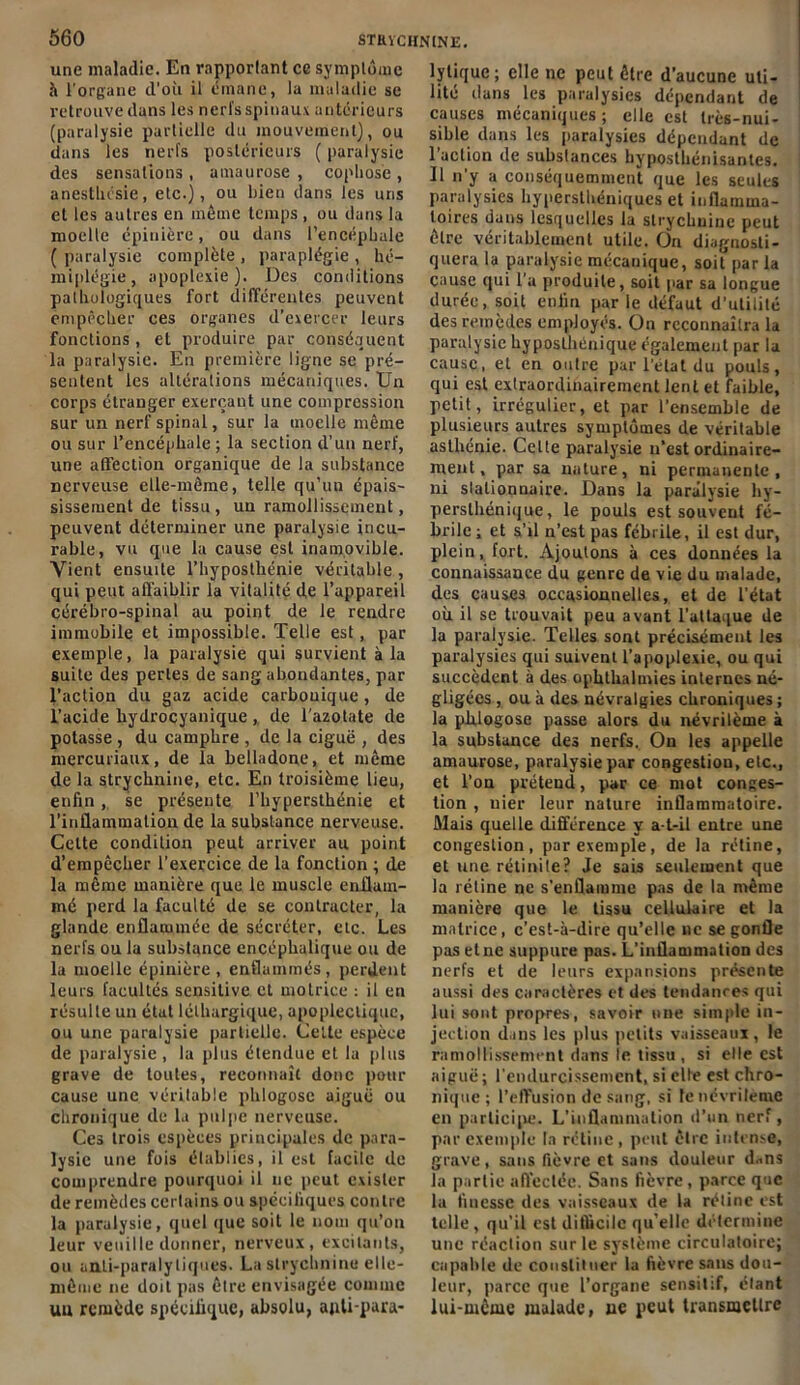 une maladie. En rapportant ce symptôme à l'organe d'où il émane, la maladie se retrouve dans les nerfs spinaux antérieurs (paralysie partielle du mouvement), ou dans les nerfs postérieurs ( paralysie des sensations , amaurose , cophose , anesthésie, etc.), ou bien dans les uns et les autres en même temps, ou dans la moelle épinière, ou dans l’encéphale ( paralysie complète , paraplégie , hé- miplégie, apoplexie). Des conditions pathologiques fort différentes peuvent empêcher ces organes d'exercer leurs fonctions, et produire par conséquent la paralysie. En première ligne se pré- sentent les altérations mécaniques. Un corps étranger exerçant une compression sur un nerf spinal, sur la moelle même ou sur l’encéphale ; la section d’un nerf, une affection organique de la substance nerveuse elle-même, telle qu’un épais- sissement de tissu , un ramollissement, peuvent déterminer une paralysie incu- rable, vu que la cause est inamovible. Vient ensuite l’hyposthénie véritable , qui peut affaiblir la vitalité de l’appareil cérébro-spinal au point de le rendre immobile et impossible. Telle est, par exemple, la paralysie qui survient à la suite des perles de sang abondantes, par l’action du gaz acide carbouique, de l’acide hydrocyanique , de l'azotate de potasse , du camphre , de la ciguë , des mercuriaux, de la belladone, et même de la strychnine, etc. En troisième lieu, enfinse présente l’hypersthénie et l’inflammation de la substance nerveuse. Celte condition peut arriver au point d’empêcher l’exercice de la fonction ; de la même manière que le muscle enflam- mé perd la faculté de se contracter, la glande enflammée de sécréter, etc. Les nerfs ou la substance encéphalique ou de la moelle épinière , enflammés, perdent leurs facultés sensitive et motrice : il en résulte un état léthargique, apoplectique, ou une paralysie partielle. Celte espèce de paralysie , la plus étendue et 1a plus grave de toutes, reconnaît donc pour cause une véritable phlogose aiguë ou chronique de la pulpe nerveuse. Ces trois espèces principales de para- lysie une fuis établies, il est facile de comprendre pourquoi il ne peut exister de remèdes certains ou spécifiques contre la paralysie, quel que soit le nom qu’on leur veuille donner, nerveux, excitants, ou anti-paralytiques. La strychnine elle- même ne doit pas être envisagée comme un remède spécifique, absolu, apli-para- lytiquc; elle ne peut être d’aucune uti- lité dans les paralysies dépendant de causes mécaniques ; elle est très-nui- sible dans les paralysies dépendant de l’action de substances byposthénisanles. Il n’y a conséquemment que les seules paralysies hypersthéniques et inflamma- toires dans lesquelles la strychnine peut être véritablement utile. On diagnosti- quera la paralysie mécanique, soit parla cause qui l’a produite, soit par sa longue durée, soit enfin par le défaut d’utilité des remèdes employés. On reconnaîtra la paralysie hyposlhénique également par la cause, et en outre par l’état du pouls, qui est extraordinairement lent et faible, petit, irrégulier, et par l’ensemble de plusieurs autres symptômes de véritable asthénie. Celte paralysie n’est ordinaire- ment, par sa nature, ni permanente, ni slalionnaire. Dans la paralysie hy- perslhénique, le pouls est souvent fé- brile ; et s’il n’est pas fébrile, il est dur, plein, fort. Ajoutons à ces données la connaissance du genre de vie du malade, des causes occasionnelles, et de l’état où il se trouvait peu avant l’attaque de la paralysie. Telles sont précisément les paralysies qui suivent l’apoplexie, ou qui succèdent à des ophthalmies internes né- gligées , ou à des névralgies chroniques ; la phlogose passe alors du névritème à la substance des nerfs. On les appelle amaurose, paralysie par congestion, etc., et l’on prétend, par ce mot conges- tion , nier leur nature inflammatoire. Mais quelle différence y a-t-il entre une congestion, par exemple, de la rétine, et une rétinite? Je sais seulement que la rétine ne s’enflamme pas de la même manière que le tissu cellulaire et la matrice, c’est-à-dire qu’elle ne se gonfle pas et ne suppure pas. L’inflammation des nerfs et de leurs expansions présente aussi des caractères et des tendances qui lui sont propres, savoir une simple in- jection dans les plus petits vaisseaux, le ramollissement dans le tissu , si elle est aiguë ; l’endurcissement, si elfe est chro- nique; l’effusion de sang, si fenévrileme en participe. L’inflammation d’un nerf, par exemple la rétine, peut être intense, grave, sans fièvre et sans douleur d„ns la partie affectée. Sans fièvre, parce que la finesse des vaisseaux de la réline est telle, qu’il est difficile qu’elle détermine une réaction sur le système circulatoire; capable de constituer la fièvre sans dou- leur, parce que l’organe sensitif, étant lui-même malade, ue peut transmettre