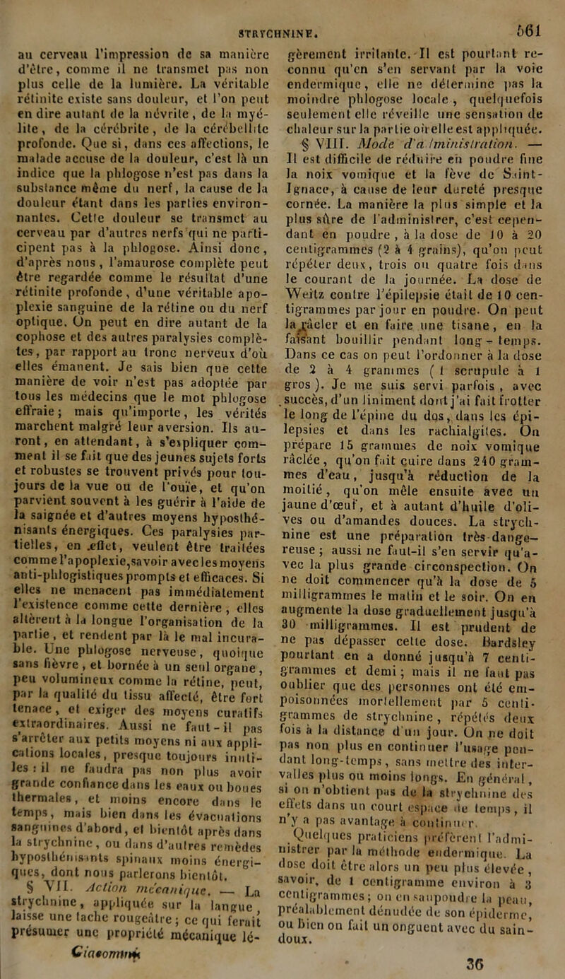 au cerveau l’impression de sa manière d’être, connue il ne transmet pas non plus celle de la lumière. La véritable rétinite existe sans douleur, et l’on peut en dire autant de la névrite , de la myé- lite , de la cérébritc, de la cérébellilc profonde. Que si, dans ces affections, le malade accuse de la douleur, c’est là un indice que la pli logo se n’est pas dans la substance même du nerf, la cause de la douleur étant dans les parties environ- nantes. Cette douleur se transmet au cerveau par d’autres nerfs qui ne parti- cipent pas à la pblogose. Ainsi donc, d’après nous , l'amaurose complète peut être regardée comme le résultat d’une rétinite profonde, d’une véritable apo- plexie sanguine de la rétine ou du nerf optique. On peut en dire autant de la cophose et des autres paralysies complè- tes, par rapport au tronc nerveux d’où elles émanent. Je sais bien que celte manière de voir n’est pas adoptée par tous les médecins que le mot pblogose effraie; mais qu’importe, les vérités marchent malgré leur aversion. Ils au- ront, en attendant, à s’expliquer com- ment il se fait que des jeunes sujets forts et robustes se trouvent privés pour tou- jours de la vue ou de l'ouïe, et qu’on parvient souvent à les guérir à l’aide de la saignée et d’autres moyens hyposthé- nisants énergiques. Ces paralysies par- tielles, en .effet, veulent être traitées comme l’apoplexic^savoir avec les moyens anti-phlogistiques prompts et efficaces. Si elles ne menacent pas immédiatement l’existence comme cette dernière , elles altèrent à la longue l’organisation de la partie, et rendent par là le mal incura- ble. Lne pblogose nerveuse, quoique sans fièvre , et bornée à un seul organe , peu volumineux comme la rétine, peut, par la qualité du tissu affecté, être fort tenace, et exiger des moyens curatifs extraordinaires. Aussi ne faut-il pas s arrêter aux petits moyens ni aux appli- cations locales, presque toujours inuti- les : il ne faudra pas non plus avoir grande confiance dans les eaux ou boues thermales, et moins encore dans le temps, mais bien dans les évacuations sanguines d’abord, et bientôt après dans la stiychnine, ou dans d’aulrcs remèdes hyposlbémsints spinaux moins énergi- ques, dont nous parlerons bientôt. § VII. Action mécanique, — La strychnine, appliquée sur b» langue laisse une tache rougeâtre; ce qui ferait présumer une propriété mécanique lé- Ciatomtttfi 661 gèrement irritante. ■ Il est pourtant re- connu qu’en s’en servant par la voie cndermique, elle ne détermine pas la moindre pblogose locale, quelquefois seulement elle réveille une sensation de chaleur sur la partie où elle est appliquée. § VIH. Mode d'administration. — Il est difficile de réduire en poudre fuie la noix vomique et la fève de Saint- Ignace, à cause de leur dureté presque cornée. La manière la plus simple et la plus sûre de l’administrer, c’est cepen- dant en poudre , à la dose de 10 à 20 centigrammes (2 à 4 grains), qu’on peut répéter deux, trois ou quatre fois dans le courant de la journée. La dose de Weitz contre l’épilepsie était de 10 cen- tigrammes par jour en poudre. On peut la racler et eu faire une tisane, en la faisant bouillir pendant long-temps. Dans ce cas on peut l’ordonner à la dose de 2 à 4 grammes ( 1 scrupule à l gros ). Je me suis servi parfois , avec succès, d’un Jiniment dont j’ai fait frotter le long de l’épine du dos, dans les épi- lepsies et dans les rachiaigites. On prépare 15 grammes de noix vomique raclée, qu’on fait cuire dans 240 gram- mes d’eau , jusqu’à réduction de la moitié, qu’on mêle ensuite avec un jaune d’œuf, et à autant d’huile d’oli- ves ou d’amandes douces. La strych- nine est une préparation très dange- reuse ; aussi ne faut-il s’en servir qu'a- vec la plus grande circonspection. On ne doit commencer qu’à la dose de 5 milligrammes le matin et le soir. On en augmente la dose graduellement jusqu’à 30 milligrammes. Il est prudent de ne pas dépasser cette dose. Bardsley pourtant en a donné jusqu’à 7 centi- grammes et demi ; mais il ne faut pas oublier que des personnes ont été em- poisonnées inorlellemcnt par 5 ccnli- grammes de strychnine , répétés deux fois à la distance d'un jour. On ne doit pas non plus en continuer l’usage pen- dant long-temps, sans mettre des inter- valles plus ou moins longs. En général, si on n obtient pas de la strychnine des effets dans un court espace ùe temps, il n y a pas avantage à continuer. Quelques praticiens préfèrent l'admi- nistrer par lu méthode euderniique. La dose, doit être alors un peu plus élevée , savoir, de 1 centigramme environ à 3 centigrammes; on en saupoudre la peau, préalablement dénudée de son épiderme) ou Bien ou fait un onguent avec du sain- doux. 36