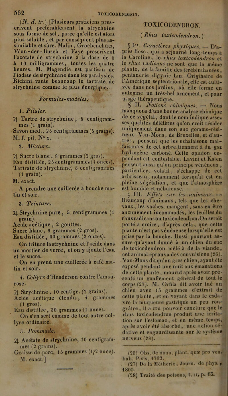 (N. d. Ir.) [Plusieurs praticiens pres- crivent préférablement la strychnine sous forme de sel, parce qu’elle est alors plus soluble , et par conséquent plus as- similable et sûre. Malin , Groebenchiitz, Won-der-Üusch et Fayc prescrivent l’azotate de strychnine à la dose de 5 à 10 milligrammes, toutes les quatre heures. M. Magendie est partisan de l’iodate de strychnine dans les paralysies. Richini vante beaucoup le lartrale de strychnine comme le plus énergique. Formules-modèles. 1. Pilules. 2J. Tartre de strychnine , 5 centigram- mes (1 grain). Savon méd., 25 centigrammes (5 grains). M. f. pii. N° x. 2. Mixture. 71 Sucre blanc , 8 grammes (2 gros). Eau distillée, 25 centigrammes (4 onces). Tartrate de strychnine, 5 centigrammes (1 grain). M. exact. A prendre une cuillerée à bouche ma- tin et soir. 3. Teinture. 2|. Strychnine pure, 5 centigrammes (t grain). Acide acétique , 2 gouttes. Sucre blanc, 8 grammes (2 gros). Eau distillée, GO grammes (2 onces). On triture la strychnine et l’acide dans un mortier de verre, et on y ajoute l’eau et le sucre. On en prend une cuillerée à café ma- tin et soir. 4. Collyre d’Henderson contre l’amau- rose. 2| Strychnine , 10 centigr. (2 grains). Acide acétique étendu , 4 grammes (1 gros). Eau distillée, 30 grammes (1 once). On s’en sert comme de tout autre col- lyre ordinaire. 5. Pommade. 2J. Acétate de strychnine, 10 centigram- mes (2 grains). Graisse de porc, 15 grammes (1/2 once). M. exact.] TOXICODENDRON. ( Rhus toxicodendron. ) § Ier. Caractères physiques. — D’a- près Rose, qui a séjourné long-temps à la Caroline, le rhus toxicodendron et le rhus radicans ne sont que la même plante, de la famille des térébinthscées , penlandrie digynie Lin. Originaire de l’Amérique septentrionale, elle est culti- vée dans nos jardins, où elle forme en automne un très-bel ornement, et pour usage thérapeutique. § II. Notions chimiques. — Nous manquons d'une bonne analyse chimique de ce végétal, dont le nom indique assez ses qualités délétères qu’on croit résider uniquement dans son suc gommo-rési- neux. Van-Mons, de Bruxelles, et d’au- tres, pensent que les exhalaisons mal- faisantes de cet arbre tiennent à du gaz hydrogène carboné. Cette opinion ce- pendant est contestable. Lavini et Kalen pensent aussi qu'un principe vénéneux , particulier, volatil , s’échappe de cet arbrisseau, notamment lorsqu’il est en pleine végétation, et que l’almosphère est humide et nébuleuse. § III. Effets sur les animaux. — Beaucoup d’animaux, tels que les che- vaux , les vaches, mangent, sans en être aucunement incommodés, les feuilles du rhus radicans ou loxicodendron.On serait porté à croire , d’après cela , que celte plante n’est pas vénéneuse lorsqu’elle est prise par la bouche. Rossi pourtant as- sure qu'ayant donné à un chien du suc de toxicodendron mêlé à de la viande, cet animal éprouva des convulsions (2G). Van-Mons dit qu’un gros chien, ayant été exposé pendant une nuit aux émanations de celte plante , mourut après avoir pré- senté un gonflement général de tout le corps (27). M. Orfila dit avoir tué un chien avec 15 grammes d’extrait de celte plante, et en voyant dans le cada- vre la muqueuse gastrique un peu rou- gi àlre, il a cru pou voir conclure que le rhus toxicodendron produit une irrita- tion sur l’estomac, et en même temps, après avoir été absorbé, une action sé- dative et engourdissante sur le système nerveux (28). (2C) Obs. de nonn. plant, quæ pro ven. hab. Pisis, 1762. (27) Do la Mélherie, Journ. de pbys., 1800. (28) Traité des poisons, t. u» p. 63.