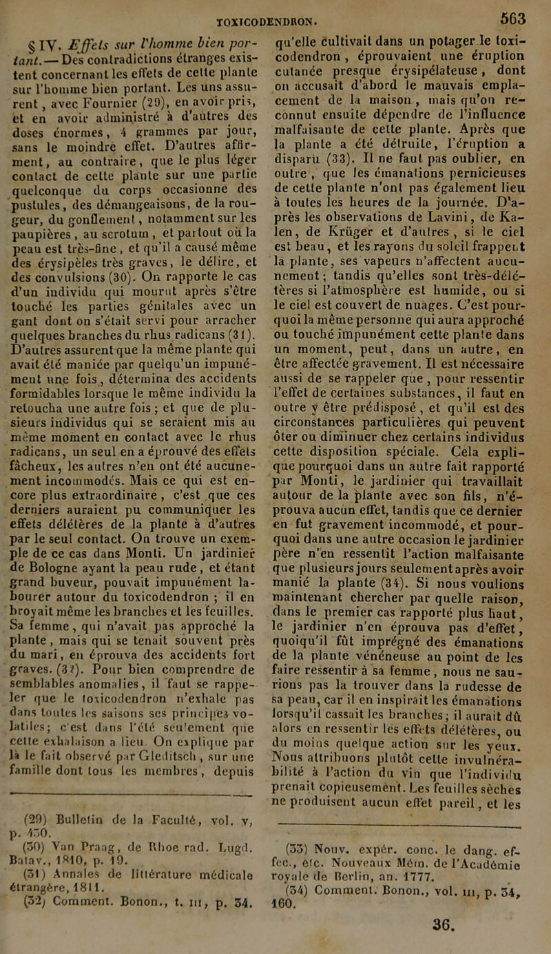 § iy. Effets sur l'homme bien por- tant.— Des contradictions étranges exis- tent concernant les effets de celte plante sur l’homme bien portant. Les uns assu- rent , avec Fournier (29), en avoir pris, et en avoir administré à d’autres des doses énormes, 4 grammes par jour, sans le moindre effet. D’autres affir- ment, au contraire, que le plus léger contact de cette plante sur une partie quelconque du corps occasionne des pustules, des démangeaisons, de la rou- geur, du gonflement, notamment sur les paupières , au scrotum , et partout où la peau est très-fine , et qu’il a causé même des érysipèles très graves, le délire, et des convulsions (30). On rapporte le cas d’un individu qui mourut après s’être touché les parties génitales avec un gant dont on s’était servi pour arracher quelques branches du rhus radicans (31). D’autres assurent que la même plante qui avait été maniée par quelqu’un impuné- ment une fois , détermina des accidents formidables lorsque le même individu la retoucha une autre fois ; et que de plu- sieurs individus qui se seraient mis au même moment en contact avec le rhus radicans, un seul en a éprouvé des effets fâcheux, les autres n’en ont été aucune- ment incommodes. Mais ce qui est en- core plus extraordinaire , c’est que ces derniers auraient pu communiquer les effets délétères de la plante à d’autres par le seul contact. On trouve un exem- ple de ce cas dans Monti. Un jardinier de Bologne ayant la peau rude , et étant grand buveur, pouvait impunément la- bourer autour du toxicodendron ; il en broyait même les branches et les feuilles. Sa femme, qui n’avait pas approché la plante, mais qui se tenait souvent près du mari, en éprouva des accidents fort graves. (3?). Pour bien comprendre de semblables anomalies, il faut se rappe- ler que le toxicodendron n’exhale pas dans toutes les saisons ses principes vo- latiles; c'est dans l’été seulement que cette exhalaison a lieu. On explique par là le fait observé par Gleditsch , sur une famille dont tous les membres, depuis (29) Bulletin de la Faculté, vol. v, p. 450. (30) Van Praag, de Bhoe rad. Lugd. Bntav., 1810, p. 19. (31) Annales de littérature médicale étrangère, 1811. (32; Comment. Bonon., t. ni, p. 34. 563 qu'elle cultivait dans un potager le toxi- codendron , éprouvaient une éruption cutanée presque érysipélateuse, dont on accusait d’abord le mauvais empla- cement de la maison , mais qu’on re- connut ensuite dépendre de l’influence malfaisante de celte plante. Après que la plante a été détruite, l’éruption a disparu (33). Il ne faut pas oublier, en outre , que les émanations pernicieuses de cette plante n’ont pas également lieu à toutes les heures de la journée. D’a- près les observations de Lavini, de Ka- len, de Krüger et d’aulres , si le ciel est beau, et les rayons du soleil frappent la plante, ses vapeurs n’affectent aucu- nement; tandis qu’elles sont très-délé- tères si l’atmosphère est humide, ou si le ciel est couvert de nuages. C’est pour- quoi la même personne qui aura approché ou touché impunément cette plante dans un moment, peut, dans un autre, en être affectée gravement. Il est nécessaire aussi de se rappeler que , pour ressentir l’effet de certaines substances, il faut en outre y être prédisposé , et qu’il est des circonstances particulières qui peuvent ôter ou diminuer chez certains individus cette disposition spéciale. Cela expli- que pourquoi dans un autre fait rapporté par Monti, le jardinier qui travaillait autour delà plante avec son fils, n’é- prouva aucun effet, tandis que ce dernier en fut gravement incommodé, et pour- quoi dans une autre occasion le jardinier père n’en ressentit l’action malfaisante que plusieurs jours seulement après avoir manié la plante (34). Si nous voulions maintenant chercher par quelle raison, dans le premier cas rapporté plus haut, le jardinier n’en éprouva pas d’effet, quoiqu’il fût imprégné des émanations de la plante vénéneuse au point de les faire ressentir à sa femme , nous ne sau- rions pas la trouver dans la rudesse de sa peau, car il en inspirait les émanations lorsqu’il cassait les branches; il aurait dû. alors en ressentir les effets délétères, ou du moins quelque action sur les yeux. Nous attribuons plutôt celle invulnéra- bilité à l’action du vin que l’individu prenait copieusement. Les feuilles sèches ne produisent aucun effet pareil, et les (33) Nouv. expér. conc. le dang. ef- fcc., eic. Nouveaux Mém. de l’Académie royale de Berlin, an. 1777. (34) Comment. Bonon., vol. m, p. 54, 160. 36.