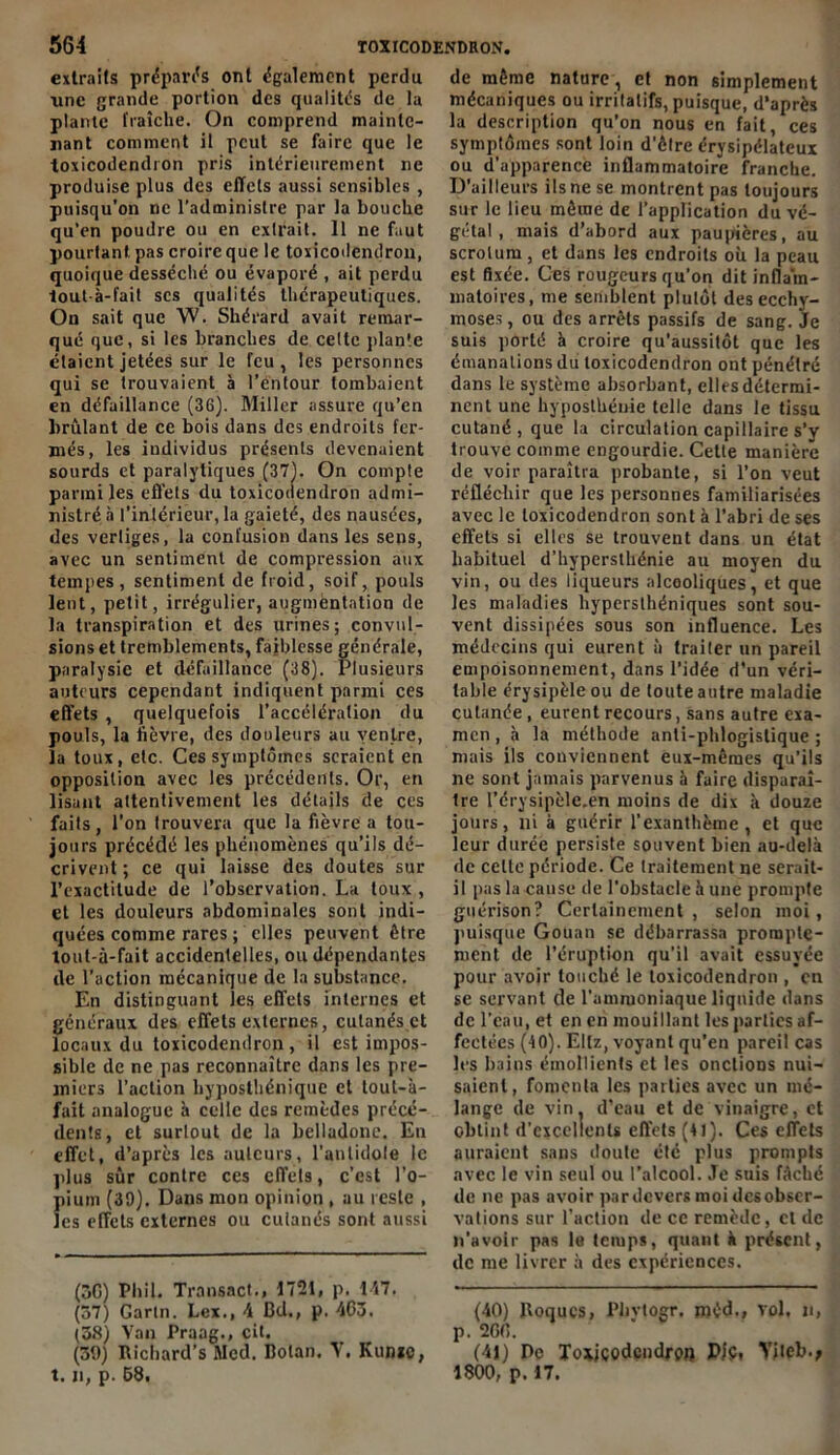 extraits préparas ont également perdu une grande portion des qualités de la plante fraîche. On comprend mainte- nant comment il peut se faire que le toxicodendron pris intérieurement ne produise plus des effets aussi sensibles , puisqu’on ne l’administre par la bouche qu’en poudre ou en extrait. Il ne faut pourtant pas croire que le toxicodendron, quoique desséché ou évaporé , ait perdu tout-à-fait scs qualités thérapeutiques. On sait que W. Shérard avait remar- qué que, si les branches de cette plante étaient jetées sur le feu, les personnes qui se trouvaient à Pé'ntour tombaient en défaillance (36). Miller assure qu’en brûlant de ce bois dans des endroits fer- més, les iudividus présents devenaient sourds et paralytiques (37). On compte parmi les effets du toxicodendron admi- nistré à l’intérieur, la gaieté, des nausées, des vertiges, la confusion dans les sens, avec un sentiment de compression aux tempes, sentiment de froid, soif, pouls lent, petit, irrégulier, augmentation de la transpiration et des urines; convul- sions et tremblements, faiblesse générale, paralysie et défaillance (38). Plusieurs auteurs cependant indiquent parmi ces effets , quelquefois l’accélération du pouls, la fièvre, des douleurs au ventre, la toux, etc. Ces symptômes seraient en opposition avec les précédents. Or, en lisant attentivement les détails de ces faits, l’on trouvera que la fièvre a tou- jours précédé les phénomènes qu’ils dé- crivent ; ce qui laisse des doutes sur l’exactitude de l’observation. La toux , et les douleurs abdominales sont indi- quées comme rares ; elles peuvent être tout-à-fait accidentelles, ou dépendantes de l’action mécanique de la substance. En distinguant les effets internes et généraux des effets externes, cutanés et locaux du toxicodendron, il est impos- sible de ne pas reconnaître dans les pre- miers l’action hyposthénique et tout-à- fait analogue à celle des remèdes précé- dents, et surtout de la belladone. En effet, d’après les auteurs, l’antidote le plus sûr contre ces effets, c’est l’o- pium (39). Dans mon opinion , au reste , les effets externes ou cutanés sont aussi (3G) Pli il. Transact., 1721, p. 117. (57) Gartn. Lex., 4 Bd., p. 463. (38) Van Praag., cit. (39) Bichard’s Med. Bolan. V. Kunic, t. n, p. 68. de même nature , et non simplement mécaniques ou irritatifs, puisque, d’après la description qu’on nous en fait, ces symptômes sont loin d’être érysipélateux ou d’apparence inflammatoire franche. D’ailleurs ils ne se montrent pas toujours sur le lieu même de l’application du vé- gétal , mais d’abord aux paupières, au scrotum, et dans les endroits où la peau est fixée. Ces rougeurs qu’on dit inflam- matoires, me semblent plutôt des ecchy- moses, ou des arrêts passifs de sang. Je suis porté à croire qu’aussitôt que les émanations du toxicodendron ont pénétré dans le système absorbant, elles détermi- nent une hyposthénie telle dans le tissu cutané , que la circulation capillaire s’y trouve comme engourdie. Cette manière de voir paraîtra probante, si l’on veut réfléchir que les personnes familiarisées avec le toxicodendron sont à l’abri de ses effets si elles se trouvent dans un état habituel d’byperslhénie au moyen du vin, ou des liqueurs alcooliques, et que les maladies hypersthéniques sont sou- vent dissipées sous son influence. Les médecins qui eurent à traiter un pareil empoisonnement, dans l’idée d’un véri- table érysipèle ou de toute autre maladie cutanée , eurent recours, sans autre exa- men , à la méthode anli-phlogislique ; mais ils conviennent eux-mêmes qu’ils ne sont jamais parvenus à faire disparaî- tre l’érysipèle.en moins de dix à douze jours, ni à guérir l’exanthème, et que leur durée persiste souvent bien au-delà de celle période. Ce traitement ne serait- il pas la cause de l’obstacle à une prompte guérison? Certainement, selon moi, puisque Gouan se débarrassa prompte- ment de l’éruption qu’il avait essuyée pour avoir touché le toxicodendron , en se servant de l’ammoniaque liquide dans de l’eau, et en en mouillant les parties af- fectées (10). Eltz, voyant qu’en pareil cas les bains émollients et les onctions nui- saient, fomcnla les parties avec un mé- lange de vin, d’eau et de vinaigre, et obtint d’excellents effets (41). Ces effets auraient sans doute été plus prompts avec le vin seul ou l’alcool. Je suis fâché de ne pas avoir par devers moi des obser- vations sur l’action de ce remède, et de n’avoir pas le temps, quant à présent, de me livrer à des expériences. (40) Boqucs, Phvtogr. méd., vol, n, p. 2G6. (41) De To*jçodçndj-£>i) P/ç, Yileb.; 1800, p. 17.