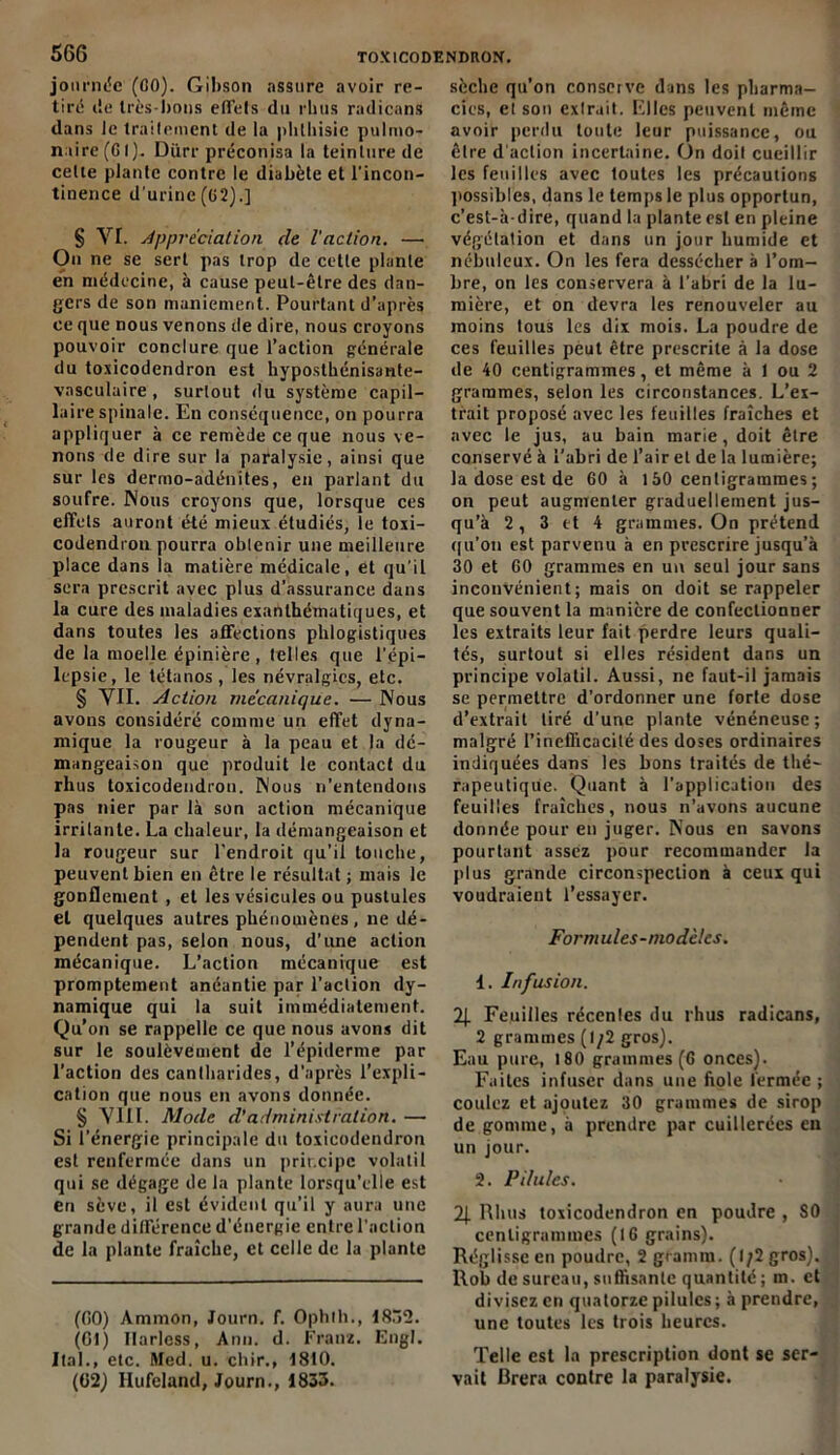 journée (CO). Gibson assure avoir re- tiré île très-bons effets du rhus radicans dans le traitement de la phliiisic pulmo- naire (CI). Diirr préconisa la teinture de celle plante contre le diabète et l’incon- tinence d’urine (02).] § YI. Appréciation de l'action. — Ou ne se sert pas trop de cetle plante en médecine, à cause peut-être des dan- gers de son maniement. Pourtant d’après ce que nous venons île dire, nous croyons pouvoir conclure que l’action générale du toxicodendron est hyposthénisante- vasculaire, surtout du système capil- laire spinale. En conséquence, on pourra appliquer à ce remède ce que nous ve- nons de dire sur la paralysie, ainsi que sur les dermo-adénites, en parlant du soufre. Nous croyons que, lorsque ces effets auront été mieux étudiés, le toxi- codendrou pourra obtenir une meilleure place dans la matière médicale, et qu’il sera prescrit avec plus d’assurance dans la cure des maladies exanthématiques, et dans toutes les affections phlogistiques de la moelle épinière, telles que l’épi- lepsie, le tétanos, les névralgies, etc. § VII. Action mécanique. — Nous avons considéré comme un effet dyna- mique la rougeur à la peau et la dé- mangeaison que produit le contact du rhus toxicodendron. Nous n’entendons pas nier par là son action mécanique irritante. La chaleur, la démangeaison et la rougeur sur l’endroit qu’il touche, peuvent bien en être le résultat ; mais le gonflement , et les vésicules ou pustules et quelques autres phénomènes, ne dé- pendent pas, selon nous, d’une action mécanique. L’action mécanique est promptement anéantie par l’action dy- namique qui la suit immédiatement. Qu’on se rappelle ce que nous avons dit sur le soulèvement de l’épiderme par l’action des cantharides, d’après l’expli- cation que nous en avons donnée. § VIH. Mode d’administration. — Si l’énergie principale du toxicodendron est renfermée dans un principe volatil qui se dégage de la plante lorsqu’elle est en sève, il est évident qu’il y aura une grande différence d’énergie entre l’action de la plante fraîche, et celle de la plante (GO) Ammon, Journ. f. Ophth., 1832. (G!) Ilarless, Ann. d. Franz. Engl. Ital., etc. Med. u. chir., 1810. (02) llufeland, Journ., 1833. sèche qu’on conserve dans les pharma- cies, et son extrait. Elles peuvent même avoir perdu toute leur puissance, ou être d action incertaine. On doit cueillir les feuilles avec toutes les précautions possibles, dans le temps le plus opportun, c’est-à-dire, quand la plante est en pleine végétation et dans un jour humide et nébuleux. On les fera dessécher à l’om- bre, on les conservera à l'abri de la lu- mière, et on devra les renouveler au moins tous les dix mois. La poudre de ces feuilles pèut être prescrite à la dose de 40 centigrammes, et même à 1 ou 2 grammes, selon les circonstances. L’ex- trait proposé avec les feuilles fraîches et avec le jus, au bain marie , doit être conservé à l’abri de l’air et de la lumière; la dose est de 60 à 150 centigrammes; on peut augmenter graduellement jus- qu’à 2 , 3 et 4 grammes. On prétend qu’on est parvenu à en prescrire jusqu’à 30 et 60 grammes en un seul jour sans inconvénient; mais on doit se rappeler que souvent la manière de confectionner les extraits leur fait perdre leurs quali- tés, surtout si elles résident dans un principe volatil. Aussi, ne faut-il jamais se permettre d’ordonner une forte dose d’extrait tiré d’une plante vénéneuse; malgré l’inefficacité des doses ordinaires indiquées dans les bons traités de thé- rapeutique. Quant à l’application des feuilles fraîches, nous n’avons aucune donnée pour en juger. Nous en savons pourtant assez pour recommander la plus grande circonspection à ceux qui voudraient l’essayer. Formules-modèles. 1. Infusion. 2J. Feuilles récentes du rhus radicans, 2 grammes (1/2 gros). Eau pure, 180 grammes (6 onces). Faites infuser dans une fiole fermée ; coulez et ajoutez 30 grammes de sirop de gomme, à prendre par cuillerées en un jour. 2. Pilules. 2J. Rhus toxicodendron en poudre , 80 centigrammes (16 grains). Réglisse en poudre, 2 gtamm. (1/2 gros). Rob de sureau, suffisante quantité ; m. et divisez en quatorze pilules; à prendre, une toutes les trois heures. Telle est la prescription dont se ser- vait Brera contre la paralysie.