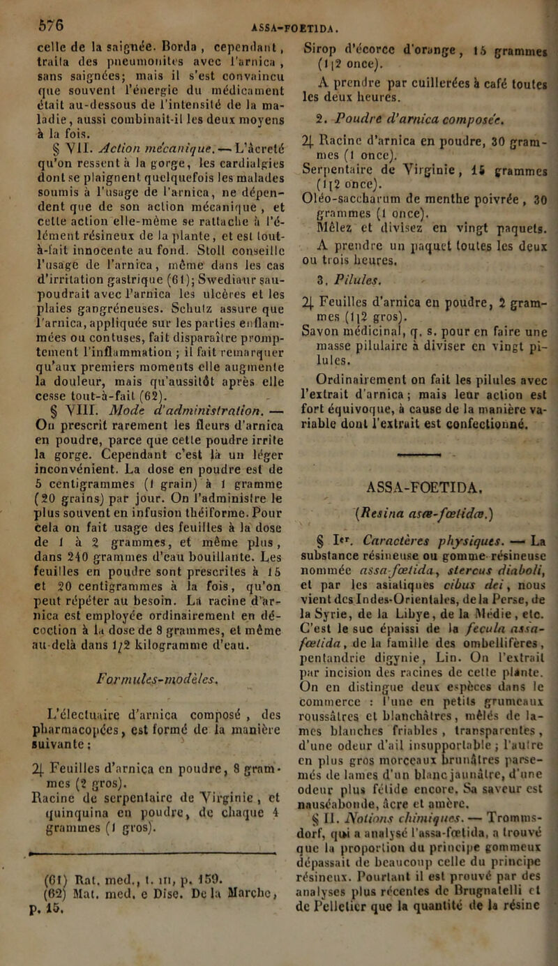 celle de la saignée. Borda , cependant, traita des pueunionitrs avec l'arnica , sans saignées; mais il s’est convaincu que souvent l’énergie du médicament était au-dessous de l’intensité de la ma- ladie, aussi combinait-il les deux moyens à la fois. § Vil. Action mécanique.— L’àcrelé qu’on ressent à la gorge, les cardialgies dont se plaignent quelquefois les malades soumis à l’usage de l'arnica, ne dépen- dent que de son action mécanique , et celle action elle-même se rattache à l’é- lément résineux de la plante, et est lout- à-tait innocente au fond. Stolt conseille l'usage de l’arnica, môme dans les cas d’irritation gastrique (61); Swedia-ur sau- poudrait avec l’arnica les ulcères et les plaies gangréneuses. Scliulz assure que l'arnica, appliquée sur les parties enflam- mées ou contuses, fait disparaître promp- tement l’inflammation ; il fait remarquer qu’aux premiers moments elle augmente la douleur, mais qu’aussitôt après elle cesse tout-à-fait (62). § VIII. Mode d‘administration. — Ou prescrit rarement les fleurs d’arnica en poudre, parce que cette poudre irrite la gorge. Cependant c’est là un léger inconvénient. La dose en poudre est de 5 centigrammes (I grain) à 1 gramme (20 grains) par jour. On l’administre le plus souvent en infusion théiforme. Pour cela ou fait usage des feuilles à la dose de 1 à 2 grammes, et même plus, dans 240 grammes d’eau bouillante. Les feuilles en poudre sont prescrites à là et 20 centigrammes à la fois, qu’on peut répéter au besoin. La racine d’ar- nica est employée ordinairement en dé- coction à la dose de 8 grammes, et même au-delà dans 1/2 kilogramme d’eau. Formules-modèles. L’électuaire d'arnica composé , des pharmacopées, est formé de la manière suivante : 2J. Feuilles d’nrnica en poudre, 8 gram> mes (2 gros). Racine de serpentaire de Virginie , et quinquina en poudre, de chaque 4 grammes (1 gros). (61) Rat. med., t. in, p. 150. (62) Mat. med. e Dise. Delà Marche, p. 15. Sirop d’écorce d’orange, 15 grammes (I |2 once). A prendre par cuillerées à café toutes les deux heures. 2. Poudre d’arnica composée. 2j. Racine d’arnica en poudre, 30 gram- mes (l once). Serpentaire de Virginie, 14 grammes (lj2 once). Oléo-saccharum de menthe poivrée , 30 grammes (1 once). Mêlez et divisez en vingt paquets. A prendre un paquet toutes les deux ou trois heures. 3. Pilules. 2| Feuilles d’arnica eu poudre, 2 gram- mes (1 ]2 gros). Savon médicinal, q, s. pour en faire une masse pilulaire à diviser en viDgt pi- lules. Ordinairement on fait les pilules avec l’extrait d’arnica; mais leur action est fort équivoque, à cause de la manière va- riable doul l’extruit est confectionné. ASSA-FOETIDA. (Résina asre-fœlidœ.) § I«r. Caractères physiques. —- La substance résineuse ou gomme-résineuse nommée assa-fœtida, stercus diaboli, et par les asiatiques ci bus dei, nous vient des Indes-Orientales, delà Perse, de la Syrie, de la Libye, de la .Médie , etc. C’est le suc épaissi de la feçula assa- fœtida, de la famille des ombellifères , pentaiulrie digynie, Lin. On l’extrait par incision des racines de cette plante. On en distingue deux espèces dans le commerce : l’une en petits grumeaux roussâtres cl blanchâtres, mêlés de la- mes blanches friables , transparentes , d’une odeur d’ail insupportable; l’aulrc en plus gros morceaux brunâtres parse- més de lames d’un blanc jaunâtre, d’une odeur plus félide encore. Sa saveur est nauséabonde, âcre et amère. «J IL Notions chimiques.— Tromms- dorf, qi*i a analysé l’assa-foelida, a trouvé que la proportion du principe gommeux dépassait de beaucoup celle du principe résineux. Pourtant il est prouvé par des analyses plus récentes de Brugnatelli et de Pelletier que la quantité de la résine