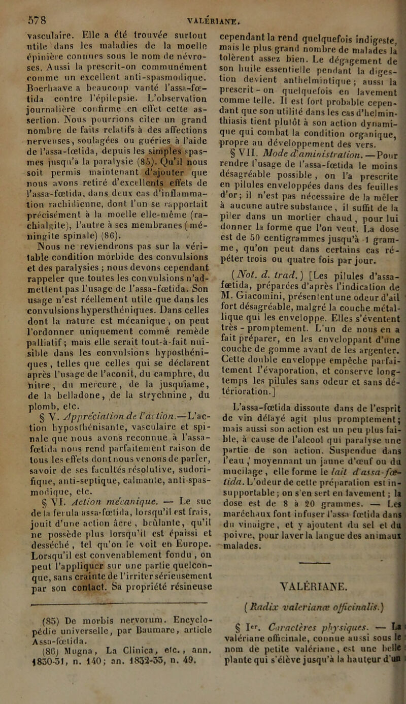 vasculaire. Elle a été trouvée surtout utile dans les maladies de la moelle épinière connues sous le nom de névro- ses. Aussi la prescrit-on communément comme un excellent anti-spasmodique. Boerliaave a beaucoup vanté l’assa-fœ- tida contre l'épilepsie. L’observation journalière confirme en elTel celte as- sertion. Nous pourrions citer un grand nombre de faits relatifs à des affections nerveuses, soulagées ou guéries à l’aide de l’assa-fœtida, depuis les simples spas- mes jusqu’à la paralysie (85). Qu’il nous soit permis maintenant d’ajouter que nous avons retiré d’excellents effets de l’assa-fœlida, dans deux cas d’inflamma- tion rachidienne, dont l’un se rapportait précisément à la moelle elle-même (ra- chialgite), l’autre à ses membranes ( mé- ningite spinale) (86). Nous ne reviendrons pas sur la véri- table condition morbide des convulsions et des paralysies ; nous devons cependant rappeler que toutes les convulsions n’ad- mettent pas l’usage de l’assa-fœtida. Son usage n’est réellement utile que dans les convulsions hypersthéniques. Dans celles dont la nature est mécanique , on peut l’ordonner uniquement commé remède palliatif ; mais elle serait tout-à-fait nui- sible dans les convulsions hyposthéni- ques , telles que celles qui se déclarent après l’usage de l’aconit, du camphre, du nitre , du mercure, de la jusquiame, de la belladone, de la strychnine, du plomb, etc. § V. Appréciation de l'action—L’ac- tion hyposthénisanle, vasculaire et spi- nale que nous avons reconnue à l’assa- fœtida nous rend parfaitement raison de tous les effets dont nous venons de parler, savoir de ses facultés résolutive, sudori- fique, anti-septique, calmante, anti-spas- modique, etc. § 'VL Action mécanique. — Le suc de la fo ula assa-fœlida, lorsqu’il est frais, jouit d’une action âcre , brûlante, qu’il ne possède plus lorsqu’il est épaissi et desséché , tel qu’on le voit en Europe. Lorsqu’il est convenablement fondu , on peut l’appliquer sur une partie quelcon- que, sans crainte de l’irriter sérieusement par son contact. Sa propriété résineuse (85) De morbis nervorum. Encyclo- pédie universelle, par Baumare, article Assa-fœlida. (815) Mogna, La Clinica, etc., ann. 1830-51, n. 140; an. 1832-33, n. 49. cependant la rend quelquefois indigeste, mais le plus grand nombre de malades la tolèrent assez bien. Le dégagement de son huile essentielle pendant la diges-ï lion devient anthelminlique ; aussi la prescrit - on quelquefois en lavement comme telle. Il est fort probable cepen- dant que son utililé dans les cas d’helmin- thiasis tient plutôt à son action dynami- que qui combat la condition organique, propre au développement des vers. \ § VIL Mode d'aministration.—Pour rendre l’usage de l’assa-fœtida le moins desagréable possible, on l’a prescrite en pilules enveloppées dans des feuilles d’or; il n’est pas nécessaire de la mêler à aucune autre substance , il suffit de la piler dans un mortier chaud , pour lui donner la forme que l’on veut. La dose est de 50 centigrammes jusqu’à 1 gram- me , qu’on peut dans certains cas ré- péter trois ou quatre fois par jour. (Not. d. trad.) [Les pilules d’assa- fœtida, préparées d’après l’indication de M. Giacomini, présenlentune odeur d’ail fort désagréable, malgré la couche métal- lique qui les enveloppe. Elles s’éventent très - promptement. L’un de nous en a fait préparer, en les enveloppant d’une couche de gomme avant de les argenter. Cette double enveloppe empêche parfai- tement l’évaporation, et conserve long- temps les pilules sans odeur et sans dé- térioration.] L’assa-fœtida dissoute dans de l’esprit de vin délayé agit plus promptement; mais aussi son action est un peu plus fai- ble, à cause de l’alcool qui paralyse une partie de son action. Suspendue dans l’eau moyennant un jaune d’œuf ou du mucilage, elle forme le lait d assa fœ- lida. L’odeur de celle préparation est in- supportable ; on s'en sert en lavement ; la dose est de 8 à 20 grammes. — Le* maréchaux font infuser Tassa fœtida dans du vinaigre, et y ajoutent du sel et du poivre, pour laver la langue des animaux malades. VALÉRIANE. ( Radix valcrianœ ojficinalis.) § Ier. Caractères physiques. — La valériane officinale, connue aussi sous le nom de petite valériane, est une belle plante qui s’élève jusqu’à la hauteur d'un