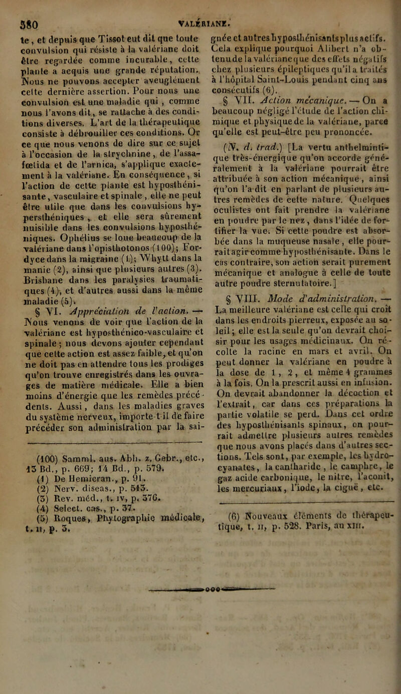 te, et depuis que Tissot eut dit que toute convulsion qui résiste b lu valériane doit être regardée comme incurable, cette plante a acquis une grande réputation. Nous ne pouvons accepter aveuglément celte dernière assertion. Pour nous une convulsion est une maladie qui , comme nous l’avons dit, se rattache à des condi- tions diverses. L’art de la thérapeutique consiste à débrouiller ces conditions. Or ce que nous venons de dire sur ce sujet à l’occasion de la strychnine , de l’assa- fœlida et de l’arnica, s’applique exacte- ment b la valériane. En conséquence, si l’action de cette plante est hyposthéni- sante, vasculaire et spinale , elle ne peut être utile que dans les convulsions hy- perslhéniques , et elle sera sûrement nuisible dans les convulsions hyposthé- niques. Ophélius se loue beaucoup de la valériane dans l'opisthotonos fl 00); For- dycedans la migraine (1); Whytt dans la manie (2), ainsi que plusieurs autres (3). Brisbane dans les paralysies traumati- ques (4}, et d’autres aussi dans la même maladie (5). § YI. Appréciation de l'action. -— Nous venons de voir que l’action de la valériane est hyposthénico-vasculaire et spinale ; nous devons ajouter cependant que cette action est assez faible, et qu’on ne doit pas en attendre tous les prodiges qu’on trouve enregistrés dans les ouvra- ges de matière médicale. Elle a bien moins d’énergie que les remèdes précé- dents. Aussi, dans les maladies graves du système nerveux, importe t il de faire précéder son administration par la sai- (100) Saraml. aus. Abli. z. Gebr., etc.» 13 Bd., p. 669; 14 Bd., p. 579. (1) De llemicran., p. 91. (2) Nerv. diseas., p. 513. (3) Rev. méd., t. iv, p. 376. (4) Select, cas., p. 37. (5) Roques, Phytographie médicale, t. il, p. 3. gnée et autresliyposthénisantsplus actifs. Cela explique pourquoi Alibert n’a ob- tenu de la valériane que des effets négatifs chez plusieurs épileptiques qu’il a traités à l’hôpital Saint-Louis pendant cinq aus consécutifs (6). § VIL Action mécanique. — On a beaucoup négligé l’étude de l’action chi- mique et physique de la valériane, parce qu’elle est peul-êLre peu prononcée. (JS. d. trad.) [La vertu anthelminti- que tïès-énergique qu’on accorde géné- ralement b la valériane pourrait être attribuée b son action mécanique , ainsi qu’on l’a dit en parlant de plusieurs au- tres remèdes de cette nature. Quelques oculistes ont fait prendre la valériane en poudre par le nez, dans l’idée de for- tifier la vuei Si cette poudre est absor- bée dans la muqueuse nasale , elle pour- rait agir comme byposthénisaule. Dans le cas contraire, son action serait purement mécanique et analogue à celle de toute autre poudre steruutatoire.] § YIII. Mode d’administration. — La meilleure valériane est celle qui croit dans les endroits pierreux, exposée au so- leil; elle est la seule qu’on devrait choi- sir pour les usages médicinaux. On ré - colte la racine en mars et avril. On peut donner la valériane en poudre b la dose de 1 , 2, et même 4 grammes b la fois. On la prescrit aussi en infusion. On devrait abandonner la décoction et l’extrait, car dans ces préparations la partie volatile se perd. Daus cet ordre des hyposthénisants spinaux, on pour- rait admettre plusieurs autres remèdes que nous avons placés dans d’autres sec- tions. Tels sont, par exemple, les bydro- cyanates, la cantharide , le camphre, le gaz acide carbonique, le nitre, l’aconit, les mercuriaux, l’iode, la ciguë, etc. (6) Nouveaux éléments de thérapeu tique, t. n, p. 528. Paris, au xîii. >s«e