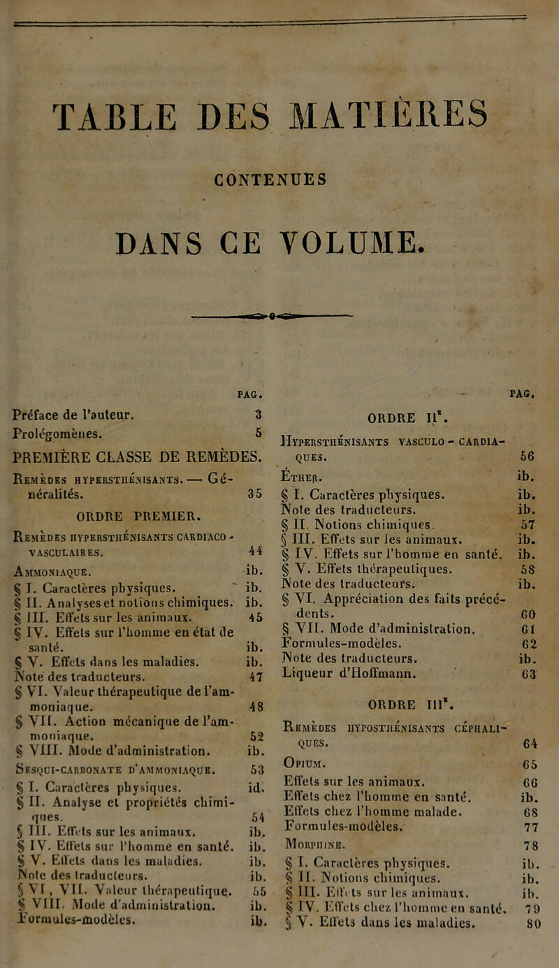 TABLE DES MATIÈRES CONTENUES DANS CE VOLUME. 8 «»— PAG. Préface de l’auteur. 3 Prolégomènes. 5 PREMIÈRE CLASSE DE REMÈDES. Remèdes hyperstiienisants.— Gé- néralités. 35 ORDRE PREMIER. Remèdes hyperstiienisants cardiaco . VASCULAIRES. 44 Ammoniaque. ib. § I. Caractères physiques. ' ib. § IL Analyseset notions chimiques, ib. § III. Effets sur les animaux. 45 § IV. Effets sur l’homme en état de santé. ib. § V. Effets dans les maladies. ib. Note des traducteurs. 47 § VI. Valeur thérapeutique de l’am- moniaque. 48 § VII. Action mécanique de l’am- moniaque. 52 § VIII. Mode d’administration. ib. Sesqui-carbonate d’ammoniaque. 53 § I. Caractères physiques. id. § II. Analyse et propriétés chimi- ques. 54 § III. Effets sur les animaux. ib. § IV. Effets sur l’homme en santé, ib. § V. Effets dans les maladies. ib. Note des traducteurs. ib. S VI, VIL Valeur thérapeutique. 55 § VIII. Mode d’administration. ib. Formules-modèles. il). PAG, ORDRE II*. Hyperstiienisants vasculo - cardia- ques. 56 Ëtiier. ib. § I. Caractères physiques. ib. Note des traducteurs. ib. § II. Notions chimiques. 57 § III. Effets sur les animaux. ib. § IV. Effets sur l’homme en santé, ib. § Y. Effets thérapeutiques. 58 Note des traducteurs. ib. § VI. Appréciation des faits précé- dents. GO § VII. Mode d’administration. CI Formules-modèles. G2 Note des traducteurs. ib. Liqueur d’Hoffmann. 63 ORDRE lit*. Remèdes iiypostiiénisants céphali- ques. 64 Opium. 65 Effets sur les animaux. 66 Effets chez l’homme en santé. ib. Effets chez l’homme malade. 68 Formules-modèles. 77 Morphine. 78 § I. Caractères physiques. ib. § II. Notions chimiques. ib. § III. Ellïts sur les animaux. ib. § IV. Effets chez l’homme en santé. 79 § Y. Effets dans les maladies. 80