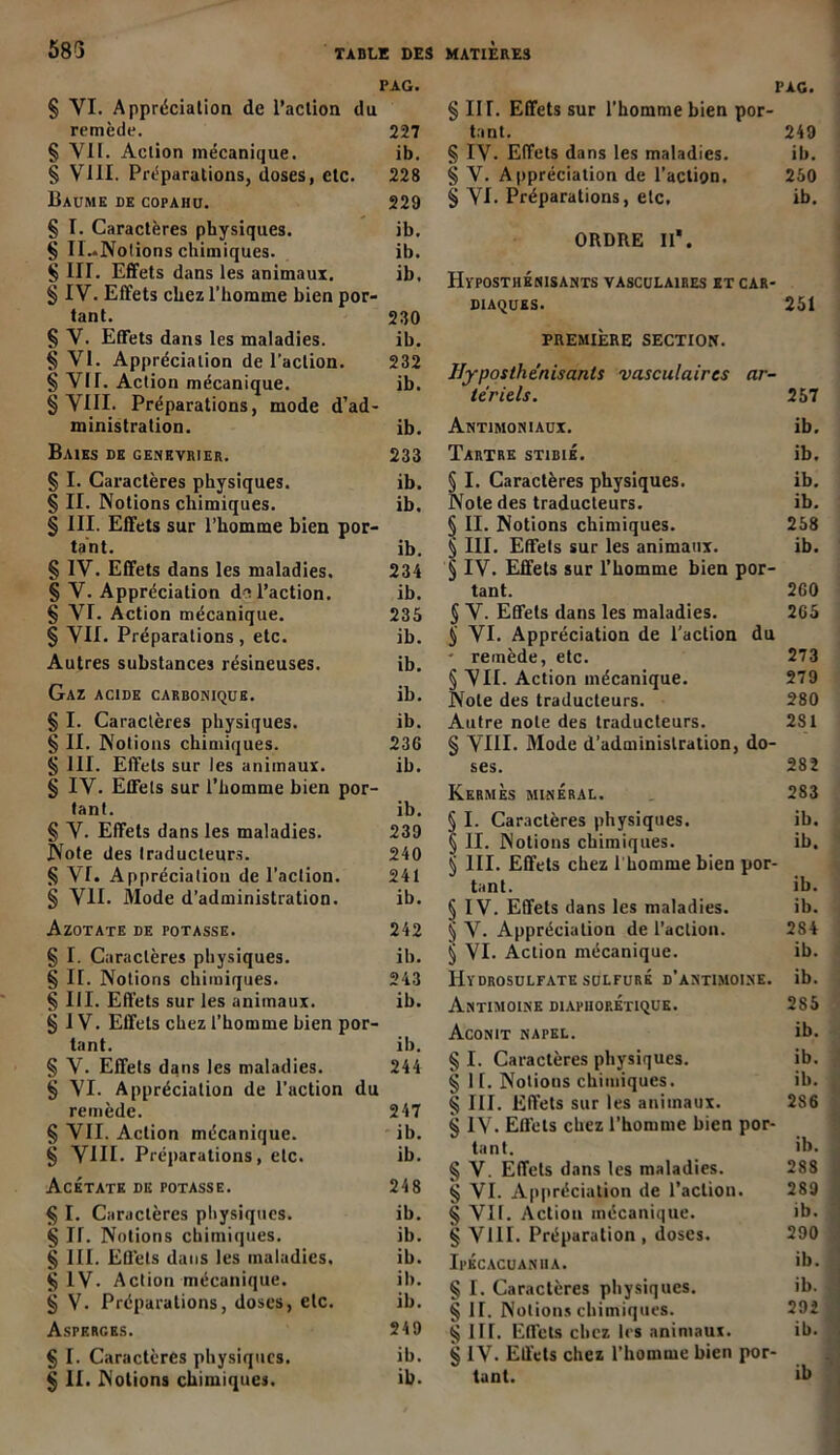 PAG. § VI. Appréciation de l’action du remède. 227 § VII. Action mécanique. ib. § VIII. Préparations, doses, etc. 228 Baume de copahu. 229 § I. Caractères physiques. ib. § Il..Nolions chimiques. ib. § III. Effets dans les animaux. ib, § IV. Effets chez l’homme bien por- tant. 230 §V. Effets dans les maladies. ib. § VI. Appréciation de l’action. 232 § VII. Action mécanique. ib. § VIII. Préparations, mode d’ad- ministration. ib. Baies de genevrier. 233 § I. Caractères physiques. ib. § II. Notions chimiques. ib. § III. Effets sur l’homme bien por- tant. ib. § IV. Effets dans les maladies, 234 § V. Appréciation de l’action. ib. § VI. Action mécanique. 235 § VIE Préparations, etc. ib. Autres substances résineuses. ib. Gaz acide carbonique. ib. § I. Caractères physiques. ib. § II. Notions chimiques. 236 § III. Effets sur les animaux. ib. § IV. Effets sur l’homme bien por- tant. ib. § V. Effets dans les maladies. 239 Note des traducteurs. 240 § VI. Appréciation de l’action. 241 § VII. Mode d’administration. ib. Azotate de totasse. 242 § I. Caractères physiques. ib. § II. Notions chimiques. 243 § III. Effets sur les animaux. ib. § IV. Effets chez l’homme bien por- tant. ib. § V. Effets dans les maladies. 244 § VI. Appréciation de l’action du remède. 247 § VII. Action mécanique. ib. g VIII. Préparations, etc. ib. Acétate de potasse. 248 § I. Caractères physiques. ib. g H. Notions chimiques. ib. § III. Effets dans les maladies. ib. § IV- Action mécanique. ib. g V. Préparations, doses, etc. ib. Asperges. 249 § I. Caractères physiques. ib. g II. Notions chimiques. ib. PAG. § III. Effets sur l’homme bien por- tant. 249 § IV. Effets dans les maladies. ib. g V. Appréciation de l’action. 250 g VI. Préparations, etc, ib. ORDRE II*. IiïPOSTHÉNISANTS VASCULAIRES ET CAR- DIAQUES. 251 PREMIÈRE SECTION. Hyposthénisanls vasculaires ar- tériels. 257 Antimoniaux. ib. Tartre stibié. ib. § I. Caractères physiques. ib. Note des traducteurs. ib. § II. Notions chimiques. 258 § III. Effets sur les animaux. ib. § IV. Effets sur l’homme bien por- tant. 2G0 § V. Effets dans les maladies. 265 tj VI. Appréciation de l'action du • remède, etc. 273 § VII. Action mécanique. 279 Note des traducteurs. 280 Autre note des traducteurs. 2S1 g VIII. Mode d’administration, do- ses. 282 Kermès minéral. . 283 § I. Caractères physiques. ib. § II. Notions chimiques. ib. § III. Effets chez 1 homme bien por- tant. ib. § IV. Effets dans les maladies. ib. § V. Appréciation de l’action. 284 § VI. Action mécanique. ib. IIïDROSULFATE SULFURÉ D’ANTIMOINE. ib. Antimoine diapiiop.Étique. 285 Aconit napel. ib. g I. Caractères physiques. ib. g II. Notions chimiques. ib. g III. Effets sur les animaux. 286 g IV. Effets chez l’homme bien por- tant. >b. g V. Effets dans tes maladies. 288 g VI. Appréciation de l’action. 289 g Vil. Action mécanique. ib. g VUE Préparation , doses. 290 Ipécacuaniia. >b. g I. Caractères physiques. ib. g 11. Notions chimiques. 292 g 1U. Effets chez les animaux. ib. g IV. Effets chez l’homme bien por- tant. »b