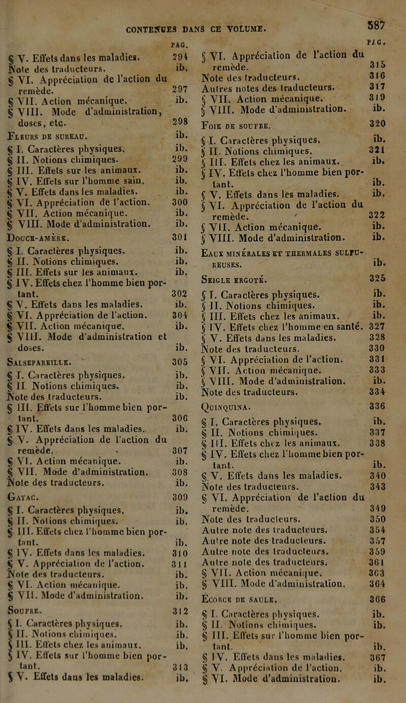 PAG. § Y. Effets dans les maladies. 204 Note des traducteurs. ib. § YI. Appréciation de l'action du remède. 297 § Y1I. Action mécanique. ib. § YIII. Mode d’administration, doses, etc. 298 Fleurs de sureau. ib. § I. Caractères physiques. ib. § II. Notions chimiques. 299 § III. Effets sur les animaux. ib. § IV. Effets sur l’homme sain. ib. îj V. Effets dans les maladies. ib. § YI. Appréciation de l’action. 300 § VII. Action mécanique. ib. § VHI. Mode d'administration. ib. Douce-amère. 301 § I. Caractères physiques. ib. § II. Notions chimiques. ib. § III. Effets sur les animaux. ib. § IV. Effets chez l’homme bien por- tant. 302 § Y. Effets dans les maladies. ib. § VI. Appréciation de l’action. 304 § VII. Action mécanique. ib. § VIII. Mode d’administration et doses. ib. Salsepareille. 305 § I. Caractères physiques. ib. § II. Notions chimiques. ib. Note des traducteurs. ib. § III. Effets sur l’homme bien por- tant. 30G § IV. Effets dans les maladies. ib. § V. Appréciation de l’action du remède. . 307 § VI. Action mécanique. ib. § VII. Mode d’administration. 308 Note des traducteurs. ib. Gayac. 309 § I. Caractères physiques. ib. § II. Notions chimiques. ib. § III. Effets chez l’homme bien por- tant. ib. § IV. Effets dans les maladies. 3(0 § V. Appréciation de l’action. 311 Note des traducteurs. ib. § VI. Action mécanique. ib. § VII. Mode d’administration. ib. Soufre. 312 § I. Caractères physiques. ib. § II. Notions chimiques. ib. $ III. Effets chez les animaux. ib. § IV. Effets sur l'homme bien por- tant. 313 S Y. Effets dans les maladies. ib. PAG. § VI. Appréciation de l’action du remède. 315 Note des traducteurs. 316 Autres notes des Iraducteurs. 317 tj VII. Action mécanique. 319 § VIII. Mode d’administration. ib. Foie de soufre. 320 § I. Caractères physiques. ib. $ II. Notions chimiques. 321 ^ III. Effets chez les animaux. ib. § IV. Effets chez l’homme bien por- tant. ib. § V. Effets dans les maladies. ib. § VI. Appréciation de l’action du remède. * 322 § VU. Action mécanique. ib. § VIII. Mode d’administration. ib. Eaux minérales et thermales sulfu- reuses. ib. Seigle ergoté. 325 § I. Caractères physiques. ib. § II. Notions chimiques. ib. § III. Effets chez les animaux. ib. § IV. Effets chez l’homme en santé. 327 § V. Effets dans les maladies. 328 Note des traducteurs. 330 § VI. Appréciation de l’action. 331 '§ VII. Action mécanique. 333 § VIII. Mode d’administration. ib. Note des Iraducteurs. 334 Quinquina. 336 § I. Caractères physiques. ib. § II. Notions chimiques. 337 § III. Effets chez les animaux. 338 § IV. Effets chez l'homme bien por- tant. ib. § V. Effets dans les maladies. 340 Note des traducteurs. 343 § VI. Appréciation de l’action du remède. 349 Note des traducteurs. 350 Autre note des traducteurs. 354 Autre note des traducteurs. 357 Autre note des Iraducteurs. 359 Autre note des traducteurs. 361 § VII. Action mécanique. 363 § VIII. Mode d’administration. 364 Ecorce de saule. 366 § I. Caractères physiques. ib. § II. Notions chimiques. ib. § III. Effets sur l’homme bien por- tant. ib. § IV. Effets dans les maladies. 367 § V. Appréciation de l'action. ib. § VI- Mode d’administration. ib.