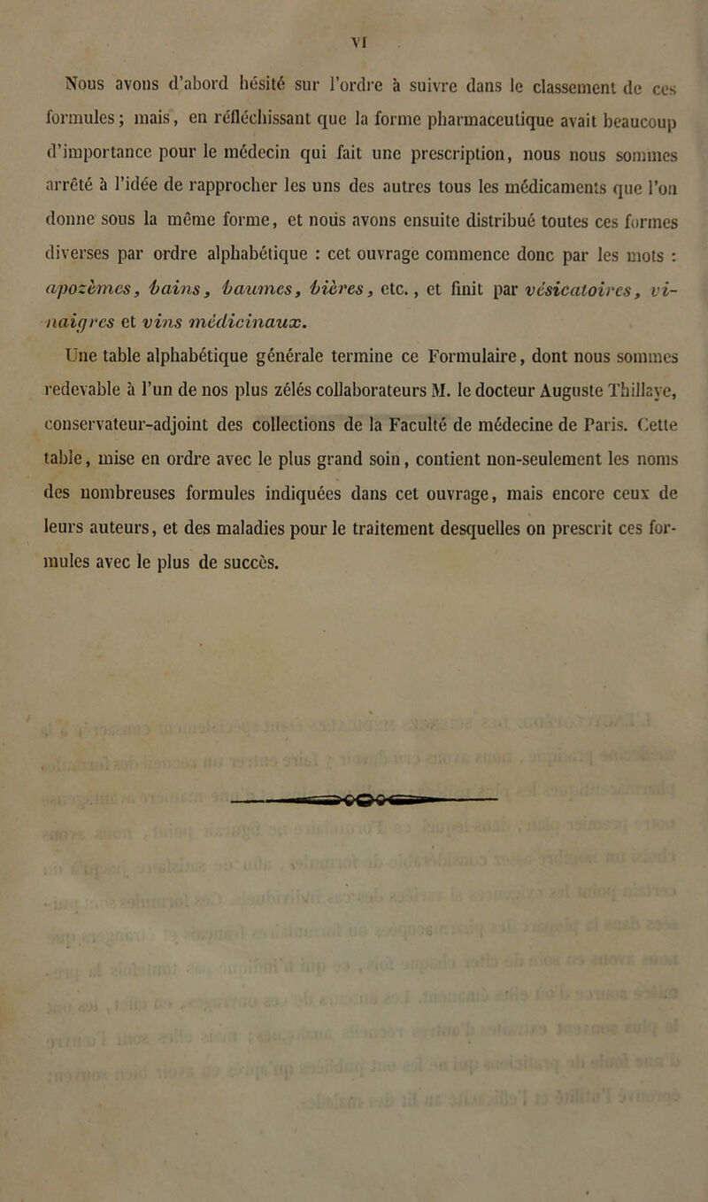 VI Nous avons d’abord hésité sur l’ordre à suivre dans le classement de ces formules; mais, en réfléchissant que la forme pharmaceutique avait beaucoup d’importance pour le médecin qui fait une prescription, nous nous sommes arrêté à l’idée de rapprocher les uns des autres tous les médicaments que l’on donne sous la même forme, et nous avons ensuite distribué toutes ces formes diverses par ordre alphabétique : cet ouvrage commence donc par les mots : apozèmes, 'bains, baumes, bières, etc., et finit par vésicatoires, vi- naigres et vins médicinaux. Une table alphabétique générale termine ce Formulaire, dont nous sommes redevable à l’un de nos plus zélés collaborateurs M. le docteur Auguste Thillaye, conservateur-adjoint des collections de la Faculté de médecine de Paris. Cette table, mise en ordre avec le plus grand soin, contient non-seulement les noms des nombreuses formules indiquées dans cet ouvrage, mais encore ceux de leurs auteurs, et des maladies pour le traitement desquelles on prescrit ces for- mules avec le plus de succès.