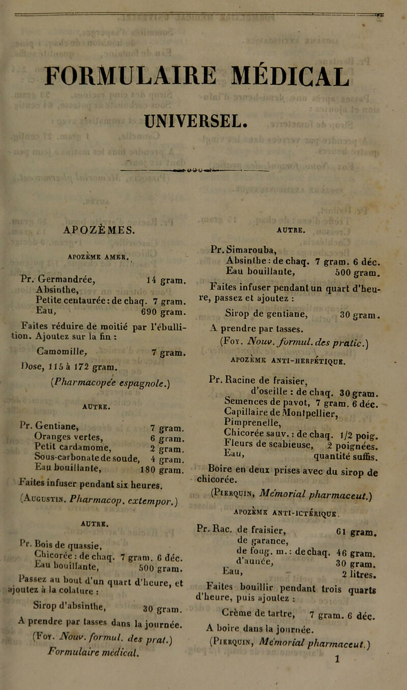 FORMULAIRE MÉDICAL UNIVERSEL. «I— APOZÈ MES. APOZEME AMER. Pr. Germandrée, 14 gram. Absinthe, Petite centaurée: de chaq. 7 gram. Eau, 690 gram. Faites réduire de moitié par l’ébulli- tion. Ajoutez sur la fin : Camomille, 7 gram. Dose, 115 à 172 gram. (■Pharmacopée espagnole.) AUTRE. Pr. Gentiane, 7 gram. Oranges vertes, 6 gram. Petit cardamome, 2 gram. Sous-carbonate de soude, 4 gram. Eau bouillante, 180 gram. Faites infuser pendant six heures. .Augustin. Pharmacop. cxtempor.) autre. l’r. Bois de quassie, Chicorée : de chaq. 7 gram. G déc. Eau bouillante, 500 gram. Passez au bout d’un quart d’heure, et ajoutez ii la colalure : Sirop d’absinthe, 30 gram. A prendre par tasses dans la journée. (For. Nouv. formul. des prat.) Formulaire médical. AUTRE. Pr. Simarouba, Absinthe : de chaq. 7 gram. 6 déc. Eau bouillaute, 600 gram. Faites infuser pendant un quart d’heu- re, passez et ajoutez : Sirop de gentiane, 30 gram. A prendre par tasses. (For. Nouv. formul. des pratic.) APOZEME ANTI-HERPETIQUE. Pr. Racine de fraisier, d’oseille : de chaq. 30 gram. Semences de pavot, 7 gram. 6 déc. Capillaire de Montpellier, Pimprenelle, Chicorée sauv. : de chaq. 1/2 poig. Fleurs de scabieuse, 2 poignées. ^uu> quantité suffis. Boire en deux prises avec du sirop de chicorée. (Pierquin, Memorial pharmaceut.) APOZEME ANTI-ICTERIQUE. Pr. Rac. de fraisier, 6l gram. de garance, de foug. m.: dechaq. 46 gram. d’aunée, 30 gram. kau> 2 litres. Faites bouillir pendant trois quarts d’heure, puis ajoutez : Crème de tartre, 7 gram. 6 déc. A boire dans la journée. (Pierquin, Memorial pharmaceut.)