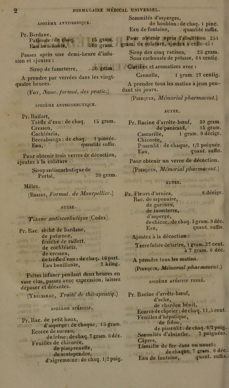 Al’OZÈME ANTIFSOR1QUE. Pr. Bardane, Patience : de cliaq. 15 gram. Eau bouillante, 500 gram. Passez après une demi-heure d’infu- sion et ajoutez : Sirop de fumeterre, 30 gram. A prendre par verrées dans les vingt- quatre heures. (For, JSouv. formul. (les pratic.) ArOZÈME ANT1SCORBUT1QUE. Pr. Raifort, Trèfle d’eau : de cliaq. 15 gram. Cresson, Cochléaria, Beccabunga : de chaq. 1 pincée. Eau, quantité suffis. Pour obtenir trois verres de décoction, ajoutez à la colature : Sirop antiscorbutique de Portai, 30 gram. Mêlez. (Bories, Formul. de Montpellier.) AUTRE. Tisane antiscorbutique (Codex). Pr. Rac. sèche de bardane, de patience, fraîche de raifort, de cochléaria, de cresson, de trèfle d’eau : de chaq. 16 part. Eau bouillante, 2 kilog. Faites infuser pendant deux heures en vase clos, passez avec expression, laissez déposer et décantez. (Trousseau, Traite de the’rapeuliq.) AI’OZKMK APERITIF. Pr.Pvac. de petit houx, d’asperge : de chaque, 15 gram. Ecorce de sureau, de frêne : de chaq. 7 gram. G déc. Feuilles de chicorée, de pimprenelle, de scolopendre, d’aigremoine : de chaq. 1/2 poig. Sommités d’asperges, de houblon: de chaq. 1 pinc. Eau de fontaine, quantité suffis. Pour obtenir après l’ébullition 25i gram. de colature, ajoutez à celle-ci : Sirop des cinq racines, 23 gram. Sous-carbonate de potasse, G4 centig. Clarifiez et aromatisez avec : Cannelle, 1 gram. 27 centig. A prendre tous les malins à jeun pen- dant six jours. (Pierquin, Memorial pharmaceul.) AUTRE. Pr. Racine d’arrête-bœuf, 30 gram. de panicaut, 15 gram. Cascarille, 1 gram. 9 décigr. Chicorée, Pissenlit : de chaque, 1/2 poignée. Eau, quant, suffis. Pour obtenir un verre de décoction. (Pierquin, Memorial pharmaceul.) AUTRE. Pr. Fleurs d’arnica, 8 décigr. Rac. de saponaire, de garance, de fumeterre, d’asperge, de chicor. :de chaq. 3 gram. 8 déc. Eau, quant, suffis. Ajoutez à la décoction : Terre foliée de tartre, 1 gram. 27 cent. à 7 gram. 6 déc. A prendre tous les matins. (Pierquin, Mémorial pharmaceul.) apozèmk apéritif ferré. Pr. Racine d’arrête-bœuf, d’ache, de chardon bénit, Ecorce de câprier: de chaq. 11,5 cent. Feuilles d’hépatique, de frêne, de pissenlit : de cliaq-1/2 poig. Sommités d’absinthe, 2 poignées. Câpres, Limaille de fer dans un nouct : de chaque, 7 gram. 6 déc. Eau de fontaine, quant, suffis.