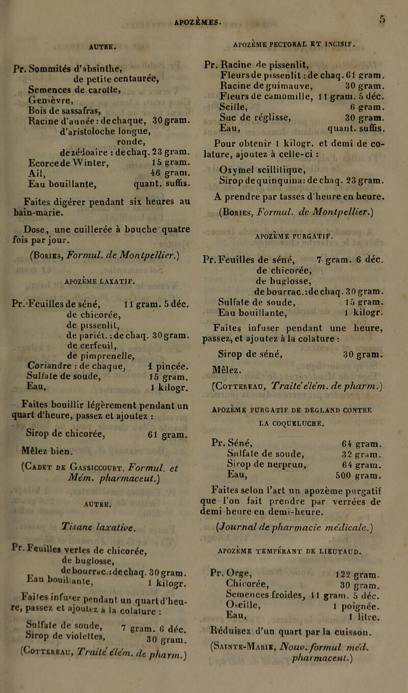 AUTRE. APOZEME PECTORAL ET INCISIF. Pr. Sommités d’absinthe, de petiie centaurée, Semences de carotte, Genièvre, Bois de sassafras, Racine d’aunée : dechaque, 30gram. d’aristoloche longue, ronde, dezédoaire s decbaq. 23 gram. Ecorce de W inter, 15 gram. Ail, 46 gram. Eau bouillante, quant, suffis. Faites digérer pendant six heures au bain-marie. Pr. Racine de pissenlit, Fleursde pissenlit : de chaq. 61 gram. Racine de guimauve, 30 gram. Fleurs de camomille, 11 gram. 5 déc. Scille, 6 gram. Suc de réglisse, 30 gram. Eau, quant, suffis. Pour obtenir 1 kilogr. et demi de co- lature, ajoutez à celle-ci : Oxyruel scillilique, Sirop de quinquina: decbaq. 23 gram. A prendre par tasses d'heure en heure. (Bories, Formul. de Montpellier.) Dose, une cuillerée à bouche quatre fois par jour. (Bories, Forr/iul. de Montpellier.) apozème laxatif. Pr. Feuilles de séné, 11 gram. 5 déc. de chicorée, de pissenlit, de pariét. : de chaq. 30 gram. de cerfeuil, de pimprenelle, Coriandre : de chaque, 1 pincée. Sulfate de soude, 15 gram. Eau, 1 kilogr. Faites bouillir légèrement pendant un quart d’heure, passez et ajoutez : Sirop de chicorée, 61 gram. Mêlez bien. (Cadet de Gassiccourt. Formul. et Mtm. pharmaceut.) AUTRE. Tisane laxative. AFOZÈSIE PURGATIF. Pr.Feuilles de séné, 7 gram. 6 déc. de chicorée, de buglosse, debourrac.tdecliaq. ,30gram. Sulfate de soude, 15 gram. Eau bouillante, 1 kilogr. Faites infuser pendant une heure, passez, et ajoutez à la colature : Sirop de séné, 30 gram. Mêlez. (Cottereau, Traitéele’m. de pharm.) ÀP0ZÈME PURGATIF DE DEGLAND CONTRE LA COQUELUCHE. Pr. Séné, 64 gram. Sulfate de soude, 32 gram. Sirop de nerprun, 64 gram. Eau, 500 gram. Faites selon l’art un apozème purgatif que l’on fait prendre par verrées de demi heure en demi-heure. (Journal de pharmacie médicale.) Pr. Feuilles vertes de chicorée, de buglosse, debourrac.:dechaq. 30gram. Eau bouillante, 1 kilogr. bailes infu«er pendant un quartd’heu- re, passez et ajoutez à la colalurc : Sulfate de soude, 7 gram. 6 déc. Sirop de violettes, 30 gram. (Cottereau, Traitéélém. de pharm.) APOZÈME TEMPERANT DE LIEUTAUD. Pr Orge, 122 gram. Chicorée, 30 gram. Semences froides, 11 gram. 5 déc. Oseille, i poignée. Eau, i litre. Réduisez d’un quart parla cuisson. (Sainte-Marie, ISouv. formul méd. pharmaceut.)
