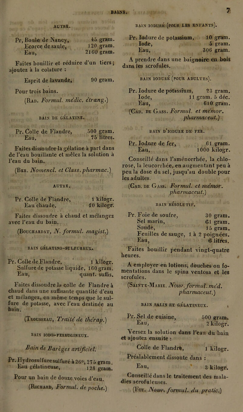 BAINS. AUTRE. Pr, Boule de Nancy, 45 grain. Ecorce de saule, 120 gram. Eau, 21G0 gram. Faites bouillir et réduire d’un tiers; ajoutez à la colature : Esprit de lavande, 90 gram. Pour trois bains. (Rad. Formul. medic. étrang.) BAIN DE GÉLATINE. Pr. Colle de Flandre, 500 gram. Eau, 75 litres. Faites dissoudre la gélatine à part dans de l’eau bouillante et mêlez la solution à l’eau du bain. (Ber. Nomencl. et Class. pharmac.) AUTRE. Pr. Colle de Flandre, 1 kilogr. Eau chaude, 10 kilogr. Faites dissoudre à chaud et mélangez avec l’eau du bain. (Bouchardat, N. formul. magist.) BAIN GELATINO-SULFUREUX. Pr. Colle de Flandre, 1 kilogr. Sulfure de potasse liquide, 1G0 gram. Eau, quant, suffis. Faites dissoudre lu colle de Flandre à chaud dans une suffisante quantité d’eau et mélangez, en même temps que le sul- fure de potasse, avec l’eau destinée au bain. (Trousseau, Traité de thérap.) bain IODO—FERRUGINEUX. Bain de Barègcs artificiel. Pr.Hydrosnlfuresulfuré à26°, 275 gram. Eau gélatineuse, 128 gram. Pour un bain de douze voies d’eau. (Richard, Formul. de poche.) BAIN 10DURÉ (POUR LES ENFANTS). Pr.Iodurede potassium, 10 gram. Iode, 5 gram. Eau, 306 gram. A prendre dans une baignoire en bois dans les scrofules. BAIN ÎODURÉ (POUR ADULTEs). Pr. Iodure de potassium, 23 gram. Iode, 11 gram. 5 déc. Eau, 610 gram. (Cad. de Gass. Formul. et mémor. pharmac eut.) BAIN D’iODURE DE FER. Pr. Iodure de fer, G1 gram. Eau, 1000 kilogr. Conseillé dans l’aménorrhée, la chlo- rose, la leucorrhée, en augmentant peu à peu la dose du sel, jusqu’au double pour les adultes. (Cad. de Gass. Formul. et mémor. pharmaceut.) BAIN RESOLUTIF. Pr. Foie de soufre, 30 gram. Sel marin, 61 gram. Soude, 15 gram. Feuilles de sauge, 1 à 2 poignées. Eau, 6 litres. Faites bouillir pendant vingt-quatre heures. A employer en lotions, douches ou fo- mentations dans le spina ventosa et les scrofules. (Sainte-Marie. Nouv.formul. méd. pharmaceut.) BAIN SALIN ET GELATINEUX. , K Pr. Sel de cuisine, 500 gram. Eau, 2 kilogr. Versez la solution dans l’eau du bain et ajoutez ensuite : Colle de Flandre, 1 kilogr. Préalablement dissoute dans : Eau> 3 kilogr. Conseillé dans le traitement des mala- dies scrofuleuses. (I'oy. JMouv, formul. du pralic.)