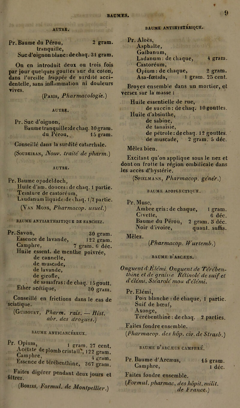 AUTRE. BAUME ANTIHYSTERIQUE. Pr. Baume du Pérou, 2 gram. tranquille, Suc d’oignon blanc: dechaq. 31 gram. On en introduit deux ou trois fois par jour quelques gouttes sur du colon, dans l’oreille frappée de surdité acci- dentelle, sans inflammation ni douleurs rives. (Paris, Pharmacologie.) AUTRE. Pr. Suc d’oignon, Baume tranquille:de chaq. 30gram. du Pérou, 15 gram. Conseillé dans la surdité catarrhale. (Soubeiran, Noua, traite de pharm.) AUTRE. Pr. Baume opodeldoch, Huile d’am. douces : de chaq. 1 partie. Teinture de castoréum. Laudanum liquide-.de ehaq. 1 /2 partie. (Van Mons, Pharmacop. usuel.) BAUME AN Tl ARTHRITIQUE DE SANCHEZ. Pr.Savon, 30 gram. Essence de lavande, 122 gram. Camphre, 7 gram. G déc. Huile essent. de menthe poivrée, de cannelle, de muscade, de lavande, de girofle, de sassafras : de chaq. 15goutt. Ether acétique, 30 gram. Conseillé en frictions dans le cas de sciatique. (Guibourt, Pharm. rais. — Hist. abr. des drogues.) baume antjcancérkux. Pr. Opium 1 gram. 27 ce, Acetate de plomb crislall', 122 gra Camphre, 4 gra Essence de térébenthine, 3G7 grai fil Irezte* digérer pendant deux jours (Bories, Formai, de Montpellier Pr. Aloës, Asphalte, Galbanum, Ladanum : de chaque, 4 gram. Castoréum, Opium : de chaque, 2 gram. Asa-fœtida, 1 gram. 25 cent. Broyez ensemble dans un mortier, et versez sur la masse : Huile essentielle de rue, de succin : de chaq. 10 gouttes. Huile d’absinthe, de sabine, de lanaisie, de pétrole: de chaq. 12 gouttes, de muscade, 2 gram. 5 déc. Mêlez bien. Excitant qu’on applique sous le nez et dont on frotte la région ombilicale dans les accès d’hystérie. (Spielmajnn, Pharmacop. gêner.) baume apoplectique. Pr. Musc, Ambre gris : de chaque, 1 gram. Civette, 6 déc. Baume du Pérou, 2 gram. 5 déc. Noir d’ivoire, quant, suffis. Mêlez. {Pharmacop. Wurtemb.) baume d’arcæus. Onguent d'Élémi Onguent de Térében- thine et de g rais < e Rétinolé de suif et d’élémi. Sléaralé mou d’élémi. Pr. Elémi, Poix blanche : de chaque, 1 partie. Suif de bœuf, Axonge, Térébenthine : de chaq. 2 parties. Faites fondre ensemble. (.Pharmacop. des hôp. civ.de Strasb.) baume d’arcæus campitré. Pr. Baume d’Arcæus, 15 gram. Camphre, i déc. Faites fondre ensemble. (Formul. pharmac. des hôpit. milit. de France.)