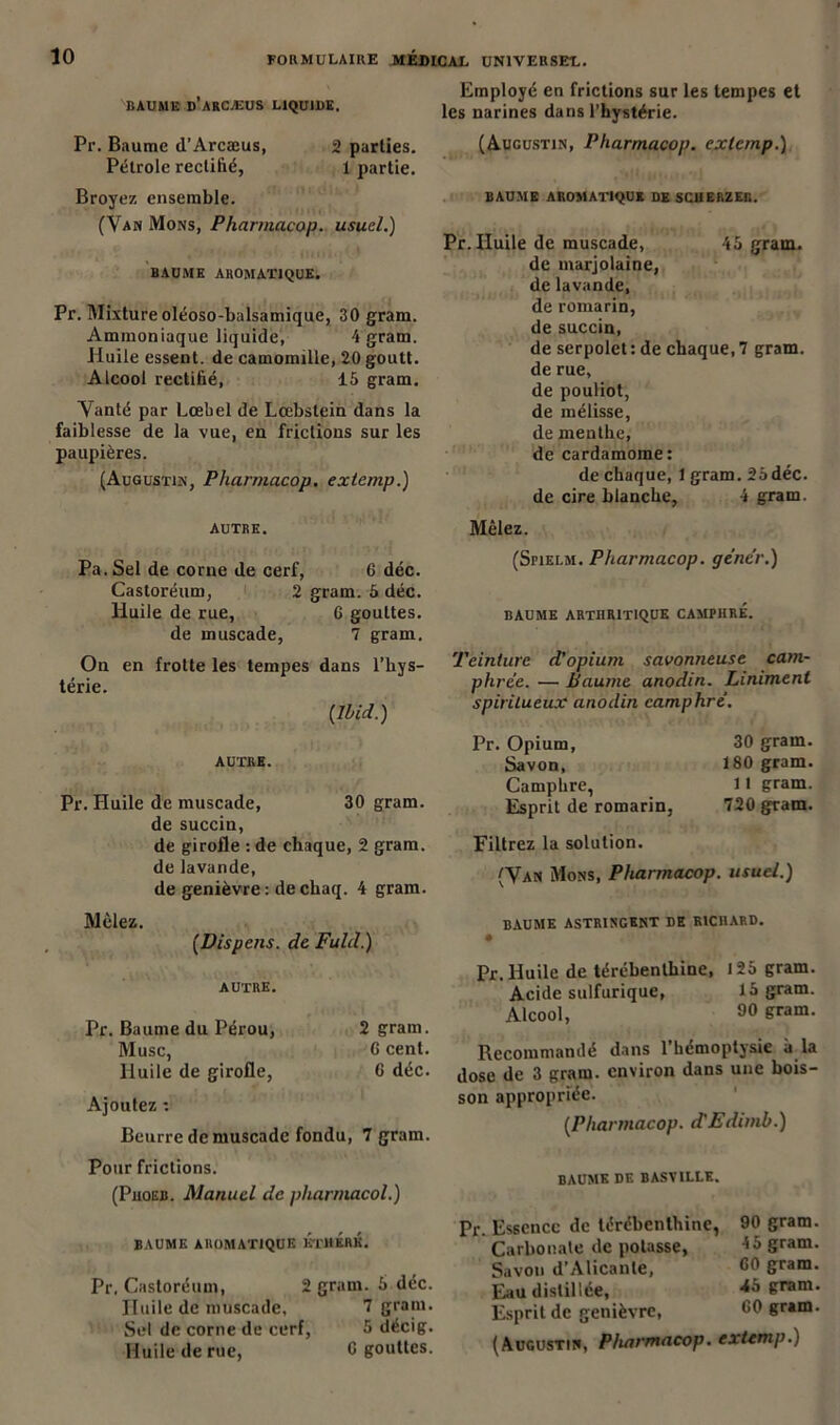 Employé en frictions sur les tempes et les narines dans l’hystérie. BAUME d’ARCÆUS LIQUIDE. Pr. Baume d'Arcæus, 2 parties. Pétrole rectifié, 1 partie. Broyez ensemble. (Van Mons, Pharmacop. usuel.) BAUME AROMATIQUE. Pr. Mixture oléoso-balsamique, 30 gram. Ammoniaque liquide, 4 gram. Huile essent. de camomille, 20 goutt. Alcool rectifié, 15 gram. Vanté par Lœbel de Lœbstein dans la faiblesse de la vue, en frictions sur les paupières. (Augustin, Pharmacop. exlcmp.) AUTRE. Pa.Sel de corne de cerf, 6 déc. Castoréum, 2 gram. 5 déc. Huile de rue, 6 gouttes, de muscade, 7 gram. On en frotte les tempes dans l'hys- térie. {Ibid.) AUTRE. Pr. Pluile de muscade, 30 gram. de succin, de girofle : de chaque, 2 gram. de lavande, de genièvre: dechaq. 4 gram. Mêlez. {Dispens. de Fuld.) AUTRE. Pr. Baume du Pérou, 2 gram. Musc, 0 cent. Huile de girofle, 6 déc. Ajoutez : Beurre de muscade fondu, 7 gram. Pour frictions. (Phoeb. Manuel de pharmacol.) BAUME AROMATIQUE KTllÉlIK. Pr, Castoréum, 2 gram. 5 déc. Huile de muscade, 7 gram. Sel de corne de cerf, 5 décig. Huile de rue, 0 gouttes. (Augustin, Pharmacop. exlcmp.) BAUME AROMATIQUE DE SCUERZER. Pr. Huile de muscade, 45 gram. de marjolaine, de lavande, de romarin, de succin, de serpolet : de chaque, 7 gram. de rue, de pouliot, de mélisse, de menthe, de cardamome: de chaque, 1 gram. 25 déc. de cire blanche, 4 gram. Mêlez. (Spielm. Pharmacop. gêner.) BAUME ARTHRITIQUE CAMPHRE. Teinture d'opium savonneuse cam- phrée. — Paume anodin. Liniment spiritueux anodin camphré. Pr. Opium, 30 gram. Savon, 180 gram. Camphre, 11 gram. Esprit de romarin, 720 gram. Filtrez la solution. (Van Mons, Pharmacop. usuel.) baume astringent de richard. Pr. Huile de térébenthine, 125 gram. Acide sulfurique, 15 gram. Alcool, 90 &ram- Recommamlé dans 1 hémoptysie à la dose de 3 gram. environ dans une bois- son appropriée. {Pharmacop. d'Edimb.) BAUME DE BASTILLE. Pr. Essence de térébenthine, 90 gram. Carbonate de potasse, 4 a gram. Savon d’Alicante, 00 gram. Eau distillée, 45 gram. Esprit de genièvre, 00 gram. (Augustin, Pharmacop. extemp.)