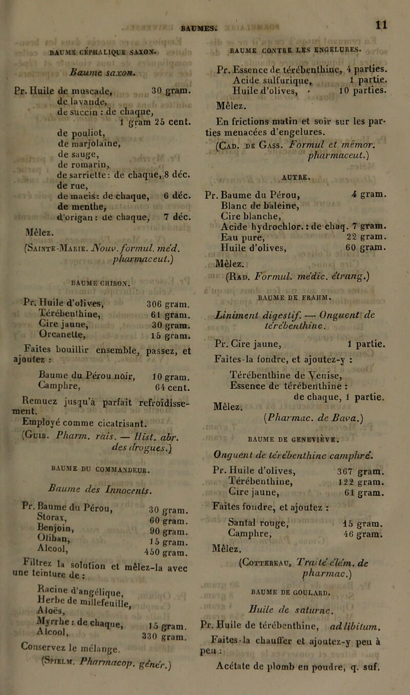 BAUME CONTRE LES ENGELURES. 11 BAUME CÉPHALIQUE SAÏON. Baume saxon. Pr. Huile de muscade, 30 gram. de lavande, de succin : de chaque, 1 gram 25 cent. de pouliot, de marjolaine, de sauge, de romarin, de sarriette: de chaque, 8 déc. de rue, de macis: de chaque, 6 déc. de menthe, d'origan: de chaque, 7 déc. Mêlez. (Sainte-Marie. Nouv. formul. méd. pharmaceut.) BAUME CIIIRON. Pr. Huile d'olives, Térébenthine, Cire jaune, Orcanelte, 306 gram. 61 gram. 30 gram. 15 gram. Faites bouillir ensemble, passez, et ajoutez : Baume du Pérou noir, 10 gram. Camphre, 64 cent. Remuez jusqu’à parfait refroidisse- ment. Employé comme cicatrisant. (Guib. Pharm. rais. — Uist. abr. des drogues.) BAUME DU COMMANDEUR. Baume des Innocenls. Pr. Baume du Pérou, 30 gram. „ra,i 60 gram. Benjoin, 90 gram V ,ba?» 15 gram. Alcool> 450 gram. 1 direz la solution et mêlez-la avec une teinture de : R-icine d'angélique, Herbe de mdlefeuille Aloës, ’ Erdecba’“e' 'o5^ * 330 gram. Conservez le mélange. (Spielm. Phannacop. gêner.) Pr. Essence de térébenthine, 4 parties. Acide sulfurique, 1 partie. Huile d’olives, * 10 parties. Mêlez. En frictions matin et soir sur les par- ties menacées d’engelures. (Cad. de Gass. Formul et mémor. pharmaceut.) AUTRE. A gram. Pr. Baume du Pérou, Blanc de baleine, Cire blanche, Acide hydrochlor. : de cliaq. 7 gram. Eau pure, 22 gram. Huile d’olives, 60 gram. Mêlez. (Rad. Formul. me'dic. e'trang.) JT II M i’ . -f .* • 1 ' ',1 i. ,'f • . 4 J BAUME DE FRAHM. Liniment digestif. — Onguent de térébenthine. Pr. Cire jaune, 1 partie. Faites-la fondre, et ajoutez-y : Térébenthine de Yenise, Essence de térébenthine : de chaque, 1 partie. Mêlez. (Pharmac. de Bava.) BAUME DE GENEVIÈVE. Onguent de térébenthine camphré. Pr. Huile d’olives, 367 gram. Térébenthine, 122 gram. Cire jaune, 61 gram. Faites fondre, et ajoutez : Santal rouge, Camphre, Mêlez. (Cottereau, Traité élém. de pharmac.) BAUME DE GOULARD. Huile de saturne. Pr. Huile de térébenthine, ad libitum. Faites-la chauffer et ajoutez-y peu à peu : Acétate de plomb en poudre, q. suf. 15 gram. 46 gram.