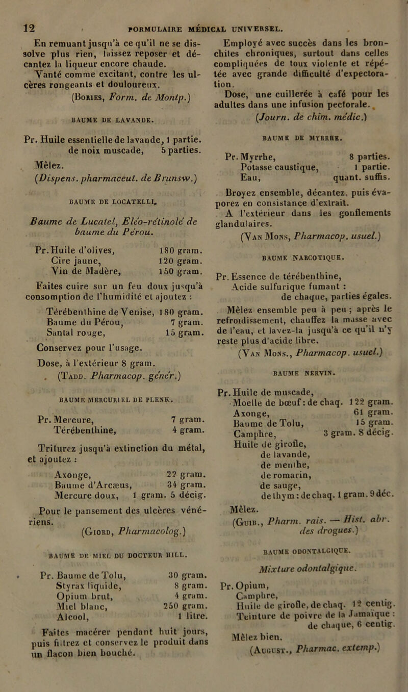 En remuant jusqu’à ce qu’il ne se dis- Employé avec succès dans les bron- solve plus rien, laissez reposer et dé- cliiles chroniques, surtout dans celles cantez la liqueur encore chaude. compliquées de toux violente et répé- Yanté comme excitant, contre les ul- tée avec grande difficulté d’expectora- cères rongeants et douloureux. tion, (Bories, Form. de Montp.) Dose- une cuillerée à café pour les adultes dans une infusion peclorale., baume de lavande. (Journ. de chim. medic.) Pr. Huile essentielle de lavande, 1 partie. de noix muscade, 5 parties. Mêlez. (Dispens. pharmaceut. de Brunsw.) BAUME DE LOCATELLI. Baume de Lucalcl, Eléo-rétinole de baume du Pérou. Pr.Huile d’olives, 180 gram. Cire jaune, 120 gram. Yin de Madère, 150 gram. Faites cuire sur un feu doux jusqu’à consomption de l’humidité et ajoutez : Térébenthine de Venise, 1 80 gram. Baume du Pérou, 7 gram. Santal rouge, 15 gram. Conservez pour l’usage. Dose, à l’extérieur 8 gram. . (Tadd. Pharmacop. gêner.) BAUME MERCURIEL DE PLENK. Pr. Mercure, 7 gram. Térébenthine, 4 gram. Triturez jusqu’à extinction du métal, et ajoutez : Axonge, 2? gram. Baume d’Arcæus, 34 gram. Mercure doux, 1 gram. 5 décig. Pour le pansement des ulcères véné- riens. (Giord, Pliarmacolog.) BAUME DE MYRRHE. Pr. Myrrhe, 8 parties. Potasse caustique, l partie. Eau, quant, suffis. Broyez ensemble, décantez, puis éva- porez en consistance d’extrait. A l’extérieur dans les gonflements glandulaires. (Yan Mons, Pliarmacop. usuel.) BAUME NARCOTIQUE. Pr. Essence de térébenthine, Acide sulfurique fumant : de chaque, parties égales. Mêlez ensemble peu à peu ; après le refroidissement, chauffez la masse avec de l’eau, et lavez-la jusqu’à ce qu'il u’y reste plus d’acide libre. (Van Mons., Pharmacop. usuel.) BAUME NERVIN. Pr. Huile de muscade, Moelle de bœuf : de chaq. 122 gram. Axonge, 61 gram. Baume de Tolu, 15 gram. Camphre, 3 gram. 8 décig. Huile de girofle, de lavande, de menthe, de romarin, de sauge, de thym : de chaq. 1 gram. 9 déc. Mêlez. (Guib., Pharm. rais. — Bist. abr. des drogues.) BAUME DE MIEL DU DOCTEUR BILL. Pr. Baume de Tolu, Styrax liquide, Opium brut, Miel blanc, Alcool, 30 gram. 8 gram. 4 gram. 250 gram. 1 litre. Faites macérer pendant huit jours, puis filtrez et conservez le produit dans un flacon bien bouché. BAUME ODONTALG1QUK. Mixture odonla/giquc. Pr. Opium, Camphre, Huile de girofle, de chaq. 12 cenlig. Teinture de poivre de la Jamaïque : de chaque, 6 centig. Mêlez bien. (August., Pharmac. extemp.)