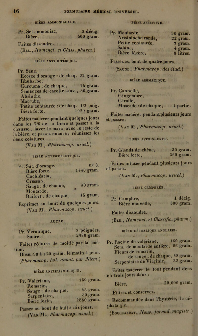 BIERE AMMONIACALE. BIÈRE APÉRIT1VI. Pr. Sel ammoniac, 2 décig. Bière, 500 grain. Faites dissoudre. (Ber., Aomencl. et Class. pharrn.) BIÈRE ANTI-ICTERIQUE. Pr. Séné, Ecorce d'orange : de chaq. 22 grain. Rhubarbe, Curcuma : de chaque, 15 gram. Semences de carotte sauv., 30 gram. Absinthe, Marrube, Petite centaurée : de chaq. 1/2 poig. Bière forte, 1920 gram. Faites macérer pendant quelques jours dans les 7/8 de la bière et passez à la chausse; lavez le marc avec le reste de la bière, et passez encore ; réunissez les deux colatures. (Van M., Pharmacop. usuel.) BIÈRE ANTISCORBUTIQUE. Pr. Suc d’orange, Bière forte, Cochléaria, Cresson, Sauge ; de chaque, Moutarde, Raifort : de chaque. Exprimez au bout de quelques jours. (Van M., Pharmacop. usuel.) n« 3. 1440 gram. 30 gram. 15 cram. AUTRE. Pr Véronique, 8 poignées. Sucre, 2880 S™m. Faites réduire de moitié par la coc- lion. , ... Dose, 90 à 120 gram. le matin a jeun. [Pharmacop. hol. annot. par Niem.) BIERE ANTISPASMODIQUE. Pr. Valériane, 150 gram. Romarin, Sauge : de chaque, *5 gram. Serpentaire, 00 gram. Bière forte, 2880 gram. Passez au bout de huit à dix jours. (Van M., Pharmacop. usuel.) Pr. Moutarde, 30 gram. Aristoloche ronde, 22 gram. Pelite centaurée, 7 gram. Sabine, 4 gram. Bière légère, 8 litres. Passez au bout de quatre jours. (Saund., Pharmacop. des elud.) BIÈRE AROMATIQUE. Pr. Cannelle, Gingembre, Girofle, Muscade : de chaque, 1 partie. Faites macérer pendant plusieurs jours et passez. (Van M., Pharmacop. usuel.) BIÈRE ASTRINGENTE. Pr. Glands de chêne, 30 gram. Bière forte, 360 gram. Faites infuser pendant plusieurs jours et passez. (Van NI., Pharmacop. usuel.) BIÈRE CAMPHRÉE. Pr. Camphre, 1 décig. Bière nouvelle, 500 gram. Faites dissoudre. (Ber., Aomencl. et Classifie, pharm.) BIERE CEPHALIQUE ANGLAISE. Pr. Racine de valériane, ICO gram. Sein, de moutarde entière, 96 gram. Fleurs de romarin, de sauge : de chaque, 48 gram. Serpentaire de Virginie, 32 gram. Faites macérer le tout pendant deux ou trois jours dans : Bière, 20,000 gram. Filtrez et conservez. Recommandée dans l’hystérie, la cé- phala'gic. (Bouchardat, Aouv. formai ma^istr.)