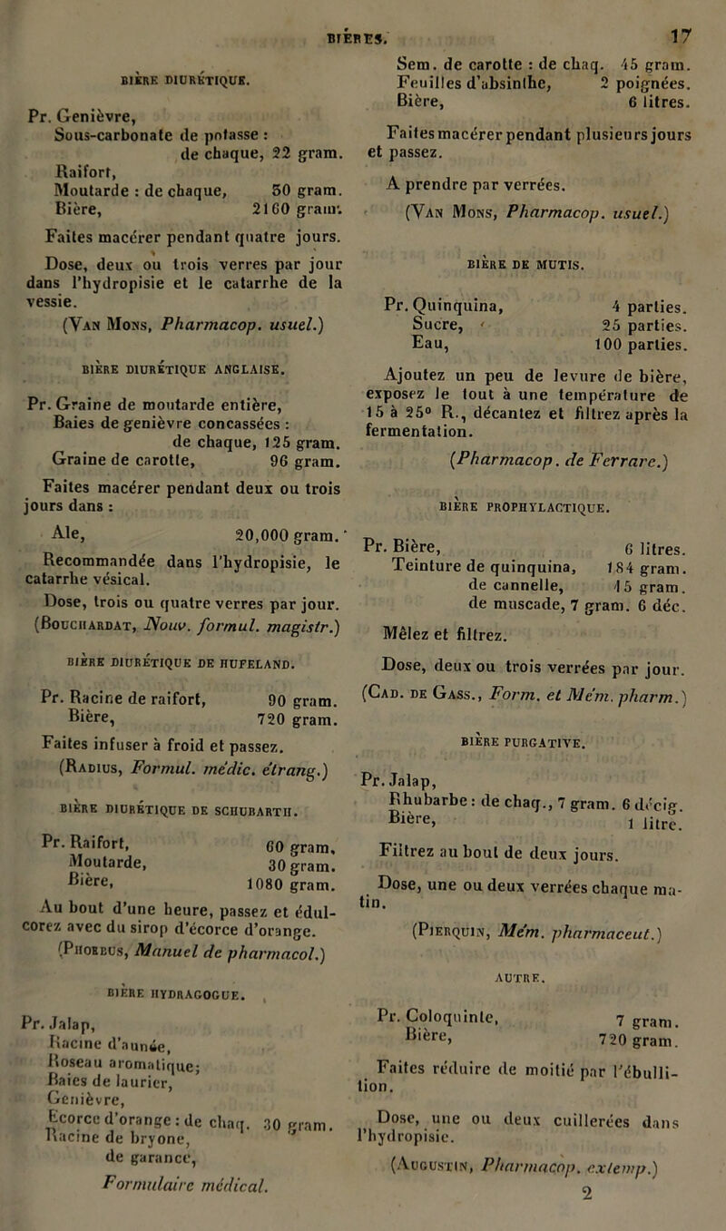 BIÈRE DIURETIQUE. Pr. Genièvre, Sous-carbonate de potasse : de chaque, 22 gram. Raifort, Moutarde : de chaque, 50 gram. Bière, 21 GO gram: Faites macérer pendant quatre jours. Dose, deux ou trois verres par jour dans l’hydropisie et le catarrhe de la vessie. (Van Mons, Pharmacop. usuel.) BIÈRE DIURETIQUE ANGLAISE. Pr. Graine de moutarde entière, Baies de genièvre concassées : de chaque, 125 gram. Graine de carotte, 96 gram. Faites macérer pendant deux ou trois jours dans : Ale, 20,000 gram. ‘ Recommandée dans l’hydropisie, le catarrhe vésical. Dose, trois ou quatre verres par jour. (Bouchardat, JSouv. for/nul. magis/r.) BIÈRE DIURÉTIQUE DE HUFELAND. Pr. Racine de raifort, 90 gram. Bière, 720 gram. Faites infuser à froid et passez. (Radius, Formul. mtdic. e’trang.) BIERE DIURETIQUE DE SCIIUBARTII. Pr. Raifort, C0 gram. Moutarde, 30 gram. Bière, 1080 gram. Au bout d’une heure, passez et édul- corez avec du sirop d’écorce d’orange. (Piioebus, Manuel de pharnmcol.) Sem. de carotte : de chaq. 45 gram. Feuilles d’absinthe, 2 poignées. Bière, 6 litres. Faites macérer pendant plusieurs jours et passez. A prendre par verrées. (Van Mons, Pharmacop. usuel.) BIÈRE DK MUTIS. Pr. Quinquina, 4 parties. Sucre, ' 25 parties. Eau, 100 parties. Ajoutez un peu de levure de bière, exposez le tout à une température de 15 à 25° R., décantez et filtrez après la fermentation. {Pharmacop. de Fcrrarc.) BIÈRE PROPHYLACTIQUE. Pr. Bière, o litres. Teinture de quinquina, 184 gram. de cannelle, 15 gram. de muscade, 7 gram. 6 déc. Mêlez et fillrez. Dose, deux ou trois verrées par jour. (Cad. de Gass., Form. et Mc'm. pharm.) BIÈRE PURGATIVE. Pr. Jalap, Rhubarbe : de chaq., 7 gram. 6 décig. Bière, i litre. Filtrez au bout de deux jours. Dose, une ou deux verrées chaque ma- tin. (Pierquin, Mém. pharmaceut.) bière hydragocue. Pr. Jalap, Racine d’aumie, Roseau aromatique; Baies de laurier, Genièvre, Ecorce d’orange : de chaq. 30 gram. Racine de bryone, de garance, Formulaire médical. AUTRE. Pr. Coloquinte, Bière, 7 gram. 720 gram. Faites réduire de moitié par l’ébulli- tion. Dose, une ou deux cuillerées dans l’hydropisie. (Augustin, Pharmacop. cxlemp.) 2