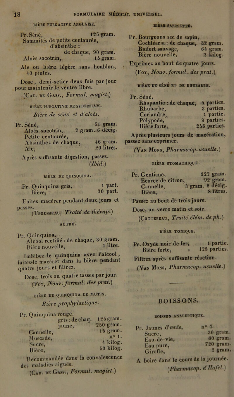 BIÈRE PURGATIVE ANGLAISE. « Pr.Séné, 1'25 gram. Sommités de petite centaurée, d’absinthe : de chaque, 90 gram. Aloès socotrin, 16 gram. Ale ou bière légère sans houblon, 40 pintes. Dose, demi-selier deux fois par jour pour maintenir le ventre libre. (Cad. de Gass., Formul. magist.) BIERE PURGATIVE DE SYDENHAM. Bière de séné et d’aloès. Pr.Séné, Cl gram. Aloès socotrin, 7 gram. 6 décig. Petite centaurée, Absinthe : de chaque, 46 gram. Ale, 20 litres. Après suffisante digestion, passez. [Ibid.) BIÈRE DE QUINQUINA. Pr. Quinquina gris, 1 part. Bière, 30 part. Faites macérer pendant deux jours et passez. # (Trousseau, Traité de therap.) AUTRE. Pr. Quinquina, Alcool rectifié: de chaque, 30 gram. Bière nouvelle, 1 litre. Imbibez le quinquina avec l’alcool , faites-le macérer dans la bière pendant quatre jours et filtrez. Dose, trois ou quatre tasses par jour. (Foy, Nouv. formul. des prat.) BIERE DE QUINQUINA DE MUTIS. Bière prophylactique. Pr. Quinquina rouge, gris: decliaq. 125gram. jaune, 250 gram. Cannelle, 15 gram. Muscade, “° 1 • Sucre, * °e- Bière, 50 k,lo&- Recommandée dans la convalescence des maladies aiguës. (Cad. de Gass., Formul. magist.) BIÈRE SAPIN ETTK. Pr. Bourgeons sec de sapin, Cocbléaria : de chaque, 32 gram. Raifort sauvage, 64 gram. Bière nouvelle, 2 kilog. Exprimez au bout de quatre jours. (Foy, Nouv. formul. des prat.) BIÈRE CE SÉNÉ ET DE RHUBARBE. Pr. Séné, Rhaponlic : de chaque, Rhubarbe, Coriandre, Polypode, Bière forte, 4 parties. 3 parties. 1 partie. 8 parties. 256 parties. Après plusieurs jours de macération, passez sans exprimer. (Van Mons, Pharmacop. usuelle.) 9 BIERE STOMACHIQUE. Pr. Gentiane, 122 gram. Ecorce de citron, 92 gram. Cannelle, 3 gram. 8 décig. Bière, 8 litres. Passez au bout de trois jours. Dose, un verre matin et soir. (Cottereau, Traité élém. deph.) BIÈRE TONIQUE. Pr. Oxyde noir de fer, 1 partie. Bière forte, » 128 parties. Filtrez après suffisante réaction. (Van Mons, Pharmacop. usuelle.) BOISSONS. BOISSON ANALEPTIQUE. Pr. Jaunes d’œufs, Sucre, Eau-de-vie, Eau pure, Girofle, n° 2 30 gram. 60 gram. 720 gram. 2 gram. A boire dans le cours de la journée. [Pharmacop. d Hufcl.)