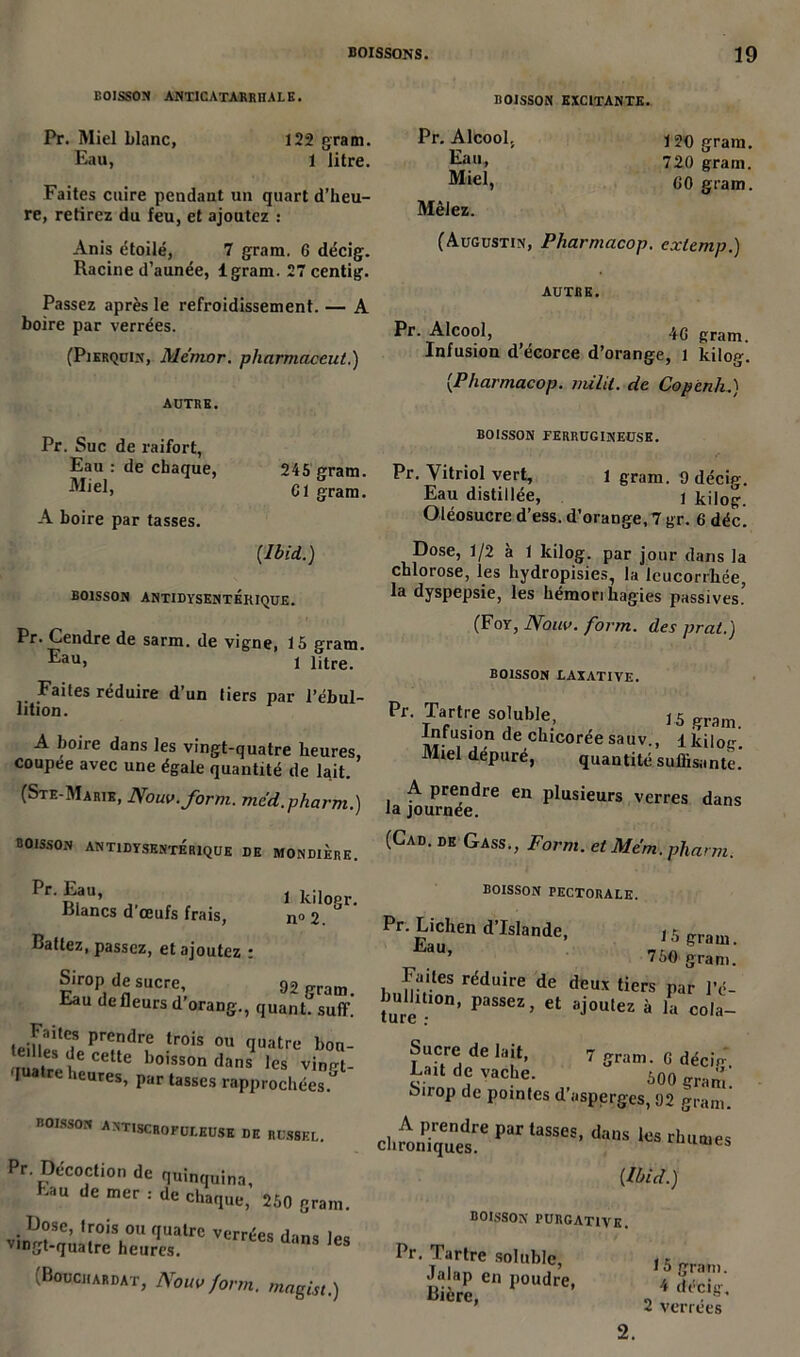 BOISSON ANTICATARRHALE. Pr. Miel Liane, 122 grain. Eau, 1 litre. Faites cuire pendant un quart d’heu- re, retirez du feu, et ajoutez : Anis étoilé, 7 gram. 6 décig. Racine d’aunée, lgram. 27 centig. Passez après le refroidissement. — A boire par verrées. (Pierquin, Me'mor. pliarmaceut.) AUTRE. Pr. Suc de raifort, Eau : de chaque, 245 gram. ^Eel, Cl gram. A boire par tasses. [Ibid.) BOISSON ANTIDYSENTÉRIQUE. Pr. Cendre de sarm. de vigne, 15 gram. Eau> 1 litre. Faites réduire d’un tiers par l’ébul- lition. A boire dans les vingt-quatre heures, coupee avec une égale quantité de lait. (Ste-Marie, Nouv.form. med.pharm.) BOISSON EXCITANTE. Pr. Alcool. Eau, Miel, Mêlez. 120 gram. 720 gram. GO gram. (Augustin, Pharmacop. extemp.) AUTRE. Pr. Alcool, 4G gram Infusion d’écorce d’orange, 1 kilog. [Pharmacop. milit. de Copcnh.) BOISSON FERRUGINEUSE. Pr. Vitriol vert, l gram. 9 décig. Eau distillée, \ kilog. Oléosucre d’ess. d’orange, 7 gr. 6 déc. Dose, 1/2 à 1 kilog. par jour dans la chlorose, les hydropisies, la leucorrbée, la dyspepsie, les hémorihagies passives.’ (Foy, Nom. form. des prat.) boisson laxative. Pr. Tartre soluble, 15 gram. Infusion de chicorée sauv., lkiloir Miel dépuré, quantité suffisante. A prendre en plusieurs verres dans la journée. boisson antidysentérique de mondiÈre. (GaD’ DE GasS’’ Form- et Me'm• pharm. Pr. Eau, 1 kilogr. blancs d œufs frais, n°2. Battez, passez, et ajoutez : Sirop de sucre 92 gram. Eau de fleurs d orang., quant, suffi. iPin'lltC.S prendre trois ou quatre boa- mitre ilCCtte boissondans les vingt- 'luatre heures, par tasses rapprochées. BOISSON ANTISCROFULEUSE de rdssel. Pr. Décoction de quinquina, >au de mer : de chaque, 250 gram. v\llVC’ ,r°i\0U fluatre vcrrées dans les viDgt-quatre heures. (Bouchardat, Nom form. magist.) BOISSON PECTORALE. Pr. Lichen d’Islande, 15 gram. 750 gram. Faites réduire de deux tiers par l’é- fure n’ PaSSeZ’ Ct aj0Ulez à la «>la- 7 gram. G déciu. Sucre de lait, Lait de vache. 500 gram! Sirop de pointes d’asperges, 92 gram. par taSSM’ [Ibid.) BOISSON PURGATIVE. Pr. Tartre soluble, , r w.r en ron^, J3J; ’ 2 verrées 2.