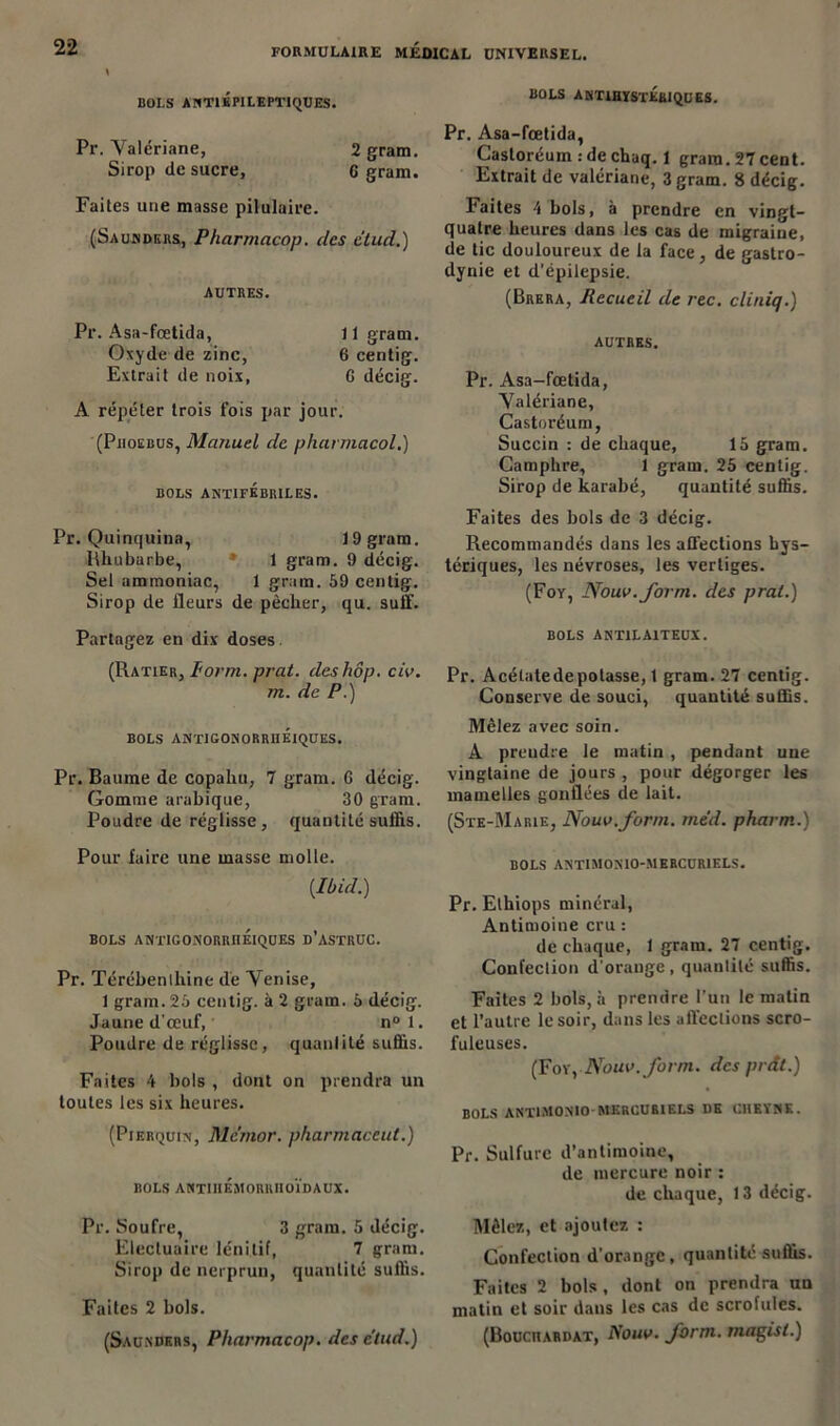 dols a nti épileptiques. Pr. Valériane, 2 gram. Sirop de sucre, 6 gram. Faites une masse pilulaire. (Saunders, Pharmacop. des elud.) AUTRES. Pr. Asa-fœtida, 11 gram. Oxyde de zinc, 6 centig. Extrait de noix, 6 décig. A répéter trois fois par jour. (Piioebus, Manuel de pharmacol.) BOLS ANTIFÉBRILES. Pr. Quinquina, 19 gram. Rhubarbe, 1 gram. 9 décig. Sel ammoniac, 1 gram. 59 centig. Sirop de fleurs de pêcher, qu. suif. Partagez en dix doses. (Ratier, form. prat. deshôp. civ. m. de P.) BOLS ANTIGONORRIIÉIQUES. Pr. Baume de copahu, 7 gram. G décig. Gomme arabique, 30 gram. Poudre de réglisse, quantité suffis. Pour faire une masse molle. {Ibid.) BOLS ANTIGONORRIIÉIQUES D’ASTRUC. Pr. Térébenthine de Venise, 1 gram. 25 centig. à 2 gram. 5 décig. Jaune d'œuf, n° 1. Poudre de réglisse, quantité suffis. Faites 4 bols , dont on prendra un toutes les six heures. (Pierquin, Me'mor. pharmaceut.) BOLS ANTIIIÉMORRIIOÏDAUX. Pr. Soufre, 3 gram. 5 décig. Electuaire lénilif, 7 gram. Sirop de nerprun, quantité suffis. Faites 2 bols. (Saunders, Pharmacop. des c'tud.) BOLS ANTIHïSxÉaiQUES. Pr. Asa-fœtida, Castoréum : de chaq. 1 gram. 27 cent. Extrait de valériane, 3 gram. 8 décig. Faites 4 bols, à prendre en vingt- quatre heures dans les cas de migraine, de tic douloureux de la face, de gastro- dynie et d'épilepsie. (Brera, Recueil de rec. cliniq.) AUTRES. Pr. Asa-fœtida, Valériane, Castoréum, Succin : de chaque, 15 gram. Camphre, 1 grain. 25 centig. Sirop de karabé, quantité suffis. Faites des bols de 3 décig. Recommandés dans les affections hys- tériques, les névroses, les vertiges. (Foy, Nouv.form. des pral.) BOLS ANT1LA1TEUX. Pr. Acétate de potasse, 1 gram. 27 centig. Conserve de souci, quantité suffis. Mêlez avec soin. À preudre le matin, pendant une vingtaine de jours , pour dégorger les mamelles gonflées de lait. (Ste-Marie, Nouv.form. med. pharm.) BOLS ANTIMONIO-MERCURIELS. Pr. Elhiops minéral, Antimoine cru : de chaque, i gram. 27 centig. Confeclion d'orange, quantité suffis. Faites 2 bols, à prendre l’un le matin et l’autre le soir, dans les affections scro- fuleuses. (For, Nouv.form. des prât.) BOLS ANTIMONIO-MERCURIELS DE CIIEÏNK. Pr. Sulfure d’antimoine, de mercure noir : de chaque, 13 décig. Mêlez, et ajoutez : Confection d'orange, quantité suffis. Faites 2 bols , dont on prendra un matin et soir dans les cas de scrofules. (Bouciiardat, Nouv. form. magisl.)