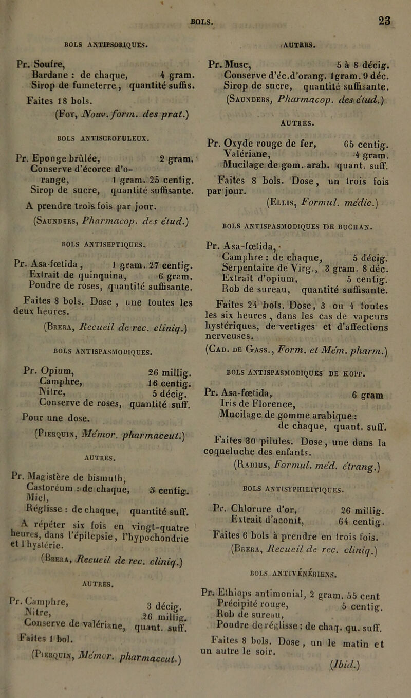 BOLS ANTIPSOBIQUES. AUTRES. Pr. Soufre, Bardane : de chaque, 4 gram. Sirop de fumeterre, quantité suffis. Faites 18 bols. (Foy, Nouv. for/n. des prat.) Pr. Musc, S à 8 décig. Conserve d’éc.d’orang. lgram. 9 déc. Sirop de sucre, quantité suffisante. (Saunders, Pharmacop. des ctud.) Autres. BOLS ANTISCROFULEUX. Pr. Eponge brûlée, 2 gram. Conserve d’écorce d’o- range, 1 gram. 25 centig. Sirop de sucre, quantité suffisante. A prendre trois fois par jour. (Sausdkrs, Pharmacop. des etud.) Pr. Oxyde rouge de fer, G5 centig. Valériane, 4 gram. Mucilage de gom. arab. quant, suffi Faites 8 bols. Dose, un trois fois par jour. (Ellis, Formul. medic.) bols antispasmodiques de buchan. BOLS ANTISEPTIQUES. Pr. Asa-fœtida , l gram. 27 centig. Extrait de quinquina, 6 gram. Poudre de roses, quantité suffisante. Faites 8 bols. Dose , une toutes les deux heures. (Brera, Recueil de rec. cliniq.) bols antispasmodiques. Pr. Asa-fœtida, • Camphre : de chaque, 5 décig. Serpentaire de Virg., 3 gram. 8 déc. Extrait d’opium, 5 centig. Rob de sureau, quantité suffisante. Faites 24 bols. Dose, 3 ou 4 toutes les six heures , dans les cas de vapeurs hystériques, de vertiges et d’affections nerveuses, (Cad. de Gass., Form. et Me’m. pliarm.) Pr. Opium, 26 millig. Camphre, 16 centig. Ni're, 5 décig. Conserve de roses, quantité suff. Pour une dose. (Pierquin, Mcmor. pharrnaceut.) autres. Pr. Magistère de bismuth, Castoréum : de chaque, g centig. Miel, Réglisse: de chaque, quantité suff. A répéter six fois en vingt-quatre heures, dans l’épilepsie, l’hypochondrie et 1 hystérie. (Brera, Recueil, de rcc. cliniq.) autres. Pr. Camphre, IVilrc, Conserve de valériane, Faites 1 bol. 3 décig. 26 millig. quant, suff. (Pierquin, Mcmor. pharrnaceut.) BOLS ANTISPASMODIQUES DE KOPF. Pr. Asa-fœtida, g gram Iris de Florence, Mucilage de gomme arabique : de chaque, quant, suff. Faites 30 pilules. Dose, une dans la coqueluche des enfants. (Radius, bormul. mcd. elrang.) BOLS ANTISYPH1L1TIQUES. Pr. Chlorure d’or, 26 millig. Extrait d’aconit, 64 centig. Faites 6 bols à prendre en trois fois. (Brera, Recueil de rcc. cliniq.) BOLS ANÏIVÉnÉriENs. Pr. Ethiops antimonial, 2 gram. 55 cent Précipité rouge, 5 centig. Rob de sureau, Poudre de réglisse : de chaq. qu. suff. Faites 8 bols. Dose, un le matin et un autre le soir.