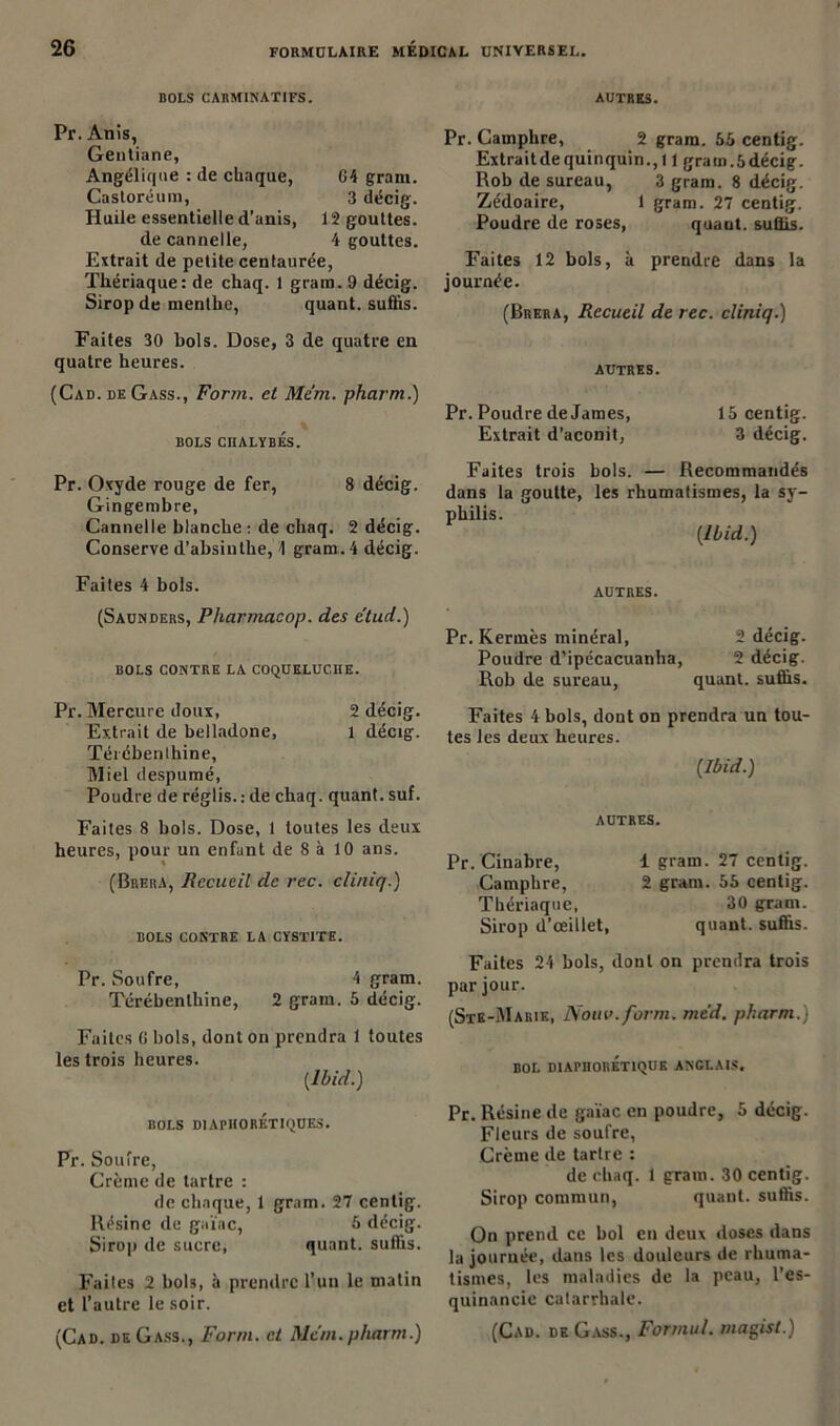 BOLS CARMINATIFS. AUTRES. Pr. Anis, Gentiane, Angélique : de chaque, 64 grarn. Castoréum, 3 décig. Huile essentielle d’anis, 12 gouttes. de cannelle, 4 gouttes. Extrait de petite centaurée, Thériaque: de chaq. 1 gram. 9 décig. Sirop de menthe, quant, suffis. Faites 30 bols. Dose, 3 de quatre en quatre heures. (Cad. de Gass., Fonn. et Mem. pharm.) BOLS CIIALYBES. Pr. Camphre, 2 gram. 65 centig. Extraitde quinquin., 11 gram.5décig. Rob de sureau, 3 gram. 8 décig. Zédoaire, 1 gram. 27 centig. Poudre de roses, quant, suffis. Faites 12 bols, à prendre dans la journée. (Brera, Recueil de rec. cliniq.) AUTRES. Pr. Poudre de James, 15 centig. Extrait d’aconit, 3 décig. Pr. Oxyde rouge de fer, 8 décig. Gingembre, Cannelle blanche: de chaq. 2 décig. Conserve d’absinthe, A gram. 4 décig. Faites 4 bols. (Saunders, Pharmacop. des e'tud.) BOLS CONTRE LA COQUELUCHE. Pr. Mercure doux, 2 décig. Extrait de belladone, 1 décig. Térébenthine, Miel despumé, Poudre de réglis.: de chaq. quant, suf. Faites 8 bols. Dose, 1 toutes les deux heures, pour un enfant de 8 à 10 ans. (Brera, Recueil de rec. cliniq.) BOLS CONTRE LA CYSTITE. Pr. Soufre, 4 gram. Térébenthine, 2 gram. 5 décig. Faites 6 bols, dont on prendra 1 toutes les trois heures. (Ibid.) BOLS DIAPHORETIQUES. Pr. Soufre, Crème de tartre : de chaque, 1 gram. 27 centig. Résine de gaïae, 5 décig. Sirop de sucre, quant, suffis. Faites 2 bols, à prendre l’un le matin et l’autre le soir. (Cad. de Gass., Fonn. et Mem.pharm.) Faites trois bols. — Recommandés dans la goutte, les rhumatismes, la sy- philis. (Ibid.) AUTRES. Pr. Kermès minéral, 2 décig. Poudre d’ipécacuanha, 2 décig. Rob de sureau, quant, suffis. Faites 4 bols, dont on prendra un tou- tes les deux heures. (Ibid.) AUTRES. Pr. Cinabre, Camphre, Thériaque, Sirop d’œillet, 1 gram. 27 centig. 2 gram. 55 centig. 30 gram. quant, suffis. Faites 24 bols, dont on prendra trois par jour. (Ste-Marik, Nouv.form. mcd. pharm.) BOL DIAPnORÉTIQUE ANGLAIS. Pr. Résine de gaïae en poudre, 5 décig. Fleurs de soufre, Crcme de tartre : de chaq. 1 gram. 30 centig. Sirop commun, quant, suffis. On prend ce bol en deux doses dans la journée, dans les douleurs de rhuma- tismes, les maladies de la peau, l’es- quinancie catarrhale. (Cad. de Gass., Forrnul. inagist.)