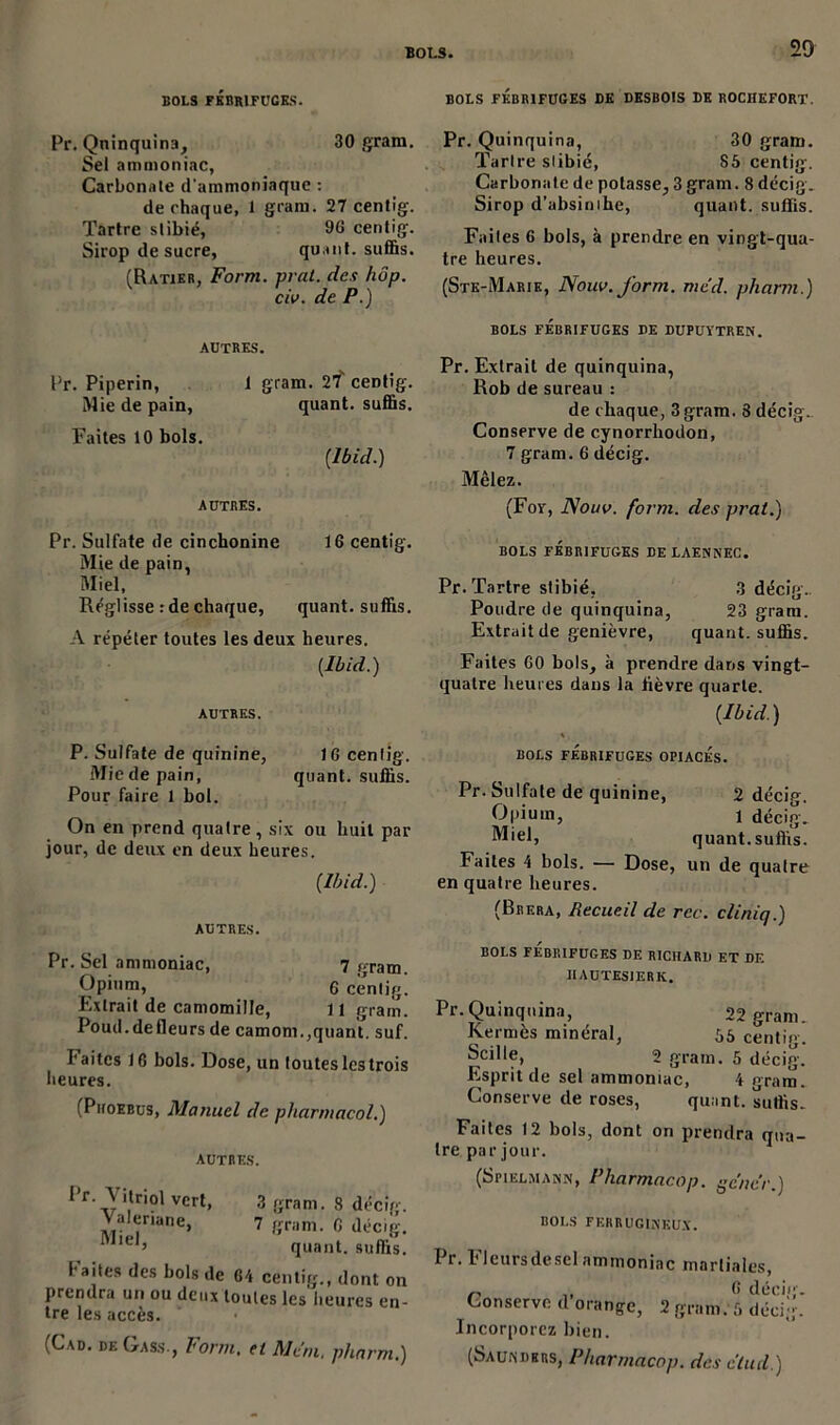 BOLS FÉBRIFUGES. BOLS FÉBRIFUGES DE DESBOIS DE ROCIJEFORT. Pr. Quinquina, 30 gram. Sel ammoniac, Carbonate d'ammoniaque : de chaque, 1 gram. 27 centig. Tartre slibié, 96 centig. Sirop de sucre, quant, suffis. (Ratier, Form. pral. des hop. civ. de P.) Pr. Quinquina, 30 gram. Tartre slibié, 85 centig. Carbonate de potasse, 3 gram. 8 décig. Sirop d’absinihe, quant, suffis. Failes 6 bols, à prendre en vingt-qua- tre heures. (Ste-Marie, Nouv. form. med. pharm.) autres. Pr. Piperin, 1 gram. 27 ceDtig. Mie de pain, quant, suffis. Faites 10 bols. (Ibid.) autres. Pr. Sulfate de cinchonine 16 centig. Mie de pain, Miel, Réglisse : de chaque, quant, suffis. A répéter toutes les deux heures. (Ibid.) AUTRES. BOLS FÉBRIFUGES DE DUPUÏTREN. Pr. Extrait de quinquina, Rob de sureau : de chaque, 3 gram. 3 décig. Conserve de cynorrhodon, 7 gram. 6 décig. Mêlez. (Fov, Nouv. form. des prat.) BOLS FÉBRIFUGES DE LAENNEC. Pr. Tartre slibié, 3 décig. Poudre de quinquina, 23 gram. Extrait de genièvre, quant, suffis. Faites 60 bols, à prendre dans vingt- quatre heures dans la lièvre quarte. (Ibid.) P. Sulfate de quinine, 16 centig. Mie de pain, quant, suffis. Pour faire 1 bol. On en prend quatre, six ou huit par jour, de deux en deux heures. (Ibid.) AUTRES. Pr. Sel ammoniac, 7 gram. Opium, g centig. Extrait de camomille, 11 gram. Poud.defleurs de camom.,quant, suf. I* aites 16 bols. Dose, un toutes les trois heures. (Piioebus, Manuel de pliarmacol.) autres. 1 r._\ îtriol vert, 3 gram. 8 décig. Valériane, 7 gram. 6 décig. Miel> quant, suffis, l aites des bols de 64 centig., dont on prendra un ou deux toutes les heures en- tre les accès. (Cad. deGass-, Form. et Mem. pharm.) BOLS FÉBRIFUGES OPIACES. Pr. Sulfate de quinine, 2 décig. Opium, 1 décig. Miel, quant, suffis. Faites 4 bols. — Dose, un de quatre en quatre heures. (Brera, Recueil de rec. cliniq.) BOLS FEBRIFUGES DE RICHARD ET DE IIAUTESIERK. Pr.Quinquina, 22 gram. Kermès minéral, 55 centig. Scille, 2 gram. 5 décig. Esprit de sel ammoniac, 4 gram. Conserve de roses, quant, suffis. Faites 12 bols, dont on prendra qua- tre par jour. (Spielmahn, Pharmacop. gc'ncr.) BOLS FERRUGINEUX. Pr. Fleurs de sel ammoniac martiales, nu C décig. Conserve d orange, 2 gram. 5 décig-. Incorporez bien.