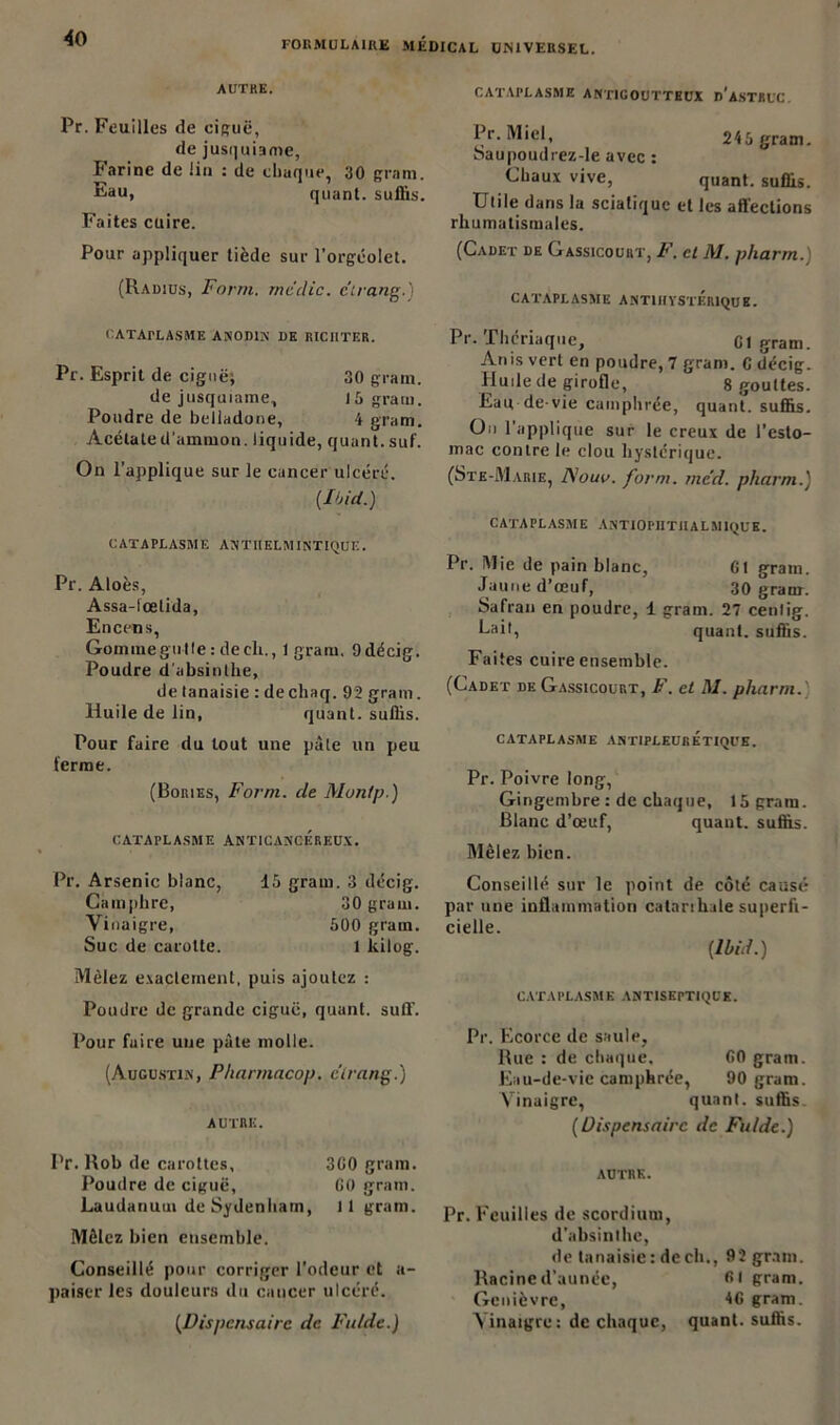 FORMULAIRE MEDICAL UNIVERSEL. AUTRE. Pr. Feuilles de ciguë, de jusquiame, Farine de lin : de chaque, 30 gram. Eau, quant, suflis. Faites cuire. Pour appliquer tiède sur l’orgéolet. (Radius, Form. me die. étrang.) CATAPLASME antigoutteux d'astruc. Pr. Miel, 246 gram. Saupoudrez-le avec : Chaux vive, quant, suflis. Utile dans la sciatique et les affections rhumatismales. (Cadet de Gassicourt, F. cl Al. pliarm. cataplasme antihystériqub. CATArLASME ANODIN DE RICIITER. Pr. Esprit de ciguë; 30 gram. de jusquiame, 16 gram. Poudre de belladone, 4 gram. Acétate(Tammon. liquide, quant, suf. On l’applique sur le cancer ulcéré. {Ibid.) CATAPLASME ANTIIELM INTIQUE. Pr. Aloès, Assa-lœtida, Encens, Gomme gui le : de ch., 1 gram. Odécig. Poudre d'absinthe, de tanaisie : dechaq. 92 gram. Huile de lin, quant, suflis. Pour faire du tout une pâle un peu ferme. (Boiues, Form. de Alontp.) CATAPLASME ANT1CANCEREUX. Pr. Thériaque, Cl gram. Anis vert en poudre, 7 gram. C décig. Huile de girofle, 8 gouttes. Eau-de-vie camphrée, quant, suflis. On 1 applique sur le creux de l’esto- mac contre le clou hystérique. (Ste-Marie, lAouv. form. rne'd. pliarm.) CATAPLASME ANTIOPIITIIALMIQUE. Pr. Mie de pain blanc, 01 gram. Jaune d’œuf, 30 gram. Safran en poudre, 1 gram. 27 cenlig. Uait, quant, suffis. Faites cuire ensemble. (Cadet de Gassicourt, F. et AI. pliarm. CATAPLASME ANTIPLEURÉTIQUE. Pr. Poivre long, Gingembre : de chaque, 15 gram. Blanc d’œuf, quant, suffis. Mêlez bien. Pr. Arsenic blanc, Camphre, Vinaigre, Suc de carotte. 15 gram. 3 décig. 30 grain. 500 gram. 1 kilog. Mêlez exactement, puis ajoutez : Poudre de grande ciguë, quant, suff. Pour fuire une pâte molle. (Augustin, Pharmacop. c'irang.) AUTRE. Pr. Rob de carottes, 300 gram. Poudre de ciguë, G0 gram. Laudanum de Sydenham, 11 gram. Mêlez bien ensemble. Conseillé pour corriger l’odeur et a- paiser les douleurs du cancer ulcéré. (.Dispensaire de Fulde.) Conseillé sur le point de côté causé par une inflammation catanhale superfi- cielle. (Ibid.) CATAPLASME ANTISEPTIQUE. Pr. Ecorce de saule. Rue : de chaque, 00 gram. Eau-de-vie camphrée, 90 gram. Vinaigre, quant, suffis (Dispensaire de Fulde.) AUTRE. Pr. Feuilles de scordium, d’absinthe, de tanaisie: de ch., 92 gram. Racine d’aunée, 01 gram. Genièvre, 40 gram. Vinaigre: de chaque, quant, suffis.