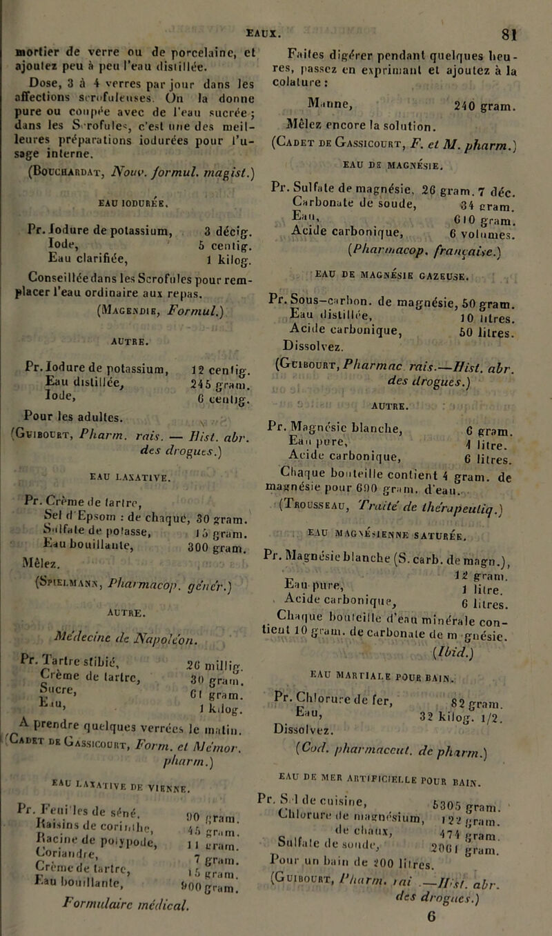 mortier de verre ou de porcelaine, et ajoutez peu à peu l’eau distillée. Dose, 3 à 4 verres par jour dans les affections scrofuleuses. Un la donne pure ou coupée avec de l'eau sucrée ; dans les Scrofules, c’est une des meil- leures préparations iodurées pour l’u- sage interne. (Bouchardat, Nouv. formul. magist.) EAU IODUREE. Pr. Jodure de potassium, Iode, Eau clarifiée, Conseilléedans les Scrofules pour rem placer l’eau ordinaire aux repas. (Magendie, Formul.) 3 décig. 5 centig. 1 kilog. 12 centig. 245 gram. G ceulig. autre. Pr.Iodure de potassium, Eau distillée. Iode, Pour les adultes. 'Gviboert, Pharrn. rnis. — Uist. abr. des drogues.) EAU LAXATIVE. Pr. Crème de tartre, Sel d Epsorn : de chaque, 30 gram. Sulfate de potasse, 15 gram. Eau bouillante, 300 gram. Mêlez. (Spiei.mana, Pharmacoj). génér.) autre. Médecine de Napoléon. Pr. Tartre stibié, 2G milliV 30 gram. Gt gram. 1 kdog. A prendre quelques verrées le matin. Cadet de Gassicourt, Forrn. cl Mémor. pharrn.) EAU LAXATIVE de VIENNE. Crème de tartre, Sucre, E iu, Faites digérer pendant quelques heu- res, passez en exprimant et ajoutez à la colature : Pr. Feui les de séné. Raisins de Corii,ihC) Racine de polypode, Coriandre, Crème de tartre, Eau bouillante. 00 gram. 45 gram. 1 1 erarn. 1 gram. i 5 gram. 000 gram. Formulaire médical. Manne, 240 gram. Mêlez encore la solution. (Cadet de Gassicourt, F. et M. pharrn.) EAU DE MAGNÉSIE. Pr. Sulfate de magnésie, 2G gram. 7 déc. Carbonate de soude, 34 gram. G 10 gram. Acide carbonique, 0 volumes. (Pharmacop. française.) EAU DE MAGNESIE GAZEUSE. Pr. Sous-c irhon. de magnésie, 50 gram. Eau distillée, 10 litres. Acide carbonique, 50 litres. Dissolvez. [GeiuovRT, P/iarmac rais.—Uist. abr. des drogues.) AUTRE. Pr. Magnésie blanche, q gram. Eau pure, d litre. Acide carbonique, 6 litres. Chaque bouteille contient 4 gram. de magnésie pour C00 gram. d'eau. (Trousseau, Traite de thérapeuliq.1 EAU MAGNESIENNE SATUREE. Pi. Magnésie blanche (S. carb. de magn.j, „ 12 gram. Eau pure, , li,re Acide carbonique, G Pires. Chaque bouteille d’eau minérale con- tieut 10 gram. de carbonate de m gnésie. {Ibid.) EAU MARTIALE POUR BAIN. Pr. Chlorure de fer, Eau, Dissolvez. (Cad. pharmaccut. de pharrn.) 82 gram. 32 kilog. 1/2. EAU DE MER ARTIFICIELLE POUR BAIN. Pr Sri de cuisine, 5305 gram. Chlorure de magnésium, i 22 (,ram «.if, ,tle cl,*ùx» 4 74 gram! 8ilIfa le de soude, 20G I gram. Pour un bain de i00 litres. (Guibourt, Pharrn. mi —Ifist. abr. des drogues.) 6