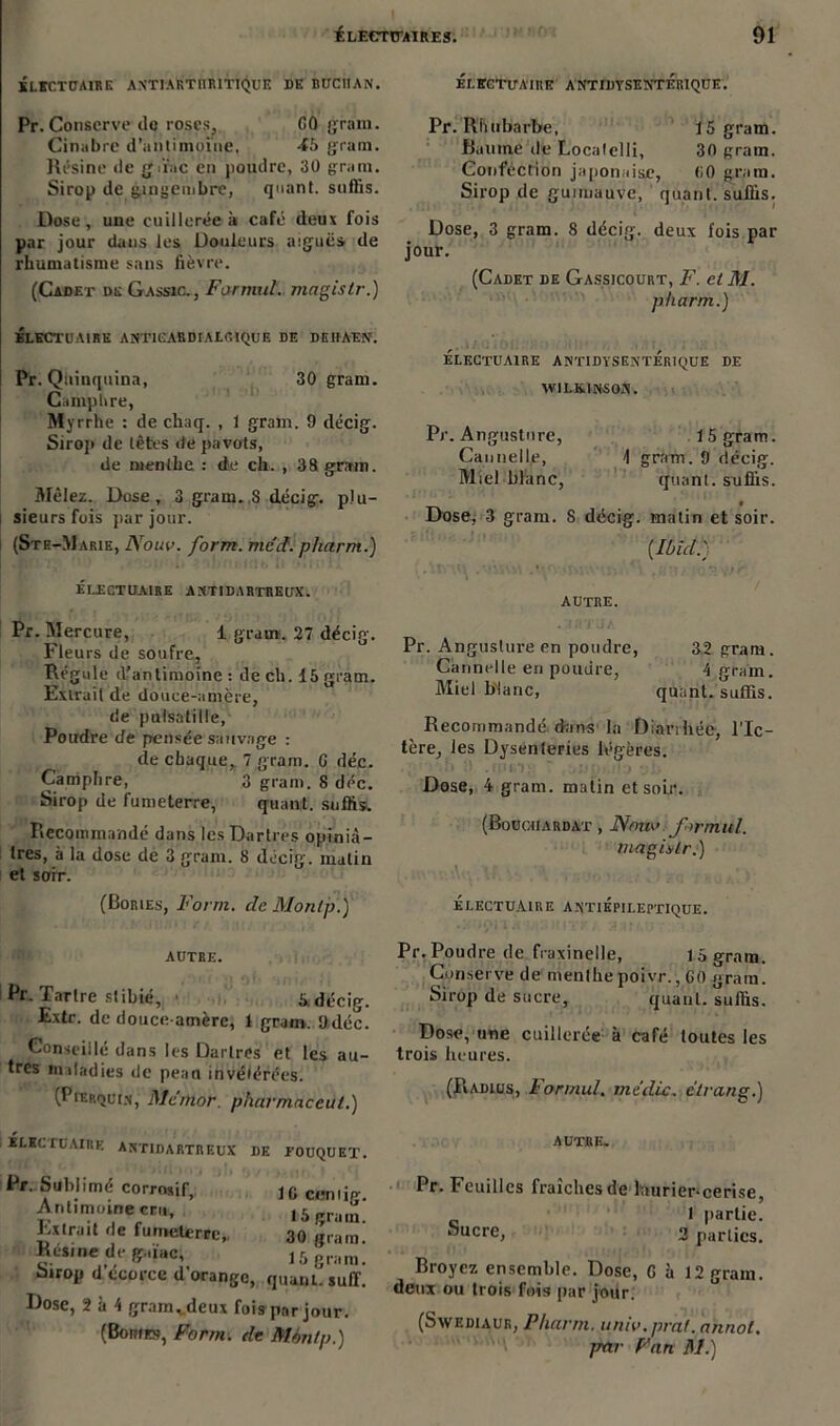 ELECTUAIRE A NTI ARTHRITIQUE DE BUCIIAN. Pr. Conserve île roses. CO gram. Cinabre d’antimoïne, -f5 gram. Résine de gû'ac en poudre, 30 grain. Sirop de gingembre, quant, suffis. Dose, une cuillerée à café deux fois par jour dans les Douleurs aiguës de rhumatisme sans fièvre. (Cadet de Gassic., Formul. magistr.) ÉLECTUAIRE ANT1CARDIALCIQUE DE DEHAEN. Pr. Qiiinquina, 30 gram. Camphre, Myrrhe : de chaq. , 1 gram. 9 décig. Sirop de têtes de pavots, de menlhe : de ch. , 38 gram. 3Iêlez. Dose, 3 gram.,S décig. plu- sieurs fois par jour. (Sth-Marie, Nouv. form. mcd. pharm.) ÉLECTUAIRE ANTIDARTREUX. Pr. Mercure, 1 gram. 27 décig. Fleurs de soufre. Régule d’antimoine: de ch. 15 gram. Extrait de douce-amère, de pulsatiile, Poudre de pensée sauvage : de chaque, 7 gram. 0 déc. Camphre, 3 gram. 8 déc. Sirop de fumeterre, quant, suffis. Recommandé dans les Dartres opiniâ- tres, à la dose de 3 gram. 8 décig malin et sorr. (Bories, Form. de Montp.) ÉLECTITAIRE ANTIDYSENTÉRIQUE. Pr. Rhubarbe, 15 gram. Baume de Localelli, 30 grain. Confection japonaise, <i0 gram. Sirop de guimauve, quant, suffis. Dose, 3 gram. 8 décig. deux fois par jour. (Cadet de Gassicourt, F. et M. pharm.) ÉLECTUAIRE ANTIDYSENTÉRIQUE DE WILKINSON. Pr. Angusture, 15 gram. Cannelle, 1 gram. 9 décig. Miel blanc, quant, suffis. Dose, 3 gram. 8 décig. matin et soir. [Ibid!) AUTRE. Pr. Angusture en poudre, 32 gram. Cannelle eri poudre, 4 gram. Miel blanc, quant, suffis. Recommandé dans la Diarrhée, l’Ic- tère, les Dysenteries légères. Dose, 4 gram. malin et soir. (Bouchardat , JVmio ■ formai. magûlr. ) ' aV’ 4f ' ’ • . . • \ ÉLECTUAIRE ANTIÉPILEPTIQUE. AUTRE. Rt. Tartre stibic, 5. décig. Extr. de douce-amère, 1 gram. 9dcc. Conseillé dans les Dartres et les au- tres miladies de peau invétérées. (Pierquin, Mc’mor. pharmaceut.) Pr. Poudre de fraxinelle, 15 gram. Conserve de menlhepoivr., 60 gram. Sirop de sucre, quant, suffis. Dose, une cuillerée à café toutes les trois heures. (Radius, Formul. me die. elrang.) ÉLECTUAIRE antidartreux de EOUQUET. Pr. Sublimé corrosif, Antimoine cru. Extrait de fumeterre, Résine de g.iïac, Sirop d’écorce d’orange, Dose, 2 à 4 gramvdeux fois (Bomrs, Form. de 1C cemig. I 5 grain. 30 gram. 15 g ra m. quant, suif. par jour. Mmitp.) autre. Pr. Feuilles fraîches de laurier-cerise, 1 partie. ^ucre> 2 parties. Broyez ensemble. Dose, C à 12 gram. deux ou trois fois par jour. (Swediaur, Pharm. univ.pral. ahnol. jmr Fan M.)