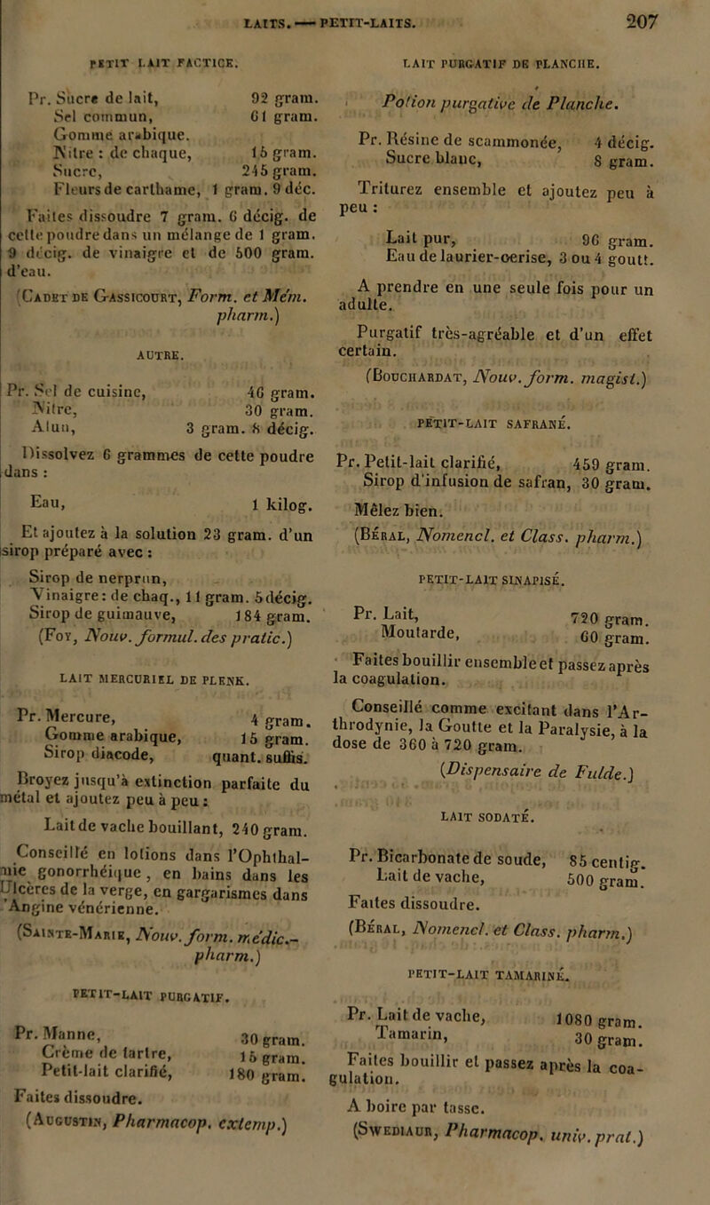 pirlT I.AJT FACTICE. LAIT PURGATIF DE rLANCHE. Pr. Sucre de lait, Sel commun, Gomme arabique. IN'itre : de chaque, Sucre, Fleurs de carlbame, 92 gram. Cl gram. 16 gram. 245 gram. 1 gram. 9 déc. Faites dissoudre 7 grain. 6 décig. de cette poudre dans un mélange de 1 gram. 9 dccig. de vinaigre cl de 600 gram. d’eau. Cadet de Gassicourt, Form. et Me'tn. pharm.) AUTRE. Pr. Sel de cuisine, 4G gram. IVitre, 30 gram. Alun, 3 gram. 6 décig. Dissolvez 6 grammes de cette poudre dans : Eau. j kilog. Et ajoutez à la solution 23 gram. d’un sirop préparé avec : Sirop de nerprun, Vinaigre: de chaq., 11 gram. 5décig. Sirop de guimauve, 184 gram. (Foy, Nouv. formul. des pratic.) LAIT MERCURIEL DE PLENK. Pr. Mercure, 4 eram. Gomme arabique, 15 gram. Sirop diacode, quant, suffis. Broyez jusqu’à extinction parfaite du métal et ajoutez peu à peu : Laitde vache bouillant, 240 gram. Conseillé en lotions dans l’Ophllial- -nie gonorrhéique, en bains dans les Çlcères de la verge, en gargarismes dans Angine vénérienne. (Sainte-Marie, Nouv.form. rr.c’dic.- pharm.) PETIT-LAIT purgatif. n T \ , . ou gram. Creme de tartre, 15 gram- Petit-lait clarifié, 180 gram! Faites dissoudre. (Augustin, Pharmacop. extemp.) Potion purgative de Planche. Pr. Résine de scammonée, 4 décig. Sucre blanc, Sgram. Triturez ensemble cl ajoutez peu à peu : Lait pur, 90 gram. Eau de laurier-oerise, 3 ou 4 goutt. A prendre en une seule fois pour un adulte. Purgatif très-agréable et d’un effet certain. (Bouciiardat, Nouv.form. magisl.) PETIT-LAIT SAFRANE. Pr. Petit-lait clarifié, 459 gram. Sirop d'infusion de safran, 30 gram. Mêlez bien. (Beral, Nomencl. et Class. pharm.) PETIT-LAIT SINAPISÉ. Pr. Lait, 720 gram. Moutarde, G0 &ram. Faites bouillir ensemble et passez après la coagulation. Conseillé comme excitant dans l’Ar- throdynie, la Goutte et la Paralysie, à la dose de 360 à 720 grain. (Dispensaire de Fulde. J lait sodaté. Pr. Bicarbonate de soude, 85 centig. Lait de vache, 500 gram! Faites dissoudre. (Béral, Nomencl. et Class. pharm.) PETIT-LAIT TAMARINÉ. Pr. Lait de vache, 1080 gram. Tamarin, 30 gram. Faites bouillir et passez après la coa- gulation. A boire par tasse. (Sw edi a un, Pharmacop. univ.prat.)