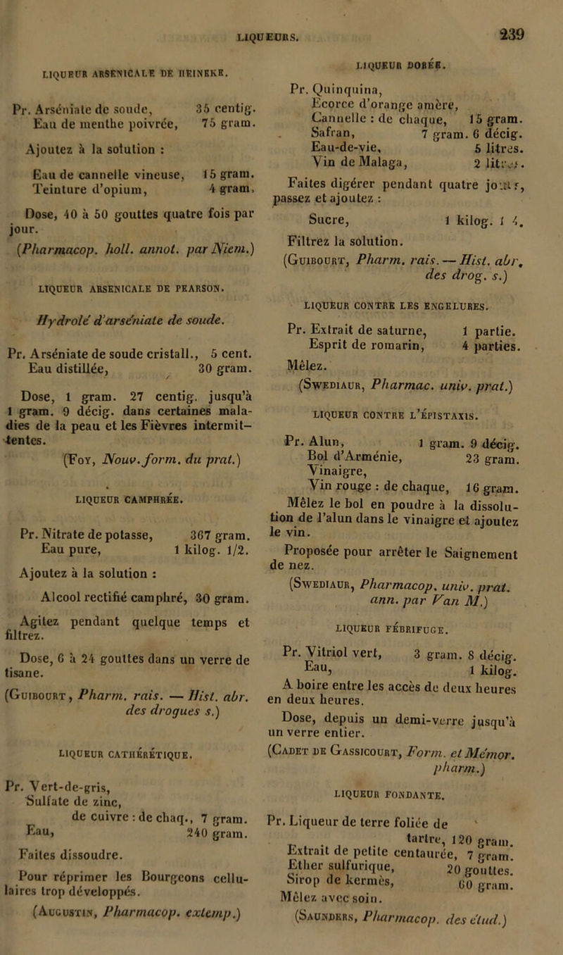 LIQUEUR ARSENICALE DE IIEINEKE. Pr. Arséniate de soude, 35 centig. Eau de menthe poivrée, 75 gram. Ajoutez à la solution : Eau de cannelle vineuse, 15 gram. Teinture d’opium, 4 gram. Dose, 40 à 50 gouttes quatre fois par jour. (Pharmacop. holl. annot. par Nient.) LIQUEUR ARSENICALE DE PEARSON. IIy droit d’arséniate de soude. Pr. Arséniate de soude cristall., 5 cent. Eau distillée, 30 gram. Dose, 1 gram. 27 centig. jusqu’à 1 gram. 9 décig. dans certaines mala- dies de la peau et les Fièvres intermit- tentes. (Foy, Nouv.form. du prnt.) LIQUEUR CAMPHRÉE. Pr. Nitrate dépotasse, 367 gram. Eau pure, 1 kilog. 1/2. Ajoutez à la solution : Alcool rectifié camphré, 30 gram. Agitez pendant quelque temps et filtrez. Dose, C à 24 gouttes dans un verre de tisane. (Guibourt, Pharm. rais. — Ilist. abr. des drogues s.) liqueur cathéréxique. Pr. Yert-de-gris, Sulfate de zinc, de cuivre : de cliaq., 7 gram. Eau, 240 gram. Faites dissoudre. Pour réprimer les Bourgeons cellu- laires trop développés. (Augustin, Pharmacop. cxLanp.) LIQUEUR DORÉE. Pr. Quinquina, Ecorce d’orange amère, Cannelle : de chaque, 15 gram. Safran, 7 gram. 6 décig. Eau-de-vie, g litres. Vin de Malaga, 2 litre.1. Faites digérer pendant quatre jouir, passez et ajoutez : Sucre, l kilog. 1 4. Filtrez la solution. (Guibourt, Pharm. rais. — Hisl. abr. des drog. s.) LIQUEUR CONTRE LES ENGELURES. Pr. Extrait de saturne, 1 partie. Esprit de romarin, 4 parties. Mêlez. (Swediaur, Pharmac. unio. prat.) LIQUEUR CONTRE L’ÉPISTAXIS. Pr. Alun, i gram. 9 décig. Bol d’Arménie, 23 gram. Vinaigre, Vin rouge : de chaque, 16 gram. Mêlez le bol en poudre à la dissolu- tion de l’alun dans le vinaigre et ajoutez le vin. Proposée pour arrêter le Saignement de nez. (Swediaur, Pharmacop. univ. prat. ami. par Van il/.) LIQUEUR FÉBRIFUGE. Pr. Vitriol vert, 3 gram. 8 décig. ^auj 1 kilog. A boire entre les accès de deux heures en deux heures. Dose, depuis un demi-verre jusqu’à un verre entier. (Cadet de Gassicourt, Form. et Mentor. pharm.) LIQUEUR FONDANTE. Pr. Liqueur de terre foliée de v . .. , taWre, 120 gram. Extrait de petite centaurée, 7 oram Ether sulfurique, 20 gouttes] Sirop de kermès, g0 gram. Mêlez avec soin. (Saunders, Pharmacop. des élud.)