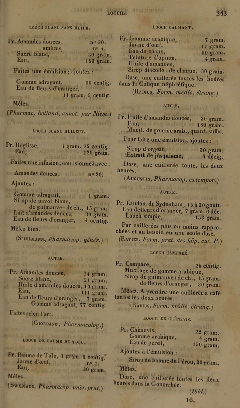 LOOCn BLANC SANS HU1I.K. I.OOCH CALMANT. Pr. Amandes douces, n° 20. amères, n° 4. Sucre blanc, 30 grain. Eau, 153 grain. Faites une émulsion; ajoutez : Gomme adragant, 9G centig. Eau de fleurs d’oranger, 11 gram. 5 centig. Mêlez. (Pliarmac. holland. annot. par Nient.) LOOCn BLANC nUlLEUX. Pr. Réglisse, 1 grain. 25 centig. Eau, 120 gram. Faites une infusion; émulsionnez avec : Amandes douces, n° 20. Ajoutez : Gomme adragant, 1 gram. Sirop de pavot blanc, de guimauve: de ch., 15 gram. Lait d’amandes douces, 30 gram. Eau de fleurs d’oranger, 4 centig. Mêlez bien. (Spielmann, Pharmacop. gêner.) AUTRE. Pr. Amandes douces, 14 eram Sucre blanc, 2, gram! Huile d amandes douces, 10 gram. Eau. 111 gram. fcau de fleurs d’oranger, 7 gram. Gomme adraganl, 77 centig. Faites selon l’art. (Giordano , P/iarmacolofr.) LOOCJI DE I3AUMR DE TOLU. Pr. Baume de Tolu, 1 gram. G ccnlie-. Jaune d’œuf, n°i.° Eau> 30 gram. Mêlez. (Swediaür, Pharmacop. unir, prat.) Pr. Gomme arabique, 7 gram. Jaune d’œuf, \ | gram. Eau de chaux, 90 gram. Teinture d’opium, 4 gram. Huile d’amandes, Sirop diacode : de chaque, 30 gram. Dose, une cuillerée toutes les heures dans la Colique néphrétique. (Radius, For/n. me'clic. e'trane.) AUTRE. Pr. Huile d’amandes douces, 30 gram. Eau; isp gram. Mucil. de gommearab., quant, suffis. Pour faire une émulsion, ajoutez : Sirop d'orgeât, 30 gram. Extrait de jiisquiame, 6 décig. Dose, une cuillerée toutes les deux heures. (Augustin, Pharmacop. extempor.) autre. Pr. Laudan.deSydenham, i5à30goutt. Eau de fleurs d’oranger, 7 gram. 6 déc. Looch simple, 153 gram. Par cuillerées plus ou moins rappro- chées et au besoin en une seule dose. (Ratier, For ni. prat. des hôp. civ. P.) LOOCH CAMPHRÉ. Pr. Camphre, 25 centig. Mucilage de gomme arabique, Sirop de guimauve : de ch., 15 gram. de fleurs d’oranger, 30 gram. Mêlez. A prendre une cuillerée à café toutes les deux heures. (Radius, borm. mêdic. c'irang.) LOOCH DE CIlÈNBVIS. Pr. Chènevis, Gomme arabique, Eau de persil, Ajoutez à l’émulsion : Sirop de baume du P Mêlez. 22 gram. 4 gram. 1 ^0 gram. érou, 30 gram. Dose, une cuillerée toutes les deux “cures clans la Gonorrhée* (Ibid.) IG.