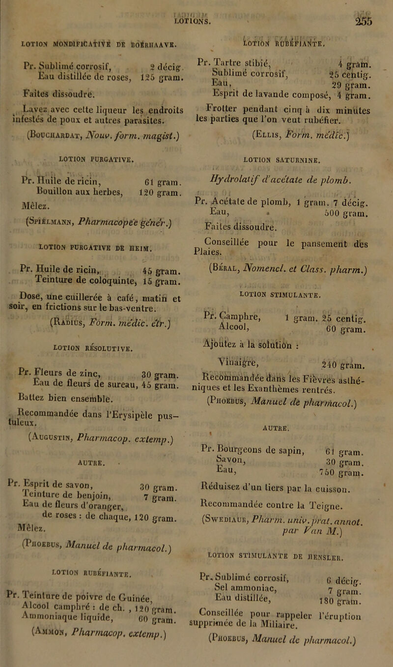 tAUJfl IJf. LOTIONS. 255 LOTION M0ND1F1CATIVE DE BOÉRIIAAVE. Pr. Sublimé corrosif, 2 décig Eau distillée de roses, 125 gram. Faites dissoudre. Lavez avec cette liqueur les endroits infestés de poux et autres parasites. (Bouciiardat, Nouv. form. magist.) LOTION PURGATIVE. Pr. Huile de ricin, Gt gram. Bouillon aux herbes, 120 gram. Mêlez. (Sri£i.mann, Pharmacopée gêner.) LOTION PURGATIVE DE IIEIM. Pr. Huile de ricin, 45 gram. Teinture de coloquinte, 15 gram. Dose, une cuillerée à café, matin et soir, en frictions sur le bas-ventre. (Radius, Form. rriëdic. cïr.) LOTION RESOLUTIVE. Pr. Fleurs de zinc, 30 gram. Eau de fleurs de sureau, 45 gram. Battez bien ensemble. Recommandée dans l’Erysipèle pus- tuleux. r (Augustin, Pharmacop. extemp.) AUTRE. Pr. Esprit de savon, 30 gram. teinture de benjoin, 7 gram. b.au de fleurs d'oranger, de roses : de chaque, 120 gram. Mêlez. (Piioebus, Manuel cle phannacol.) lotion rubéfiante. Pr. Teinture de poivre de Guinée, Alcool camphré : de ch. , 120 gram. Ammoniaque liquide, GO gram. (Ammon, Pharmacop. extemp.) LOTION RUBÉFIANTE. Pr. Tartre stibié, 4 gram. Sublimé corrosif, 25 cehtig. Eau, 29 gram. Esprit de lavande composé, 4 gram. Frotter pendant cinq à dix minutes les parties que l’on veut rubéfier. (Ellis, Form. mc'dic.) LOTION SATURNINE. Hydrolatif d’acétate de plomb. Pr. Acétate de plomb, 1 gram. 7 décig. Eau, . 500 gram. Faites dissoudre. Conseillée pour le pansement des Plaies. (Beral, Nomencl. et Class. pharm.) V i . i .. iîf . , 2. : lotion stimulante. Pr. Camphre, l gram. 25 centig. Alcool, go gram. Ajoutez à la solution : Vinaigre, 240 gram. Recommandée dans les Fièvres asthé- niques et les Exanthèmes rentrés. (PnoEBus, Manuel de phanfiacol.) autre. > Pr. Bourgeons de sapin, Gt gram. Savon, 30 gram. Eau, 750 gram. Réduisez d’un tiers par la cuisson. Recommandée contre la Teigne. (Swediaur, Pharm. univ.prat.annot. par Fan il/.) LOTION STIMULANTE DE lIENSLEIi. Pr. Sublimé corrosif, (j g,icj„ Sel ammoniac, 7 „ram' Eau distillée, 180 gram.’ Conseillée pour rappeler l’éruption supprimée de la Miliaire. (Piioebus, Manuel de pharmacol.)