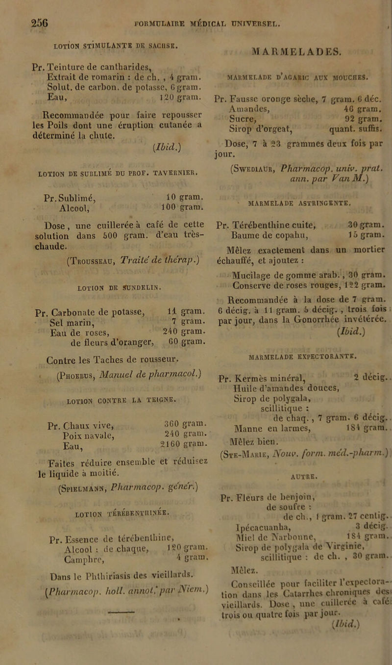 LOTION STIMULANTE DK SACI1SK. Pr. Teinture de cantharides, Extrait de romarin : de ch. , 4 gram. Solut. de carbon, de potasse, G gram. Eau, 120 gram. Recommandée pour faire repousser les Poils dont une éruption cutanée a déterminé la chute. [Ibid.) LOTION DK SUBLIME DU PROF. TAVERN1ER. Pr. Sublimé, 10 gram. Alcool, 100 gram. Dose, une cuillerée à café de cette solution dans 500 gram. d’eau très- cliaude. (Trousseau, Traité de thérap.) LOTION DK SUNDELIN. Pr. Carbonate de potasse, li gram. Sel marin, 7 gram. Eau de roses, 240 gram. de fleurs d’oranger, G0 gram. Contre les Taches de rousseur. (Phoebus, Manuel de pharmacol.) LOTION CONTRE LA TEIGNE. Pr. Chaux vive, SCO gram. Poix navale, 240 gram. Eau, 2160 gram. Faites réduire ensemble et réduisez le liquide à moitié. (Spielmann, Pharmacop. gêner.) LOTION TÉRÉBENTHINES. Pr. Essence de térébenthine, Alcool : de chaque, 120 gram. Camphre, * &ram- Dans le Phthiriasis des vieillards. (Pharmacop. holl. annot, par Nicm.) MARMELADES. MARMELADE D’AGARIC AUX MOUCHES. Pr. Fausse oronge sèche, 7 gram. G déc. Amandes, 4G gram. Sucre, 92 gram. Sirop d’orgeat, quant, suffis. Dose, 7 à 23 grammes deux fois par jour. (Swediaur, Pharmacop. uniu. prat. ann. par VatiM.) • MARMELADE ASTRINGENTE. Pr. Térébenthine cuite, 30 gram. Baume de copahu, 15 gram. Mêlez exactement dans un mortier échauffé, et ajoutez : Mucilage dégommé arab., 30 gram. Conserve de roses rouges, 122 gram. Recommandée à la dose de 7 gram. G décig. à 11 gram. 5 décig. , trois fois par iour, dans la Gonorrhée invétérée. [Ibid.) MARMELADE EXPECTORANTE. Pr. Kermès minéral, 2 décig. Huile d’amandes douces, Sirop de polygala, scillitique : de chaq., 7 gram. 6 décig. Manne en larmes, 184 gram. Mêlez bien. (Ste-Marie, Nom’, form. méd.-pharm.) AUTRE. Pr. Fleurs de benjoin, de soufre : de ch., ! gram. 27 cenlig. Ipécacuanha, 3 décig. Miel de Narbonne, 184 gram. Sirop de polygala de Virginie, scillitique : de ch. , 30 gram. Mêlez. Conseillée pour faciliter l’expectora- tion dans les Catarrhes chroniques des vieillards. Dose , une cuillerée à café trois ou quatre fois par jour. [Ibid.)