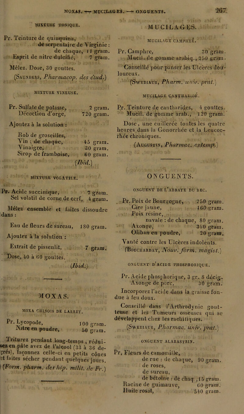 MIXTURE TONIQUE. Pr. Teinture de quinquina, de serpentaire de Virginie : de chaque, 11 grain. Esprit de nitre dulcifié, 7 grain. Mêlez. Dose, 30 gouttes. (Saundkrs, Pharntacop. des e’lud.) MIXTURE VINEUSE. Pr. Sulfate de potasse, Décoction d’orge, 2 gram. 720 gram. Ajoutez à la solution : Bob de groseilles, Nin : de chaque, 45 gram. Vinaigre, 30 gram. Sirop de framboise, 60 gram. [Ibid.) MIXTURE VOLATILE. Pr. Acide succinique, 7 gram. Sel volatil de corne de cerf, 4 grain. Mêlez ensemble et faites dissoudre dans : Eau de fleurs de sureau, 180 gram. Ajoutez à la solution : Extrait de pissenlit, 7 gram. Dose, 40 à 00 gouttes. [Ibid.) MOX A S. MOX A CHINOIS DE LARREY. Pr. Lycopode, 100 gram. iNitre en poudre, 30 gram. Iriturez pendant long-temps , rédui- sez en pâte avez de l’alcool (33 à 30 de- grés), façonnez celle-ci en petits cônes ît faites sécher pendant quelques jours. I [Farm. pharm. des hop. milit. de Fr.) MUCILAGES. i MUCILAGE CAMPIIilK. Pr. Camphre, 30 gram. Mucil. de gomme arabiq., 230 grain. Conseillé pour panser les Ulcères dou- loureux. (Savediaur, Pharm. iiniv. pral.) MUCILAGE CANTHARIDE. Pr. Teinture de cantharides, 4 gouttes. Mucil. de gomme arab., 120 gram. / Dose, une cuillerée toutes les quatre heures dans la Gonorrhée et la Leucor- rhée chroniques. (Augustin, Pharmac. c.rtemp.) ONGUENTS. ONGUENT DE L’ABBAYE DU BEC. Pr. Poix de Bourgogne, 230 gram. Cire jaune, 160 gram. Poix résine, navale : de chaque, 80 gram. Axonge, 360 gram. Oliban en poudre, 20 gram. Vanté contre les Ulcères indolents. (Bouciiardat, Nouv. form. magisl.) ONGUENT d’acide PHOSPHORIQUE. Pr. Acide phosphorique, 3 gr. 8 décig. Axonge de porc, 30 gram. Incorporez l’acide dans la graisse fon- due à feu doux. Conseillé dans l’Arthrodynie gout- teuse et les Tumeurs osseuses qui se développent chez les rachitiques. (Swediaur, Pharmac. univ. pral. onguent alabastrin. Pr. Fleurs de camomille, de rue : de chaque, 90 gram. de roses, de sureau, de bétoine : de chaq , 15 gram. Racine de guimauve, 60 grain. Huile rosat, 540 gram.