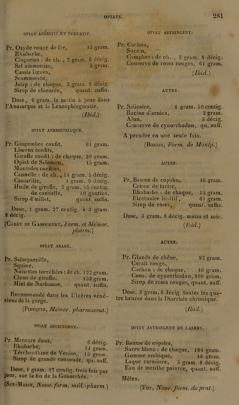 OPIAT APÉRITIF KT PURGATIF. Pr. Oxyde rouge de for, 15 gram. Rhubarbe, Cloportes : de ch. , 7 gram. G décig. Sel ammoniac, 5 gram. Cassia lignes, Scammonée, Jalap : de chaque, 3 gram. 8 décig. Sirop de chicorée, quant, suffis. Dose, 6 gram. le matin à jeun dans l’Anasarque et lu Leucoplilegmasie. {Ibid.) OPIAT APHRODISIAQUE. Pr. Gingembre confit, 61 gram. Limons confits, Girofle confit : de chaque, 30 gram. Opiat de Salomon, 15 gram. Muscades confites, Cannelle : de ch. , 11 gram. 5 décig. Cascarille, 1 gram. 9 décig. Huile de girofle, 2 gram. à5 centig. de cannelle, 10 gouttes. Sirop d’œillet, quant, suffis. Dose, 1 gram. 27 ccntig. à 3 gram. 8 décig. (Cadet de Gassicourt, Forni. et Me'mor. pharm.) opiat arabe. Pr. Salsepareille, Squine, Noisettes torréfiées : de ch. 122 gram. Clous de girofle, 153 gram. Miel de Narbonne, quant, suffis. Recommandé dans les Ulcères véné- riens de la gorge. (Pierquin, MemOr. pharmneeut.) OPIAT ASTRINGENT. Pr. Mercure doux, G dérif Rhubarbe, 11 gram! lérébentbine de Venise, 15 gram. Sirop de grande consoude, qu. suif. Dose, 1 gram. 27 cenlig. trois fois par jour, sur la fin de la Gonorrhée. (Ste-Marie, Nouv. form. med.-pharm.) OPIAT ASTRINGENT. Pr. Cachou, Snccin, Camphre: de ch. , 3 gram. 8 décig. Conserve de roses rouges, Gl gram. {Ibid.) AUTRE. Pr. Salicaire, 1 gram. 59 centig. Racine d’arnica, 2 gram. Alun, 3 décig. Conserve de cynorrhodon, qu. suffi. A prendre en une seule fois. (Bories, Form. de Montp.) autre. Pr. Baume de copahu, 4G gram. Crème de tartre, Rhubarbe : de chaque, 15 gram. Electuaire lénitif, Gl gram. Sirop de roses, quant, suffis. Dose, 3 gram. 8 décig. malin et soir. {Ibid.) AUTRE. Pr. Glands de chêne, 92 gram. Corail rouge.. Cachou : de chaque, 46 gram. Cons. de cynorrhodon, 30G gram. Sirop de roses rouges, quant, suff. Dose, 3 gram. 8 décig. toutes les qua- ire heures dans la Diarrhée chronique. {Ibid.) OPIAT ASTRINGENT DE LARREY. Pr. Baume de copahu, Sucre blanc : de chaque, 184 gram. Gomme arabique, 4fi gram. Laque carminée, 3 gram. 8 décig. Eau de menthe poivrée, quant, suif. Mêlez. (For, Nouv. form. duprat.)