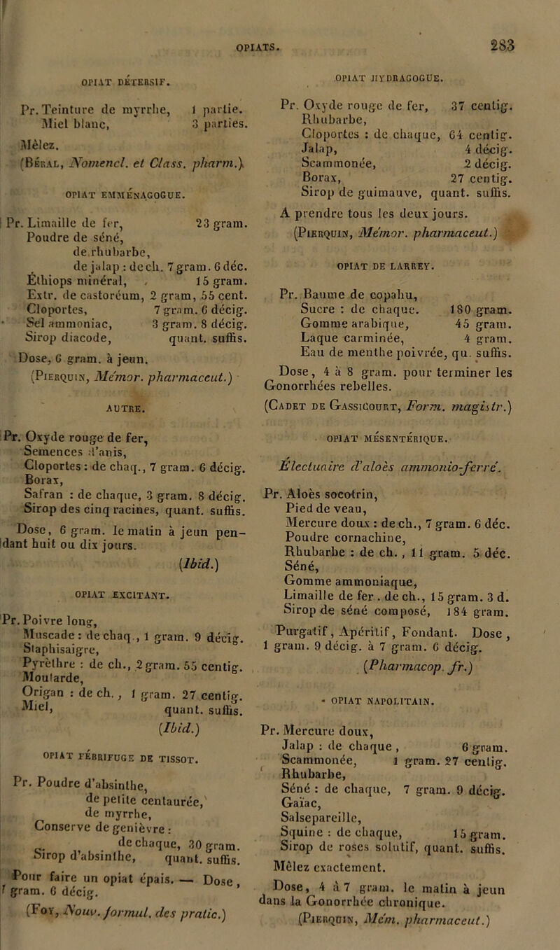 ! OPIATS. 283 OPIAT DETERSIF. Pr. Teinture de myrrhe, I partie. Miel blanc, 3 parties. Mêlez. (Bbral, Nomencl. et Class. pharm.\ OP1AT EMMÉnAGOGUE. : Pr. Limaille de fer, 23 gram. Poudre de séné, de.rhubarbe, de jalap : de ch. 7 gram. G déc. Éthiops minéral, . 15 gram. Extr. de castoréum, 2 gram, 55 cent. Cloportes, 7 gram. G décig. Sel ammoniac, 3 gram. 8 décig. Sirop diacode, quant, suffis. Dose, G gram. à jeun. (Pierquix, Me'mor. pharmaceut.) autre. 0P1AT JIYDRAGOGUE. Pr. Oxyde rouge de fer, 37 cenlig. Rhubarbe, Cloportes : de chaque, 64 cenlig. Jalap, 4 décig. Scammonée, 2 décig. Borax, 27 centig. Sirop de guimauve, quant, suffis. A prendre tous les deux jours. (Pierquix, Memor. pharmaceut.) OPIAT DE LARREY. Pr. Baume de copaliu. Sucre : de chaque. 180 gram. Gomme arabique, 45 gram. Laque carminée, 4 gram. Eau de menthe poivrée, qu. suffis. Dose, 4 à 8 gram. pour terminer les Gonorrhées rebelles. (Cadet de Gassicourt, Form. magistr.) Pr. Oxyde rouge de fer, Semences .Tanis, Cloportes : de chaq., 7 gram. 6 décig. Borax, Safran : de chaque, 3 gram. 8 décig. Sirop des cinq racines, quant, suffis. Dose, 6 gram. le malin à jeun pen- idant huit ou dix jours. {Ibid.) OPIAT EXCITANT. Pr. Poivre long, Muscade: dechaq., 1 grain. 9 décig. Staphisaigre, Pyrèthre : de ch., 2 gram. 55 centig. Moutarde, Origan : de ch., I gram. 27 centig. quant, suffis. [Ibid.) OPIAT FEBRIFUGE DE TISSOT. Pr. Poudre d’absinthe, de peiitc centaurée, de myrrhe, Conserve de genièvre : de chaque, 30 gram. sirop d absinthe, quant, suffis. Pour faire un opiat épais. — Dose 1 gram. 6 décig. (!' 0Ï> •Nouv. Jonnul, des pralic.) OPIAT MÉSENTÉRIQUE. Électuaire d’aloès ammonio-ferre. Pr. Aloès socotrin, Pied de veau, Mercure doux : de ch., 7 gram. 6 déc. Poudre cornachine, Rhubarbe : de ch. , 11 gram. 5 déc. Séné, Gomme ammoniaque, Limaille de fer . de ch., 15 gram. 3 d. Sirop de séné composé, 184 gram. Purgatif, Apéritif, Fondant. Dose, 1 gram. 9 décig. à 7 gram. C décig. [Pharmacop. fr.) - OPIAT NAPOLITAIN. Pr. Mercure doux, Jalap : de chaque, G gram. Scammonée, i gram. 27 centie-. Rhubarbe, Séné : de chaque, 7 gram. 9 décig. Gaïac, Salsepareille, Squine : de chaque, 15 gram. Sirop de roses solutif, quant, suffis. Mêlez exactement. Dose, 4 a 7 gram. le matin à jeun dans la Gonorrhée chronique. (Pjerqoin, Aient. pharmaceut.)