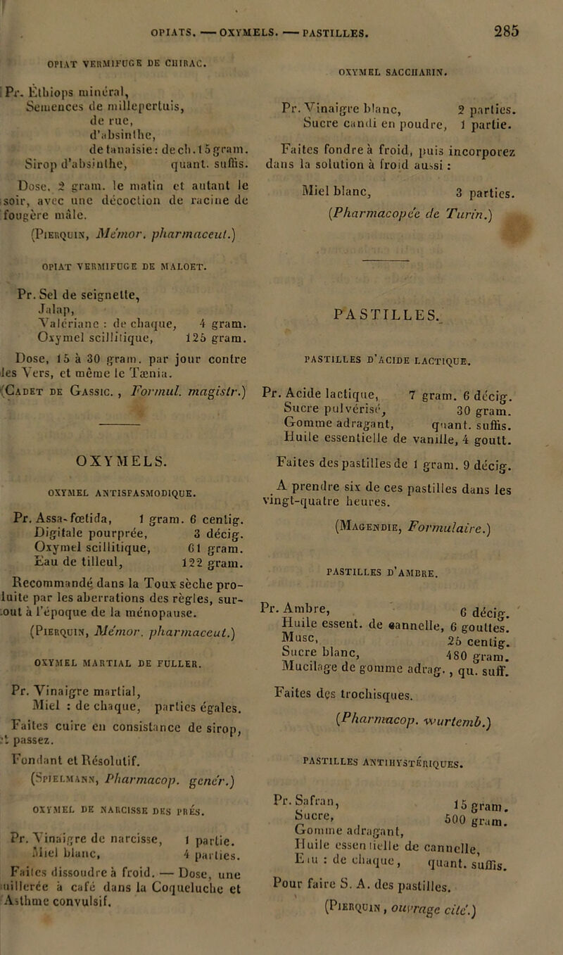 OPIAT VERMIFUGE DE CHIRAC. i Pr. Èthiops minéral, Semences île millepertuis, de rue, d’absinthe, detanaisie: de ch. 15 grain. Sirop d’absinthe, quant, suffis. Dose, 2 grain, le matin et autant le soir, avec une décoction de racine de fougère mâle. (Pierquin, Me'mor. pliarmaceut.) OXYMEL SACCnARIN. Pr. Vinaigre blanc, 2 parties. Sucre candi en poudre, 1 partie. Faites fondre à froid, puis incorporez dans la solution à froid aussi : Miel blanc, 3 parties. [Pharmacopée, de Turin.) OPIAT VERMIFUGE DE MALOET. Pr. Sel de seignette, Jalap, Valériane : de chaque, 4 gram. Oxymel scilütique, 125 gram. Dose, 15 à 30 grain, par jour contre •les Vers, et même le Tænia. (Cadet de Gassic. , Forniul. magislr.) PASTILLES. pastilles d’acide lactique. Pr. Acide lactique, 7 gram. 6 décig. Sucre pulvérisé, 30 grain. Gomme adragant, quant, suffis. Huile essentielle de vanille, 4 goult. OXVMELS. OXYMEL ANTISPASMODIQUE. Pr. Assa-fœtida, 1 gram. 6 cenlig. Digitale pourprée, 3 décig. Oxymel scilütique, Cl gram. Eau de tilleul, 122 gram. Recommandé dans la Toux sèche pro- luite par les aberrations des règles, sur- .out à l’époque de la ménopause. (Pierquin, Me'nior. pharmaceut.) OXYMEL MARTIAL DE FULLER. Pr. Vinaigre martial, Miel : de chaque, parties égales. Faites cuire en consistance de sirop, :t passez. Fondant et Résolutif. (Spielmann, Pharmacop. gcnc’r.) OXYMEL DE NARCISSE DES PRES. Pr. Vinaigre de narcisse, i partie. Miel blanc, 4 parties. Faites dissoudre à froid. — Dose, une uillcrde à café dans la Coqueluche et Asthme convulsif. Faites des pastilles de I gram. 9 décig. A prendre six de ces pastilles dans les vingt-quatre heures. (Magendie, Formulaire.) pastilles d'ambre. Pr. Ambre, G décig. Huile essent. de «annelle, G gouttes. Musc, 25 cenlig. Sucre blanc, 480 gram. Mucilage de gomme adrag., qu. suffi. Faites des trochisques. (■Pharmacop. wurtemb.) PASTILLES AN'TIHYSTÉRIQUES. Pr. Safran, Sucre, Gomme adragant. Huile essentielle de E iu : de chaque, 15 gram. 500 gram. cannelle, «Riant, suffis. Pour faire S. A. des pastilles. (Pierquin , ouvrage cilé.)